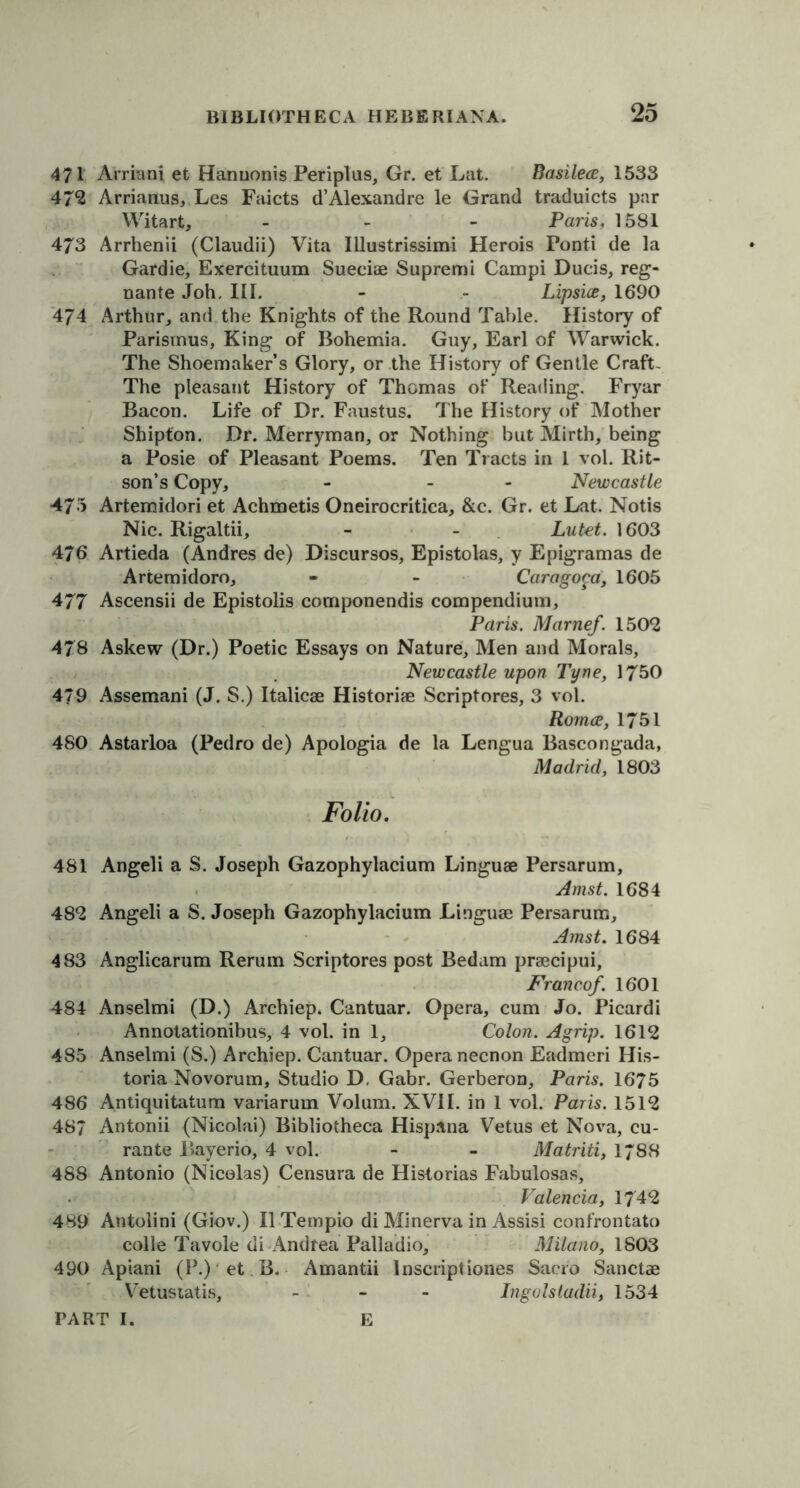 471 Arrian* et Harmonis Periplus, Gr. et Lat. Basilece, 1533 47*2 Arrianus, Les Faicts d’Alexandre le Grand traduicts par Witarfc, - Paris, 1581 473 Arrhenii (Claudii) Vita Illustrissimi Herois Ponti de la Gardie, Exercituum Sueciae Supremi Campi Ducis, reg- nante Joh, III. - - Lipsice, 1690 474 Arthur, and the Knights of the Round Table. History of Parismus, King of Bohemia. Guy, Earl of Warwick. The Shoemaker’s Glory, or the History of Gentle Craft- The pleasant History of Thomas of Reading. Fryar Bacon. Life of Dr. Faustus. The History of Mother Shipton. Dr. Merryman, or Nothing but Mirth, being a Posie of Pleasant Poems. Ten Tracts in 1 vol. Rit- son’s Copy, - - Newcastle 475 Artemidori et Achmetis Oneirocritica, &c. Gr. et Lat. Notis Nic. Rigaltii, - - Lutet. 1603 476 Artieda (Andres de) Discursos, Epistolas, y Epigramas de Artemidoro, - - Caragoga, 1605 477 Ascensii de Epistolis componendis compendium, Paris. Marnef. 150*2 478 Askew (Dr.) Poetic Essays on Nature, Men and Morals, Newcastle upon Tyne, 1750 479 Assemani (J. S.) Italicae Historiae Scriptores, 3 vol. Rornce, 1751 480 Astarloa (Pedro de) Apologia de la Lengua Bascongada, Madrid, 1803 Folio. 481 Angeli a S. Joseph Gazophylacium Linguae Persarum, Amst. 1684 48*2 Angeli a S. Joseph Gazophylacium Linguae Persarum, Amst. 1684 483 Anglicarum Rerum Scriptores post Bedam praecipui. Franco/. 1601 484 Anselmi (D.) Archiep. Cantuar. Opera, cum Jo. Picardi Annotationibus, 4 vol. in 1, Colon. Agrip. 1612 485 Anselmi (S.) Archiep. Cantuar. Opera necnon Eadmeri His- toria Novorum, Studio D, Gabr. Gerberon, Paris. 1675 486 Antiquitatum variarum Volum. XVII. in 1 vol. Paris. 1512 487 Antonii (Nicolai) Bibliotheca Hisp&na Vetus et Nova, cu- rante Bayerio, 4 vol. - - Matriti, 1788 488 Antonio (Nicolas) Censura de Historias Fabulosas, Valencia, 1742 489 Antolini (Giov.) II Tempio di Minerva in Assisi confrontato colie Tavole di Andrea Palladio, Milano, 1803 490 Apiani (P.) et B. Amantii Inscriptiones Sacro Sanctae Vetustatis, ... Ingolstadii, 1534