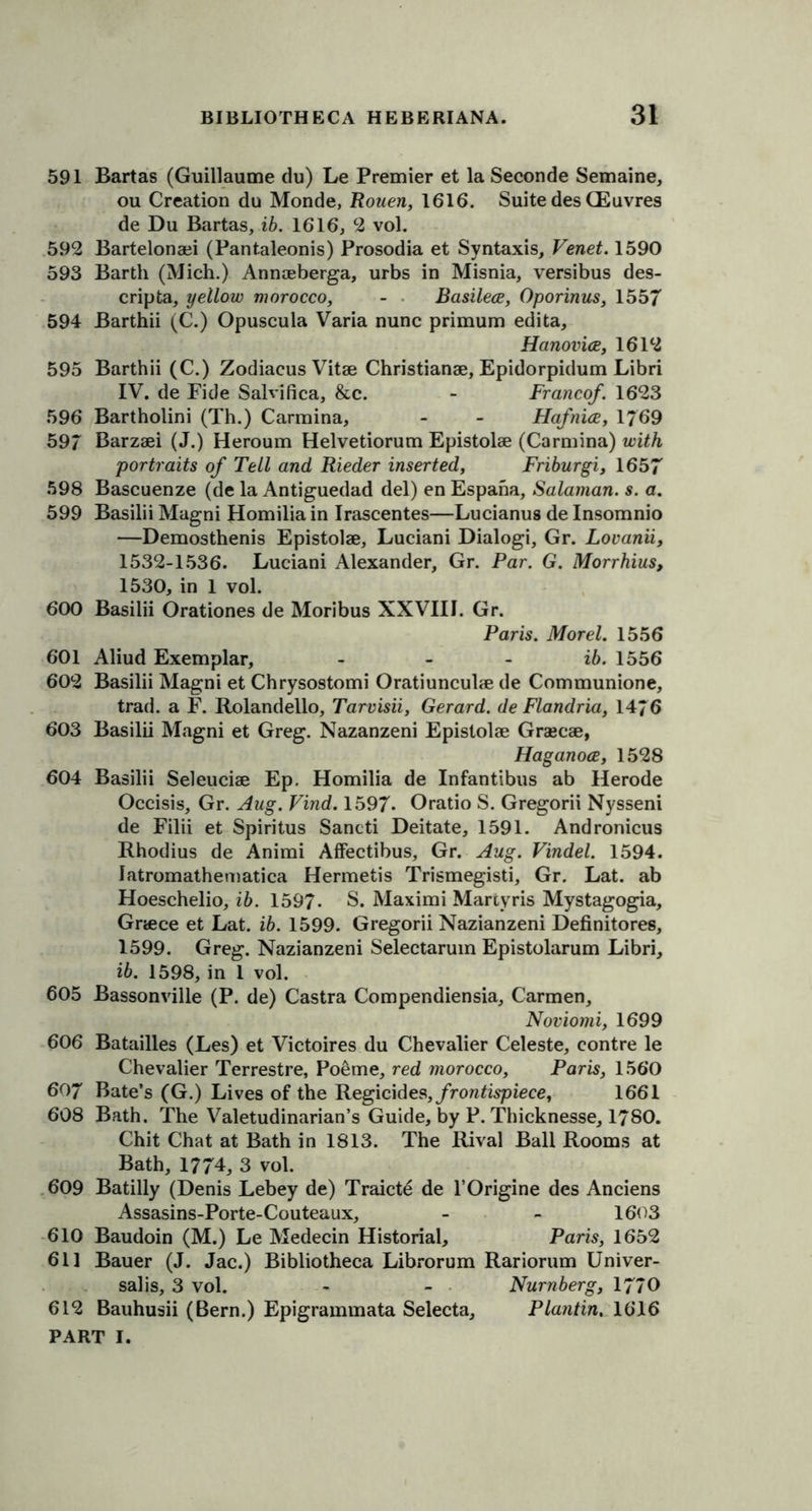 591 Bartas (Guillaume du) Le Premier et la Seconde Semaine, ou Creation du Monde, Rouen, 1616. Suite des CEuvres de Du Bartas, ib. 1616, 2 vol. 592 Bartelonaii (Pantaleonis) Prosodia et Syntaxis, Venet. 1590 593 Barth (Mich.) Annaeberga, urbs in Misnia, versibus des- cripta, yellow morocco, - Basilece, Oporinus, 1557 594 Barthii (C.) Opuscula Varia nunc primum edita, Hanovice, 1612 595 Barthii (C.) Zodiacus Vitae Christianae, Epidorpidum Libri IV. de Fide Salvifica, &c. - Francof. 1623 596 Bartholini (Th.) Carmina, - - Hafnice, 1769 59/ Barzaei (J.) Heroum Helvetiorum Epistolae (Carmina) with portraits of Tell and Rieder inserted, Friburgi, 1657 598 Bascuenze (de la Antiguedad del) en Espaha, Salaman. s. a. 599 Basilii Magni Homilia in Irascentes—Lucianus de Insomnio —Demosthenis Epistolae, Luciani Dialogi, Gr. Lovanii, 1532-1536. Luciani Alexander, Gr. Par. G. Morrhius, 1530, in 1 vol. 600 Basilii Orationes de Moribus XXVIII. Gr. Paris. Morel. 1556 601 Aliud Exemplar, - - - ib. 1556 602 Basilii Magni et Chrysostomi Oratiunculae de Communione, trad, a F. Rolandello, Tarvisii, Gerard, de Flandria, 14/6 603 Basilii Magni et Greg. Nazanzeni Epistolae Grascae, Haganoce, 1528 604 Basilii Seleuciae Ep. Homilia de Infantibus ab Herode Occisis, Gr. Aug. Find. 1597. Oratio S. Gregorii Nysseni de Filii et Spiritus Sancti Deitate, 1591. Andronicus Rhodius de Animi Affectibus, Gr. Aug. Vindel. 1594. latromathematica Hermetis Trismegisti, Gr. Lat. ab Hoeschelio, ib. 1597- S. Maximi Martyris Mystagogia, Gnece et Lat. ib. 1599. Gregorii Nazianzeni Definitores, 1599. Greg. Nazianzeni Selectarum Epistolarum Libri, ib. 1598, in 1 vol. 605 Bassonville (P. de) Castra Compendiensia, Carmen, Noviomi, 1699 606 Batailles (Les) et Victoires du Chevalier Celeste, contre le Chevalier Terrestre, Po6me, red morocco, Paris, 1560 607 Bate’s (G.) Lives of the Regicides, frontispiece, 1661 608 Bath. The Valetudinarian’s Guide, by P. Thicknesse, 1780. Chit Chat at Bath in 1813. The Rival Ball Rooms at Bath, 1774, 3 vol. 609 Batilly (Denis Lebey de) Traict6 de l’Origine des Anciens Assasins-Porte-Couteaux, - - 1603 610 Baudoin (M.) Le Medecin Historial, Paris, 1652 611 Bauer (J. Jac.) Bibliotheca Librorum Rariorum Univer- salis, 3 vol. - - Nurnberg, 1770 612 Bauhusii (Bern.) Epigrammata Selecta, Plantin, 1616