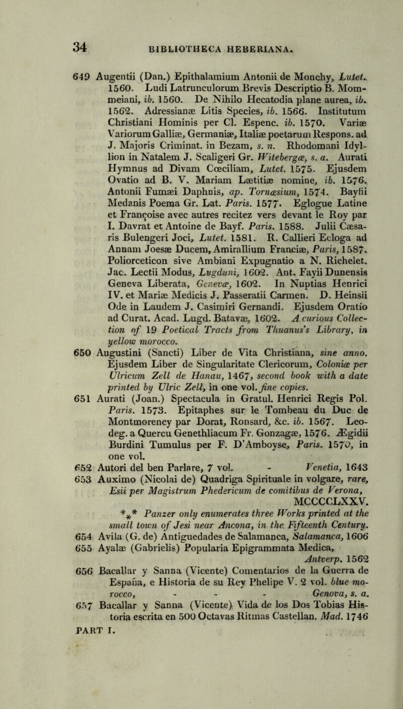 649 Augentii (Dan.) Epithalamium Antonii de Monchy, Lutet. 1560. Ludi Latrunculorum Brevis Descriptio B. Mom- meiani, ib. 1560. De Nihilo Hecatodia plane aurea, ib. 1562. Adressianae Litis Species, ib. 1566. Institutum Christiani Hominis per Cl. Espenc. ib. 1570. Variae Variorum Galliae, Germaniae, Italiae poetarum Kespons. ad J. Majoris Criminat. in Bezam, s. n. Rhodomani Idyl- lion in Natalem J. Scaligeri Gr. Witebergce, s. a. Aurati Hymnus ad Divam Coeciliam, Lutet. 1575. Ejusdem Ovatio ad B. V. Mariam Laetitiae nomine, ib. 1576. Antonii Fumaei Daphnis, ap. Torncesium, 1574. Bayfii Medanis Poema Gr. Lat. Paris. 1577* Eglogue Latine et Fran^oise avec autres recitez vers devant le Roy par I. Davrat et Antoine de Bayf. Paris. 1588. Julii Caesa- ris Bulengeri Joci, Lutet. 1581. R. Callieri Ecloga ad Annam Joesae Ducem, Amirallium Franciae, Paris, 1587. Poliorceticon sive Ambiani Expugnatio a N. Richelet. Jac. Lectii Modus, Lugduni, 1602. Ant. Fayii Dunensis Geneva Liberata, Geneves, 1602. In Nuptias Henrici IV. et Mariae Medicis J. Passeratii Carmen. D. Heinsii Ode in Laudem J. Casimiri Gernandi. Ejusdem Oratio ad Curat. Acad. Lugd. Batavae, 1602. A curious Collec- tion of 19 Poetical Tracts from Thuanus’s Library, in yellow morocco. 650 Augustini (Sancti) Liber de Vita Christiana, sine anno. Ejusdem Liber de Singularitate Clericorum, Colonies per Ulricum Zell de Hanau, 1467? second book with a date printed by Ulric Zell, in one vol.^ne copies. 651 Aurati (Joan.) Spectacula in Gratul. Henrici Regis Pol. Paris. 1573. Epitaphes sur le Tombeau du Due de Montmorency par Dorat, Ronsard, &c. ib. 1567. Leo- deg. a Quercu Genethliacum Fr. Gonzagae, 1576. ASgidii Burdini Tumulus per F. D’Amboyse, Paris. 1570, in one vol. 652 Autori del ben Parlare, 7 vol. - Venetia, 1643 653 Auximo (Nicolai de) Quadriga Spirituale in volgare, rare, Esii per Magistrum Phedericum de comitibus de Verona, MCCCCLXXV. *** Panzer only enumerates three Works printed at the small town of Jesi near Ancona, in the Fifteenth Century. 654 Avila (G. de) Antiguedades de Salamanca, Salamanca, 1606 655 Ayalae (Gabrielis) Popularia Epigrammata Medica, Antverp. 1562 656 Bacallar y Sanna (Vicente) Comentarios de la Guerra de Espana, e Historia de su Rey Phelipe V. 2 vol. blue mo- rocco, - - Genova, s. a. 657 Bacallar y Sanna (Vicente) Vida de los Dos Tobias His- toria escrita en 500 Octavas Ritmas Castellan, Mad. 1746