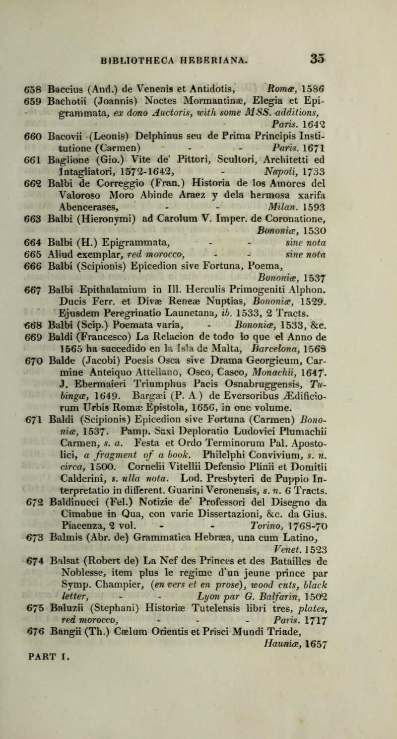 6*58 Baccius (And.) de Venenis et Antidotis, Roma, 1586 659 Bachotii (Joannis) Noctes Mormantinae, Elegia et Epi- grammata, ex dono Auctoris, with some MSS. additions, Paris. 1642 660 Bacovii (Leonis) Delphinus seu de Prima Principis Insti- tutione (Carmen) - - Pans. 1671 661 Baglione (Gio.) Vite de’ Pittori, Scultori, Architetti ed Jntagliatori, 1572-1642, - Napoli, 1733 662 Balbi de Correggio (Fran.) Historia de los Amores del Valoroso Moro Abinde Araez y dela hermosa xarifa Abencerases, - - Milan. 1593 663 Balbi (Hieronymi) ad Carolum V. Imper. de Coronatione, Bononia, 1530 664 Balbi (H.) Epigrammata, - - sine nota 665 Aliud exemplar, red morocco, - - sine nota 666 Balbi (Scipionis) Epicedion sive Fortuna, Poema, Bononia, 1537 667 Balbi Epithalamium in 111. Herculis Primogeniti Alphon. Ducis Ferr. et Divae Reneae Nuptias, Bononia, 1529. Ejusdem Peregrinatio Launetana, ib. 1533, 2 Tracts. 668 Balbi (Scip.) Poemata varia, - Bononia, 1533, &e. 669 Baldi (Francesco) La Relacion de todo lo que el Anno de 1565 ha succedido en la Isla de Malta, Barcelona, 156S 670 Balde (Jacobi) Poesis Osca sive Drama Georgicum, Car- mine Anteiquo Atteilano, Osco, Casco, Monachii, 1647. J. Ebermaieri Triumphus Pacis Osnabruggensis, Tu- bingce, 1649. Bargaei (P. A ) de Eversoribus iEdificio- rum Urbis Romae Epistola, 1656, in one volume. 671 Baldi (Scipionis) Epicedion sive Fortuna (Carmen) Bono- nia, 1537- Pamp. Saxi Deploratio Ludovici Plumachii Carmen, s. a. Festa et Ordo Terminorum Pal. Aposto- lici, a fragment of a book. Philelphi Convivium, s. n. circa, 1500. Cornelii Vitellii Defensio Plinii et Domitii Calderini, s. ulla nota. Lod. Presbyteri de Puppio In- terpretatio in different. Guarini Veronensis, s. n. 6 Tracts. 672 Baldinucci (Fel.) Notizie de’ Professori del Disegno da Cimabue in Qua, con varie Dissertazioni, &c. da Gius. Piacenza, 2 vol. - - Torino, 1768-70 673 Balmis (Abr. de) Grammatica Hebraea, una cum Latino, Venet. 1523 674 Balsat (Robert de) La Nef des Princes et des Batailles de Noblesse, item plus le regime d’un jeune prince par Symp. Champier, (en vers et en prose), wood cuts, black letter, - - Lyon par G. Balfarin, 1502 675 Baluzii (Stephani) Historiae Tutelensis libri tres, plates, red morocco, - - Paris. 1717 676 Bangii (Th.) Caelum Orientis et Prisci Mundi Triade, Haunia, 1657