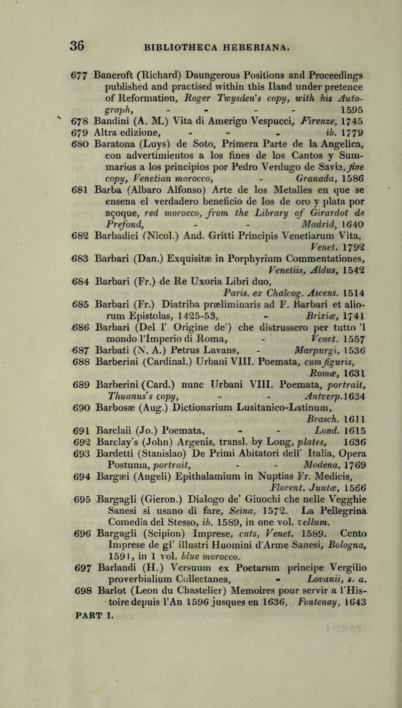 677 Bancroft (Richard) Daungerous Positions and Proceedings published and practised within this Hand under pretence of Reformation, Roger Twysden’s copy, with his Auto- graph, - - - - 15,95 678 Bandini (A. M.) Vita di Amerigo Vespucci, Firenze, 1745 679 Altra edizione, - - - ib. 1779 680 Baratona (Luys) de Soto, Primera Parte de la Angelica, con advertimientos a los fines de los Cantos y Sum- marios a los principios por Pedro Verdugo de Savia,^z/?e copy, Venetian morocco, - Granada, 1586 681 Barba (Albaro Alfonso) Arte de los Metalles en que se ensena el verdadero beneficio de los de oro y plata por a^oque, red morocco, from the Library of Girardot de Prefond, - - Madrid, 1640 682 Barbadici (Nicol.) And. Gritti Principis Venetiarum Vita, Venet. 1792 683 Barbari (Dan.) Exquisitae in Porphyrium Commentationes, Venetiis, Aldus, 1542 684 Barbari (Fr.) de Re Uxoria Libri duo, Paris, ex Chalcog. Ascens. 1514 685 Barbari (Fr.) Diatriba praeliminaris ad F. Barbari et alio- rum Epistolas, 1425-53, - Brixice, 1741 686 Barbari (Del 1’ Origine de’) che distrussero per tutto ’1 mondo Tlmperio di Roma, - Venet. 1557 687 Barbati (N. A.) Petrus Lavans, - Marpurgi, 1536 688 Barberini (Cardinal.) Urbani VIII. Poemata, cumfiguris, Roma, 1631 689 Barberini (Card.) nunc Urbani VIII. Poemata, portrait, Thuanus s copy, - - Antverp.\634 690 Barbosae (Aug.) Dictionarium Lusitanico-Latinum, Brasch. 1611 691 Barclaii (Jo.) Poemata, - - Lond. 1615 692 Barclay’s (John) Argenis, transl. by Long, plates, 1636 693 Bardetti (Stanislao) De Primi Abitatori dell’ Italia, Opera Postuma, portrait, - - Modena, 1769 694 Bargaei (Angeli) Epithalamium in Nuptias Fr. Medicis, Florent. Junta, 1566 695 Bargagli (Gieron.) Dialogo de’ Giuochi che nelle Vegghie Sanesi si usano di fare, Seina, 1572. La Pellegrina Comedia del Stesso, ib. 1589, in one vol. vellum. 696 Bargagli (Scipion) Imprese, cuts, Venet. 1589. Cento Imprese de gl’ illustri Huomini d’Arme Sanesi, Bologna, 1591, in 1 vol. blue morocco. 697 Barlandi (H.) Versuum ex Poetarum principe Vergilio proverbialium Collectanea, - Lovanii, s. a. 698 Barlot (Leon du Chastelier) Memoires pour servir a l’His- toire depuis l’An 1596 jusques en 1636, Fontenay, 1643