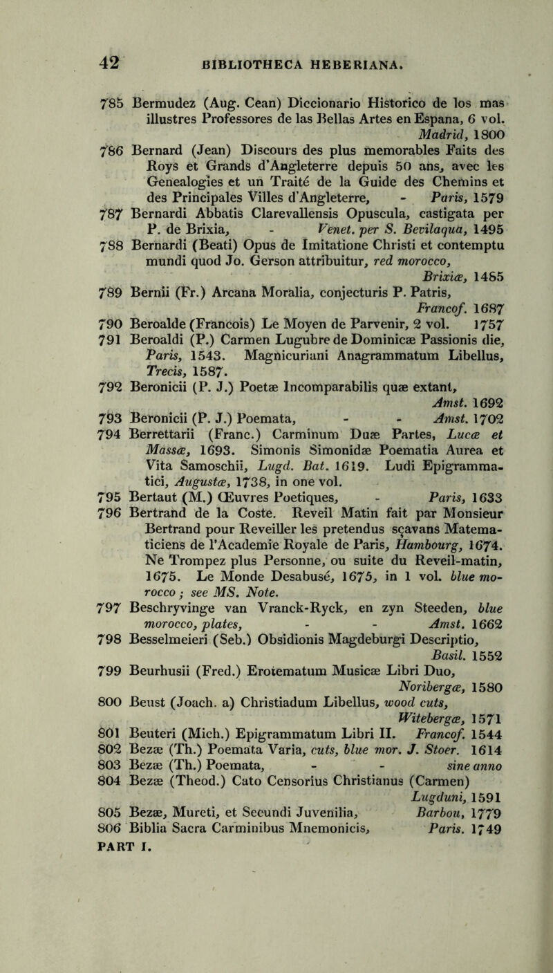 785 Bermudez (Aug. Cean) Diccionario Historico de los mas illustres Professores de las Bellas Artes enEspana, 6 vol. Madrid, 1800 786 Bernard (Jean) Discours des plus memorables Faits des Boys et Grands d’Angleterre depuis 50 ans, avec les Genealogies et un Traits de la Guide des Chemins et des Principales Villes d’Angleterre, - Paris, 1579 787 Bernardi Abbatis Clarevallensis Opuscula, castigata per P. de Brixia, - Venet. per S. Bevilaqua, 1495 788 Bernardi (Beati) Opus de Imitatione Christi et contemptu mundi quod Jo. Gerson attribuitur, red morocco, Brixia, 1485 789 Bernii (Fr.) Arcana Moralia, conjecturis P. Patris, Francef. 1687 790 Beroalde (Francois) Le Moyen de Parvenir, 2 vol. 1757 791 Beroaldi (P.) Carmen Lugubre de Dominicse Passionis die, Paris, 1543. Magnicuriani Anagrammatum Libellus, Trecis, 1587. 792 Beronicii (P. J.) Poetae lncomparabilis quae extant, Amst. 1692 793 Beronicii (P. J.) Poemata, - - Amst. 1702 794 Berrettarii (Franc.) Carminum Duae Partes, Luca et Massa, 1693. Simonis Simonidae Poematia Aurea et Vita Samoschii, Lugd. Bat. 1619. Ludi Epigramma- tici, Augusta, 1738, in one vol. 795 Bertaut (M.) CEuvres Poetiques, - Paris, 1633 796 Bertrand de la Coste. Reveil Matin fait par Monsieur Bertrand pour Reveiller les pretendus s^avans Matema- ticiens de l’Academie Royale de Paris, Hambourg, 1674. Ne Trompez plus Personne, ou suite du Re veil-matin, 1675. Le Monde Desabuse, 1675, in 1 vol. blue mo- rocco ,• see MS. Note. 797 Beschryvinge van Vranck-Ryck, en zyn Steeden, blue morocco, plates, - - Amst. 1662 798 Besselmeieri (Seb.) Obsidionis Magdeburgi Descriptio, Basil. 1552 799 Beurhusii (Fred.) Eroiematum Musicae Libri Duo, Noriberga, 1580 800 Beust (Joach. a) Christiadum Libellus, wood cuts, Witeberga, 1571 801 Beuteri (Mich.) Epigrammatum Libri II. Franco/. 1544 802 Bezae (Th.) Poemata Varia, cuts, blue mor. J. Stoer. 1614 803 Bezae (Th.) Poemata, - - sine anno 804 Bezae (Theod.) Cato Censorius Christianus (Carmen) Lugduni, 1591 805 Bezae, Mureti, et Secundi Juvenilia, Barbou, 1779 806 Biblia Sacra Car minibus Mnemonicis, Paris. 1749