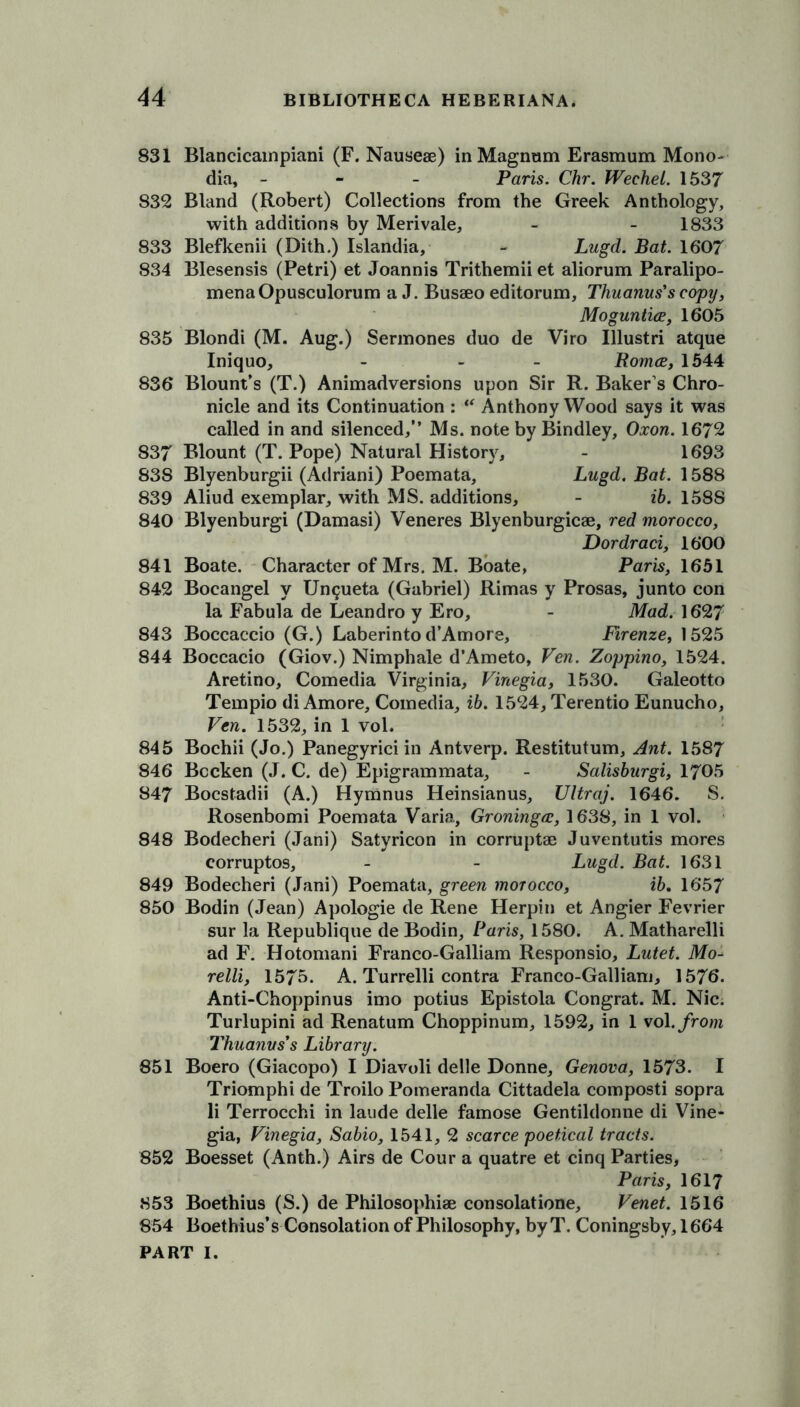 831 Blancicampiani (F. Nauseae) in Magnum Erasmum Mono- dia, - Paris. Chr. Wechel. 1537 832 Bland (Robert) Collections from the Greek Anthology, with additions by Merivale, - - 1833 833 Blefkenii (Dith.) Islandia, - Lugd. Bat. 1607 834 Blesensis (Petri) et Joannis Trithemii et aliorum Paralipo- menaOpusculorum a J. Busseo editorum, Thuanus’s copy, Moguntice, 1605 835 Blondi (M. Aug.) Sermones duo de Viro Illustri atque Iniquo, - - Roma, 1544 836 Blount’s (T.) Animadversions upon Sir R. Baker s Chro- nicle and its Continuation : “ Anthony Wood says it was called in and silenced,” Ms. note by Bindley, Oxon. 1672 837 Blount (T. Pope) Natural History, - 1693 838 Blyenburgii (Adriani) Poemata, Lugd. Bat. 1588 839 Aliud exemplar, with MS. additions, - ib. 1588 840 Blyenburgi (Damasi) Veneres Blyenburgicse, red morocco, Dordraci, 1600 841 Boate. Character of Mrs. M. Boate, Paris, 1651 842 Bocangel y Ungueta (Gabriel) Rimas y Prosas, junto con la Fabula de Leandro y Ero, - Mad. 1627 843 Boccaccio (G.) Laberinto d’Amors, Firenze, 1525 844 Boccacio (Giov.) Nimphale d’Ameto, Ven. Zoppino, 1524. Aretino, Comedia Virginia, Vinegia, 1530. Galeotto Tempio di Amore, Comedia, ib. 1524, Terentio Eunucho, Ven. 1532, in 1 vol. 845 Bochii (Jo.) Panegyrici in Antverp. Restitutum, Ant. 1587 846 Bccken (J. C. de) Epigrammata, - Salisburgi, 1705 847 Bocstadii (A.) Hymnus Heinsianus, Ultraj. 1646. S. Rosenbomi Poemata Varia, Groninga, 1638, in 1 vol. 848 Bodecheri (Jani) Satyricon in corruptee Juventutis mores corruptos, - - Lugd. Bat. 1631 849 Bodecheri (Jani) Poemata, green morocco, ib. 1657 850 Bodin (Jean) Apologie de Rene Herpin et Angier Fevrier sur la Republique de Bodin, Paris, 1580. A. Matharelli ad F. Hotomani Franco-Galliam Responsio, Lutet. Mo- relli, 157b. A. Turrelli contra Franco-Galliam, 1576. Anti-Choppinus imo potius Epistola Congrat. M. Nic. Turlupini ad Renatum Choppinum, 1592, in 1 vol. from Thuanus’s Library. 851 Boero (Giacopo) I Diavoli delle Donne, Genova, 1573. I Triomphi de Troilo Pomeranda Cittadela composti sopra li Terrocchi in laude delle famose Gentildonne di Vine- gia, Vinegia, Sabio, 1541, 2 scarce poetical tracts. 852 Boesset (Anth.) Airs de Cour a quatre et cinq Parties, Paris, 1617 853 Boethius (S.) de Philosophise consolatione, Venet. 1516 854 Boethius’s Consolation of Philosophy, by T. Coningsby, 1664