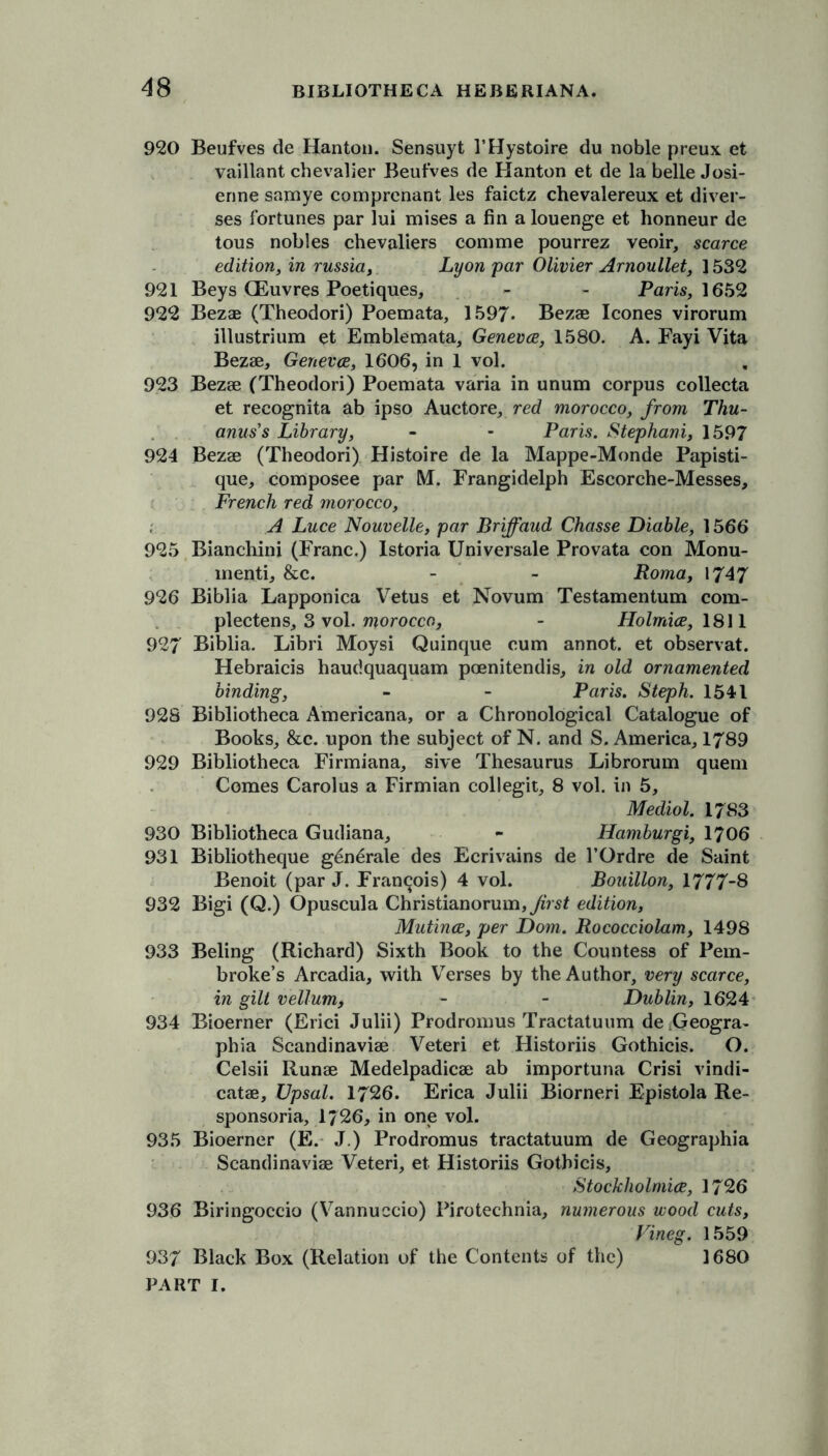 920 Beufves de Hanton. Sensuyt I’Hystoire du noble preux et vaillant chevalier Beufves de Hanton et de la belle Josi- enne samye comprenant les faictz chevalereux et diver- ges fortunes par lui mises a fin a louenge et honneur de tous nobles chevaliers comme pourrez veoir, scarce edition, in russia, Lyon par Olivier Arnoullet, ] 532 921 Beys GEuvres Poetiques, - - Pam, 1652 922 Bezae (Theodori) Poemata, 1597. Bezae leones virorum illustrium et Emblemata, Geneva, 1580. A. Fayi Vita Bezae, Geneva, 1606, in 1 vol. 923 Bezae (Theodori) Poemata varia in unum corpus collecta et recognita ab ipso Auctore, red morocco, from Thu- anus’s Library, - - Paris. Stephani, 1597 924 Bezae (Theodori) Histoire de la Mappe-Monde Papisti- que, composee par M. Frangidelph Escorche-Messes, French red morocco, A Luce Nouvelle, par Briffaud Chasse Diable, 1566 925 Bianchini (Franc.) Istoria Universale Provata con Monu- menti, &c. - - Roma, 1747 926 Biblia Lapponica Vetus et Novum Testamentum com- plectens, 3 vol. morocco, - Holmia, 1811 927 Biblia. Libri Moysi Quinque cum annot. et observat. Hebraicis haudquaquam poenitendis, in old ornamented binding, - - Paris. Steph. 1541 928 Bibliotheca Americana, or a Chronological Catalogue of Books, &c. upon the subject of N. and S. America, 1789 929 Bibliotheca Firmiana, sive Thesaurus Librorum quern Comes Carolus a Firmian collegit, 8 vol. in 5, Mediol. 1783 930 Bibliotheca Gudiana, - Hamburgi, 1706 931 Bibliotheque g6n6rale des Ecrivains de l’Ordre de Saint Benoit (par J. Francois) 4 vol. Bouillon, 1777-8 932 Bigi (Q.) Opuscula Christianorum,yzVsf edition, Mutina, per Dom. Rococciolam, 1498 933 Beling (Richard) Sixth Book to the Countess of Pem- broke’s Arcadia, with Verses by the Author, very scarce, in gilt vellum, - - Dublin, 1624 934 Bioerner (Erici Julii) Prodromus Tractatuum de Ueogra- phia Scandinaviae Veteri et Historiis Gothicis. O. Celsii Runae Medelpadicae ab importuna Crisi vindi- catae, Upsal. 1726. Erica Julii Biorneri Epistola Re- sponsoria, 1726, in one vol. 935 Bioerner (E. J.) Prodromus tractatuum de Geographia Scandinaviae Veteri, et Historiis Gothicis, Stockholmia, 1726 936 Biringoccio (Vannuccio) Pirotechnia, numerous wood cuts, Vineg. 1559 937 Black Box (Relation of the Contents of the) 1680