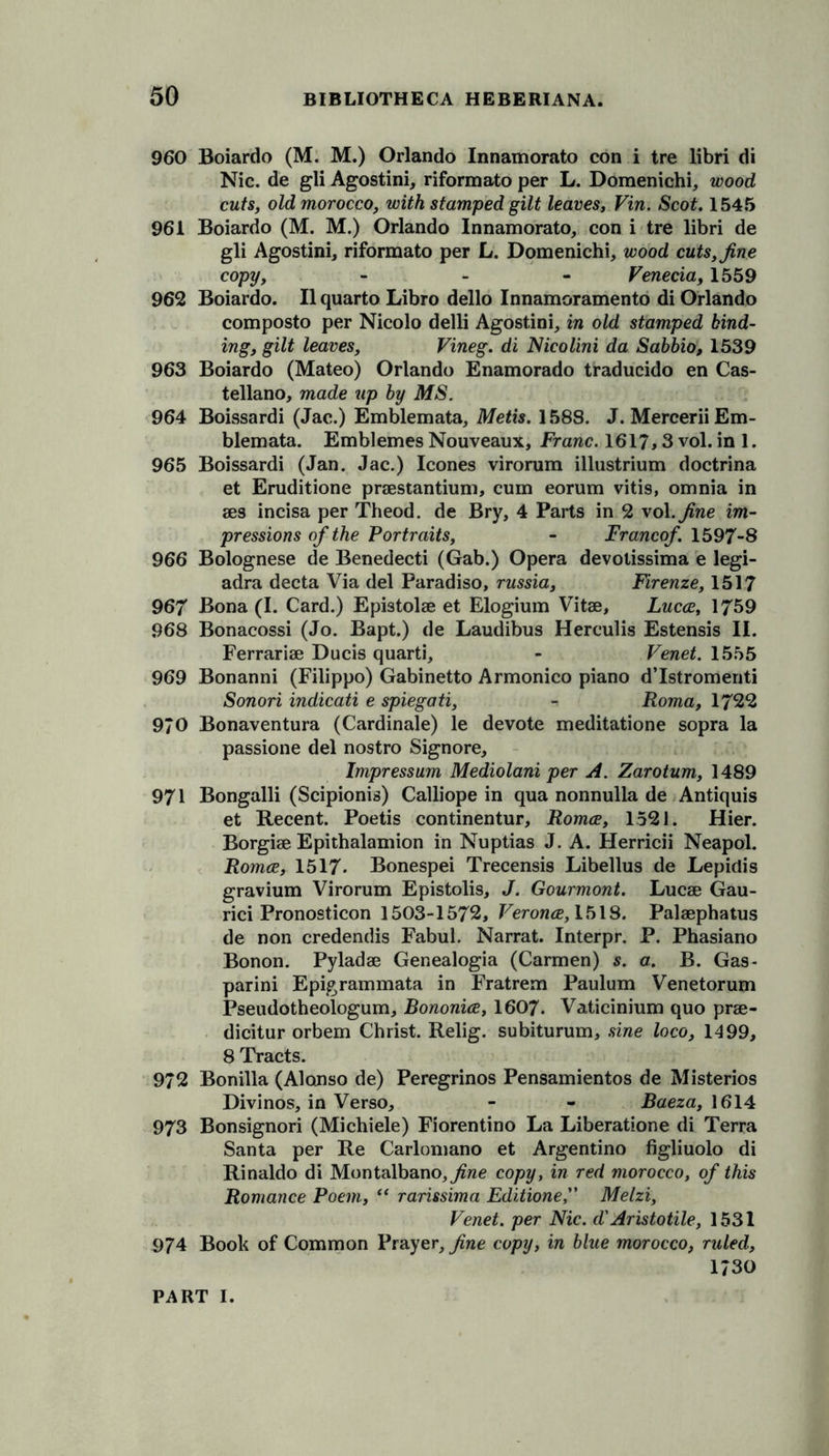 960 Boiardo (M. M.) Orlando Innamorato con i tre libri di Nic. de gli Agostini, riformato per L. Domenichi, wood cuts, old morocco, with stamped gilt leaves, Vin. Scot. 1545 961 Boiardo (M. M.) Orlando Innamorato, con i tre libri de gli Agostini, riformato per L. Domenichi, wood cuts, fine copy, - Venecia, 1559 962 Boiardo. II quarto Libro dello Innamoramento di Orlando composto per Nicolo delli Agostini, in old stamped bind- ing, gilt leaves, Vineg. di Nicolini da Sabbio, 1539 963 Boiardo (Mateo) Orlando Enamorado traducido en Cas- tellano, made up by MS. 964 Boissardi (Jac.) Emblemata, Metis. 1588. J. Mercerii Em- blemata. Emblemes Nouveaux, Franc. 1617,3 vol. in 1. 965 Boissardi (Jan. Jac.) leones virorum illustrium doctrina et Eruditione praestantium, cum eorum vitis, omnia in aes incisa per Theod. de Bry, 4 Parts in 2 vol .fine im- pressions of the Portraits, - Franco/. 1597-8 966 Bolognese de Benedecti (Gab.) Opera devotissima e legi- adra decta Via del Paradiso, russia, Firenze, 1517 967 Bona (I. Card.) Epistolae et Elogium Vitae, Lucce, 1759 968 Bonacossi (Jo. Bapt.) de Laudibus Herculis Estensis II. Ferrariae Ducis quarti, - Venet. 1555 969 Bonanni (Filippo) Gabinetto Armonico piano d’Istromenti Sonori indicati e spiegati, - Roma, 1722 970 Bonaventura (Cardinale) le devote meditatione sopra la passione del nostro Signore, Impressum Mediolani per A. Zarotum, 1489 971 Bongalli (Scipionis) Calliope in qua nonnulla de Antiquis et Recent. Poetis continentur, Romce, 1521. Hier. Borgiae Epithalamion in Nuptias J. A. Herricii Neapol. Romce, 1517- Bonespei Trecensis Libellus de Lepidis gravium Virorum Epistolis, J. Gourmont. Lucae Gau- rici Pronosticon 1503-1572, Veronce, 1518. Palaephatus de non credendis Fabul. Narrat. Interpr. P. Phasiano Bonon. Pyladae Genealogia (Carmen) s. a. B. Gas- parini Epigrammata in Fratrem Paulum Venetorum Pseudotheologum, Bononice, 1607. Vaticinium quo prae- dicitur orbem Christ. Relig. subiturum, sine loco, 1499, 8 Tracts. 972 Bonilla (Alonso de) Peregrinos Pensamientos de Misterios Divinos, in Verso, - - Baeza, 1614 973 Bonsignori (Michiele) Fiorentino La Liberatione di Terra Santa per Re Carlomano et Argentino figliuolo di Rinaldo di Montalbano,7?we copy, in red morocco, of this Romance Poem, “ rarissima EditioneMelzi, Venet. per Nic. d' Aristotile, 1531 974 Book of Common Prayer, fine copy, in blue morocco, ruled, 1730