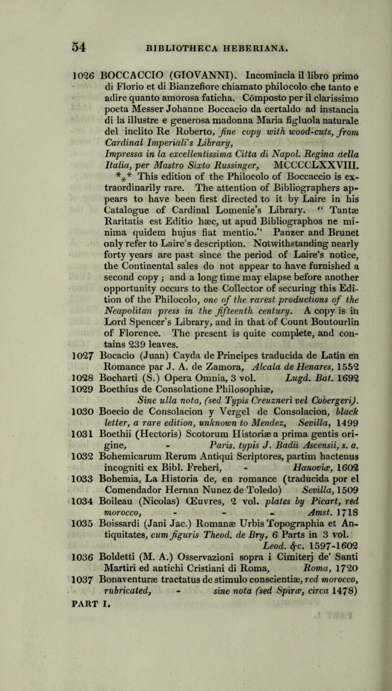 1026 BOCCACCIO (GIOVANNI). Incomincia il libro primo di Florio et di Bianzefiore chiamato philocolo che tanto e ad ire quanto amorosa faticha. Composto per il clarissimo poeta Messer Johanne Boccacio da certaldo ad instancia di la illustre e generosa madonna Maria figluola naturale del inclito Re Roberto, fine copy with wood-cuts, from Cardinal Imperiali's Library, Impressa in la excellentissima Citta di Napol. Regina della Italia, per Mastro Sixto Russinger, MCCCCLXXVIII. *** This edition of the Philocolo of Boccaccio is ex- traordinarily rare. The attention of Bibliographers ap- pears to have been first directed to it by Laire in his Catalogue of Cardinal Lomenie’s Library. “ Tantae Raritatis est Editio hsec, ut apud Bibliographos ne mi- nima quidem hujus fiat mentio.” Panzer and Brunet only refer to Laire’s description. Notwithstanding nearly forty years are past since the period of Laire’s notice, the Continental sales do not appear to have furnished a second copy,• and a long time may elapse before another opportunity occurs to the Collector of securing this Edi- tion of the Philocolo, one of the rarest productions of the Neapolitan press in the fifteenth century. A copy is in Lord Spencer’s Library, and in that of Count Boutourlin of Florence. The present is quite complete, and con- tains 239 leaves. 1027 Bocacio (Juan) Cayda dePrincipes traducida de Latin en Romance par J. A. de Zamora, Alcala de Henares, 1552 1028 Bocharti (S.) Opera Omnia, 3 vol. Lugd. Bat. 1692 1029 Boethius de Consolatione Philosophise, Sine ulla nota, (sed Typis Creuzneri vel Cobergeri). 1030 Boecio de Consolacion y Vergel de Consolacion, black letter, a rare edition, unknown to Mendez, Sevilla, 1499 1031 Boethii (Hectoris) Scotorum Historiaea prima gentis ori- gine, - Paris, typis J. Badii Ascensii, s. a. 1032 Bohemicarum Rerum Antiqui Scriptores, partim hactenus incogniti ex Bibl. Freheri, - Hanovice, 1602 1033 Bohemia, La Historia de, en romance (traducida por el Comendador Hernan Nunez de Toledo) Sevilla, 1509 1034 Boileau (Nicolas) CEuvres, 2 vol. plates by Picart, red morocco, - Amst. 1718 1035 Boissardi (Jani Jac.) Romanse Urbis Topographia et An- tiquitates, cum figuris Theod. de Bry, 6 Parts in 3 vol. Leod. Sf-c. 1597-1602 1036 Boldetti (M. A.) Osservazioni sopra i Cimiterj de’ Santi Martiri ed antichi Cristiani di Roma, Roma, 1720 1037 Bonaventurse tractatus de stimulo conscientiae, red morocco, rubricated, - sine nota (sed Spirce, circa 1478)