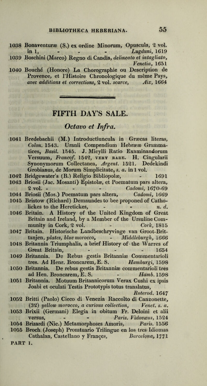 1038 Bonaventurae (S.) ex online Minorum, Opuscula, 2 vol. in 1, - - - Lugduni, 1619 1039 Boschini (Marco) Regno di Candia, delineato et intagliato, Venetia, 1651 1040 Bouche (Honore) La Chorographie ou Description de Provence, et l’Histoire Chronologique du meme Pays, avec additions et corrections, 2 vol. scarce, Aix, 1664 FIFTH DAY’S SALE. Octavo et Infra. 1041 Bredebachii (M.) Introductiuncula in Graecas literas. Colon. 1543. Uranii Compendium Hebraeae Gramma- tices, Basil. 1545. J. Micylli Ratio Examinandorum Versuum, Franco/. 1542, very rare. H. Cingularii Synonymorum Collectanea, Argent. 1521. Dedekindi Grobianus, de Morum Simplicitate, s. a. in 1 vol. 1042 Bridgewater’s (B.) Religio Bibliopolae, - 1691 1043 Briosii (Jac. Mosanti) Epistolae, et Poematum pars altera, 2 vol. - Cadomi, 1670-69 1044 Briosii (Mos.) Poematum pars altera, Cadomi, 1669 1045 Bristow (Richard) Demaundes to bee proponed of Catho- lickes to the Heretickes, - - n. d. 1046 Britain. A History of the United Kingdom of Great Britain and Ireland, by a Member of the Ursuline Com- munity in Cork, 2 vol. - Cork, 1815 1047 Britain. Historische Landbeschryvinge van Groot-Brit- tanjen, plates, blue morocco, - Middleburgh, 1666 1048 Britannia Triumphalis, a brief History of the Warres of Great Britain, - 1654 1049 Britannia. De Rebus gestis Britanniae Commentarioli tres. Ad Henr. Broncarem, E. S. Hamburgi, 1598 1050 Britannia. De rebus gestis Britanniae commentarioli tres ad Hen. Broncarem, E. S. - Hamb. 1598 1051 Britannia. Motuum Britannicorum Verax Cushi ex ipsis Joabi et oculati Testis Prototypis totus translatus, Roterod. 1647 1052 Britti (Paolo) Cieco di Venezia Raccolto di Canzonette, (32) yellow morocco, a curious collection, Venet. s. a. 1053 Brixii (Germani) Elegia in obitum Fr. Deloini et alii versus, - - Paris. Vidovceus, 1524 1054 Brizardi (Nic.) Metamorphoses Amoris, Paris. 1556 1055 Broch (Joseph) Promtuario Trilingue en los tres Idiomas Cathalan, Castellano y Frances, Barcelona, 1771