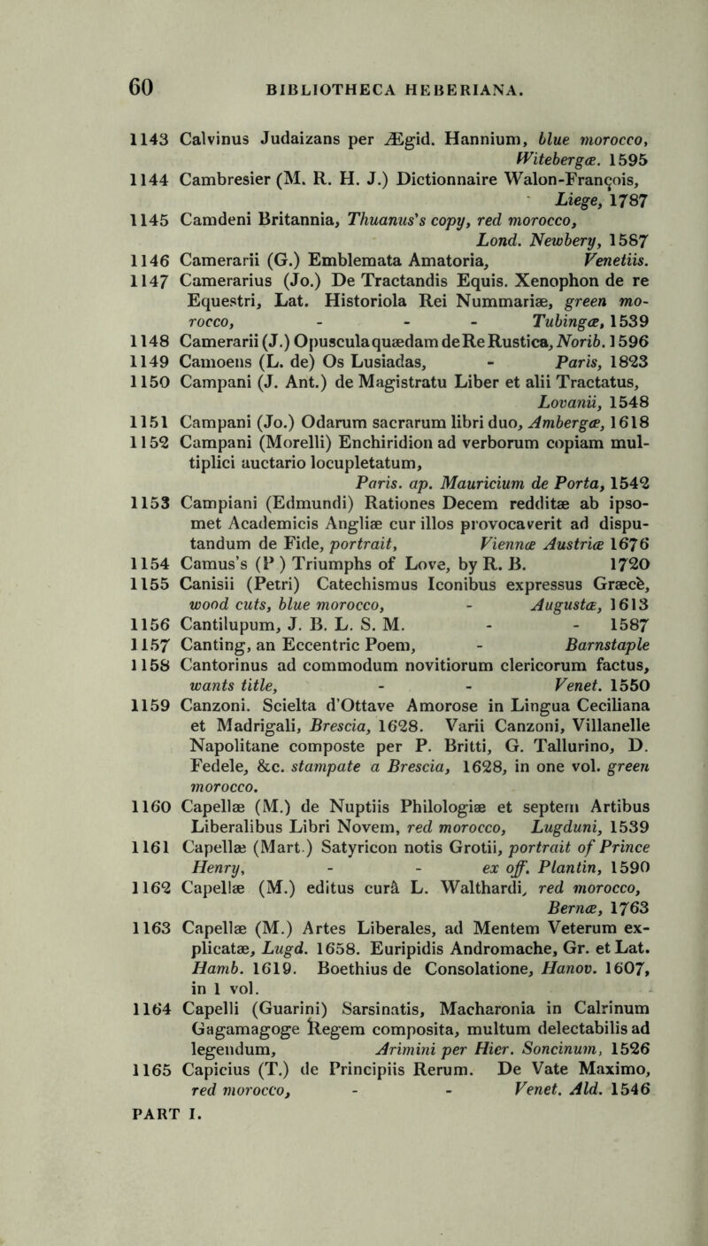 1143 Calvinus Judaizans per Mgid. Hannium, blue morocco, fViteberga. 1595 1144 Cambresier (M. R. H. J.) Dictionnaire Walon-Fran^ois, Liege, 1787 1145 Camdeni Britannia, Thuanus's copy, red morocco, Lond. Newbery, 1587 1146 Camerarii (G.) Emblemata Amatoria, Venetiis. 1147 Camerarius (Jo.) De Tractandis Equis. Xenophon de re Equestri, Lat. Historiola Rei Nummariae, green mo- rocco, - - Tubinga, 1539 1148 Camerarii (J.) Opusculaquaedam de Re Rustica, iVbri&. 1596 1149 Camoens (L. de) Os Lusiadas, - Paris, 1823 1150 Campani (J. Ant.) de Magistratu Liber et alii Tractatus, Lovanii, 1548 1151 Campani (Jo.) Odarum sacrarum libri duo, Amberga, 1618 1152 Campani (Morelli) Enchiridion ad verborum copiam mul- tiplici auctario locupletatum, Paris, ap. Mauricium de Porta, 1542 1153 Campiani (Edmundi) Rationes Decern redditae ab ipso- met Academicis Angliae cur illos provocaverit ad dispu- tandum de Fide, portrait, Vienna Austria 1676 1154 Camus’s (P ) Triumphs of Love, by R. B. 1720 1155 Canisii (Petri) Catechismus Iconibus expressus Graecfe, wood cuts, blue morocco, - Augusta, 1613 1156 Cantilupum, J. B. L. S. M. - - 1587 1157 Canting, an Eccentric Poem, - Barnstaple 1158 Cantorinus ad commodum novitiorum clericorum factus, wants title, - - Venet. 1550 1159 Canzoni. Scielta d’Ottave A morose in Lingua Ceciliana et Madrigali, Brescia, 1628. Varii Canzoni, Villanelle Napolitane composte per P. Britti, G. Tallurino, D. Fedele, &c. stampate a Brescia, 1628, in one vol. green morocco. 1160 Capellae (M.) de Nuptiis Philologiae et septern Artibus Liberalibus Libri Novem, red morocco, Lugduni, 1539 1161 Capellae (Mart ) Satyricon notis Grotii, portrait of Prince Henry, - - ex off. Plantin, 1590 1162 Capellae (M.) editus cur& L. Walthardi, red morocco, Berna, 1763 1163 Capellae (M.) Artes Liberales, ad Mentem Veterum ex- plicatae, Lugd. 1658. Euripidis Andromache, Gr. etLat. Hamb. 1619. Boethius de Consolatione, Hanov. 1607, in 1 vol. 1164 Capelli (Guarini) Sarsinatis, Macharonia in Calrinum Gagamagoge llegem composita, multum delectabilis ad legendum, Arimini per Hier. Soncinum, 1526 1165 Capicius (T.) de Principiis Rerum. De Vate Maximo, red morocco, - - Venet. Aid. 1546