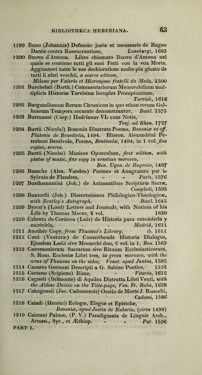 1199 Buno (Johannis) Defensio justa et necessaria de Regno Daniae contra Rosencrantium, Luneburgi, 1683 1200 Buovo d’Antona. Libro chiamato Buovo d’Antona nel quale se contiene tutti gli suoi Fatti con la sua Morte. Aggiontovi tutte le sue dechiaratione niolte piu giusto de tutti li altri vecchii, a scarce edition, Milano per Valerio et Hieronymo fratelli da Meda, 1500 1201 Burchelati (Barth.) Commentariorurn Memorabilium mul- tiplicis Historic Tarvisinae locuples Promptuarium, Tarvisii, 1616 1202 Burgundionum Rerum Chronicon in quo etiam rerum Gal- licarum Tempora accurate demonstrantur, Basil. 1575 1203 Burmanni (Casp.) Hadrianus VI*. cum Notis, Traj. ad Rhen. 17*27 1204 Burtii (Nicolai) Bononia Illustrata Poema, Bononice ex off. Platonis de Benedictis, 1494. Hieron. Alexandrini Pe- troboni Bentivola, Poema, Bentivolce, 1494, in 1 vol.fine copies, scarce. 1205 Burtii (Nicolai) Musices Opusculum, first edition, with plates of music, fine copy in Venetian morocco, Bon. Ugon. de Rugeriis, 1487 1206 Bussche (Alex. Vanden) Poemes et Anagrames par le Sylvain de Flandres, - - Paris, 1576 1207 Busthamantini (Joh.) de Animantibus Scripturae Sacrae, Compluti, 1595 1208 Buxtorfii (Joh.) Dissertationes Philologico-Theologicae, with Bentley's Autograph, - Basil. 1645 1209 Byron’s (Lord) Letters and Journals, with Notices of his Life by Thomas Moore, 2 vol. - 1830 1210 Cabrera de Cordova (Luis) de Historia pura entenderla y escrivirla, - - Madrid, 1611 1211 Another Copy, from Thuanus's Library, ib. 1611 1212 Caeci (Venturae) de Conscribenda Historia Dialogue, Ejusdem Laelii sive Monarchi duo, 2 vol. in 1, Bon. 1563 1213 Caeremoniarum Sacrarum sive Rituum Ecclesiasticorum, S. Rom. Ecclesiae Libri tres, in green morocco, with the arms of Thuanus on the sides, Venet. apud Juntas, 1582 1214 Caesares Germani Descripti a G. Sabino Poetice, 1532 1215 Caetano (Scipione) Rime, - Viterbo, 1612 1216 Cagnoli (Belmonte) di Aquilea DistruttaLibri Venti, with the Aldine Device on the Title-page, Ven. Fr. Baba, 1628 1217 Cahagnesii (Jac. Cadomensis) Oratio de Morte J. Ruscelii, Cadomi, 1586 1218 Caiadi (Henrici) Eclogae, Elegiae et Epistolae, Bononice, apud Justin de Ruberia, (circa 1498) 1219 Caietani Palmae, (P. V.) Paradigmata de Linguis Arab., Armen., Syr., et ^Ethiop. - - Par. 1596