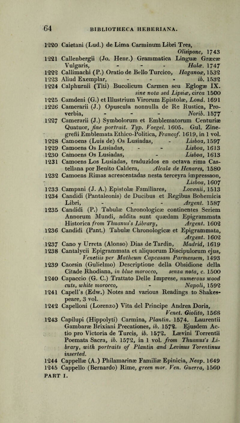 1220 Caietani (Lud.) de Lima Carminum Libri Tres, Olisipone, 1743 1221 Callenbergii (Jo. Henr.) Grammatica Linguae Graecae Vulgaris, - Halce. 1747 1222 Callimachi (P.) Oratiode Bello Turcico, Haganoce, 1532 1223 Aliud Exemplar, - ib. 1532 1224 Calphumii (Titi) Bucolicum Carmen seu Eglogae IX. sine nota sed Lipsice, circa 1500 1225 Camdeni (G.) et Illustrium Virorum Epistolae, Lond. 1691 1226 Camerarii (J.) Opuscula nonnulla de Re Rustica, Pro- verbia, - Norib. 15 77 1227 Camerarii (J.) Symbolorum et Emblematorum Centuriae Quatuor, fine portrait. Typ. Foegel. 1605. Gul. Zine- grefii EmblemataEthico-Politica, Francef. 1619, in 1 vol. 1228 Camoens (Luis de) Os Lusiadas, - Lisboa, 1597 1229 Camoens Os Lusiadas, - - Lisboa, 1613 1230 Camoens Os Lusiadas, - Lisboa, 1613 1231 Camoens Los Lusiadas, traduzidos en octava rima Cas- tellana por Benito Caldera, Alcala de Henares, 1580 1232 Camoens Rimas acrescentadas nesta terceyra impressaon, Lisboa, 1607 1233 Campani (J. A.) Epistolae Familiares, Lovanii, 1513 1234 Candidi (Pantaleonis) de Ducibus et Regibus Bohemicis Libri, - Argent. 1587 1235 Candidi (P.) Tabulae Chronologicae continentes Seriem Annorum Mundi, addita sunt quaedam Epigrammata Historica from Thuanus's Library, Argent. 1602 1236 Candidi (Pant.) Tabulae Chronologicae et Epigrammata, Argent. 1602 1237 Cano y Urreta (Alonso) Dias de Tardin, Madrid, 1619 1238 Cantalycii Epigrammata et aliquorum Discipulorum ejus, Venetiis per Matlieum Capcasam Parmensem, 1493 1239 Caorsin (Gulielmo) Descriptione della Obsidione della Citade Rhodiana, in blue morocco, senza nota, c. 1500 1240 Capaccio (G. C.) Trattato Delle Imprese, numerous wood cuts, white morocco, - Napoli, 1592 1241 Capell’s (Edw.) Notes and various Readings to Shakes- peare, 3 vol. 1242 Capelloni (Lorenzo) Vita del Principe Andrea Doria, Fenet. Giolito, 1568 1243 Capilupi (Hippolyti) Carmina, Plantin. 1574. Laurentii Gambarae Brixiani Precationes, ib. 1572. Ejusdem Ac- tio pro Victoria de Turcis, ib. 1572. Laevini Torrentii Poemata Sacra, ib. 1572, in 1 vol. from Thuanus's Li- brary, with portraits of Plantin and Levinus Torentinus inserted. 1244 Cappellae (A.) Philamarinae Familiae Epinicia, Neap. 1649 1245 Cappello (Bernardo) Rime, green mor. Fen. Guerra, 1560