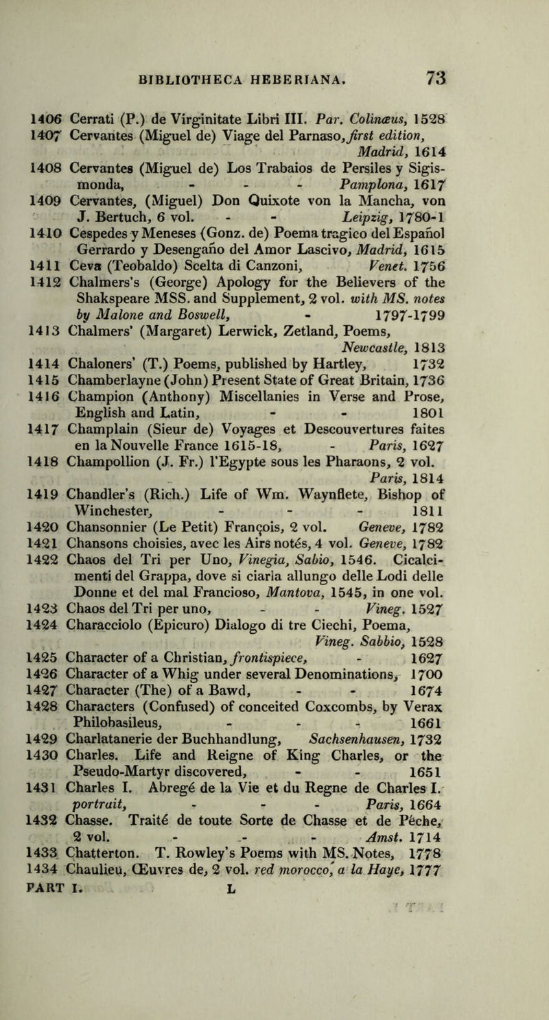 1406 Cerrati (P.) de Virginitate Libri III. Par. Colinaus, 1528 1407 Cervantes (Miguel de) Viage del Parnaso^rsf edition, Madrid, 1614 1408 Cervantes (Miguel de) Los Trabaios de Persiles y Sigis- monda, - - - Pamplona, 1617 1409 Cervantes, (Miguel) Don Quixote von la Mancha, von J. Bertuch, 6 vol. - - Leipzig, 1780-1 1410 Cespedes y Meneses (Gonz. de) Poematragico delEspanol Gerrardo y Desengano del Amor Lascivo, Madrid, 1615 1411 Ceva (Teobaldo) Scelta di Canzoni, Vend. 1756 1412 Chalmers’s (George) Apology for the Believers of the Shakspeare MSS. and Supplement, 2 vol. with MS. notes by Malone and Boswell, - 1797-1799 1413 Chalmers’ (Margaret) Lerwick, Zetland, Poems, Newcastle, 1813 1414 Chaloners’ (T.) Poems, published by Hartley, 1732 1415 Chamberlayne (John) Present State of Great Britain, 1736 1416 Champion (Anthony) Miscellanies in Verse and Prose, English and Latin, - - 1801 1417 Champlain (Sieur de) Voyages et Descouvertures faites en laNouvelle France 1615-18, - Paris, 1627 1418 Champollion (J. Fr.) l’Egypte sous les Pharaons, 2 vol. Paris, 1814 1419 Chandler’s (Rich.) Life of Wm. Waynflete, Bishop of Winchester, . - 1811 1420 Chansonnier (Le Petit) Francois, 2 vol. Geneve, 1782 1421 Chansons choisies, avec les Airs notes, 4 vol. Geneve, 1782 1422 Chaos del Tri per Uno, Vinegia, Sabio, 1546. Cicalci- menti del Grappa, dove si ciarla allungo delle Lodi delle Donne et del mal Francioso, Mantova, 1545, in one vol. 1423 Chaos del Tri per uno, - - Vineg. 1527 1424 Characciolo (Epicuro) Dialogo di tre Ciechi, Poema, Vineg. Sabbio, 1528 1425 Character of a Christian, frontispiece, - 1627 1426 Character of a Whig under several Denominations, 1700 1427 Character (The) of a Bawd, - - 16*74 1428 Characters (Confused) of conceited Coxcombs, by Verax Philobasileus, - - 1661 1429 Charlatanerie der Buchhandlung, Sachsenhausen, 1732 1430 Charles. Life and Reigne of King Charles, or the Pseudo-Martyr discovered, - - 1651 1431 Charles I. Abreg6 de la Vie et du Regne de Charles I. portrait, - - Paris, 1664 1432 Chasse. Traits de toute Sorte de Chasse et de P6che, 2 vol. - - Amst. 1714 1433 Chatterton. T. Rowley’s Poems with MS. Notes, 1778 1434 Chaulieu, (Euvres de, 2 vol. red morocco', a la Haye, 1777
