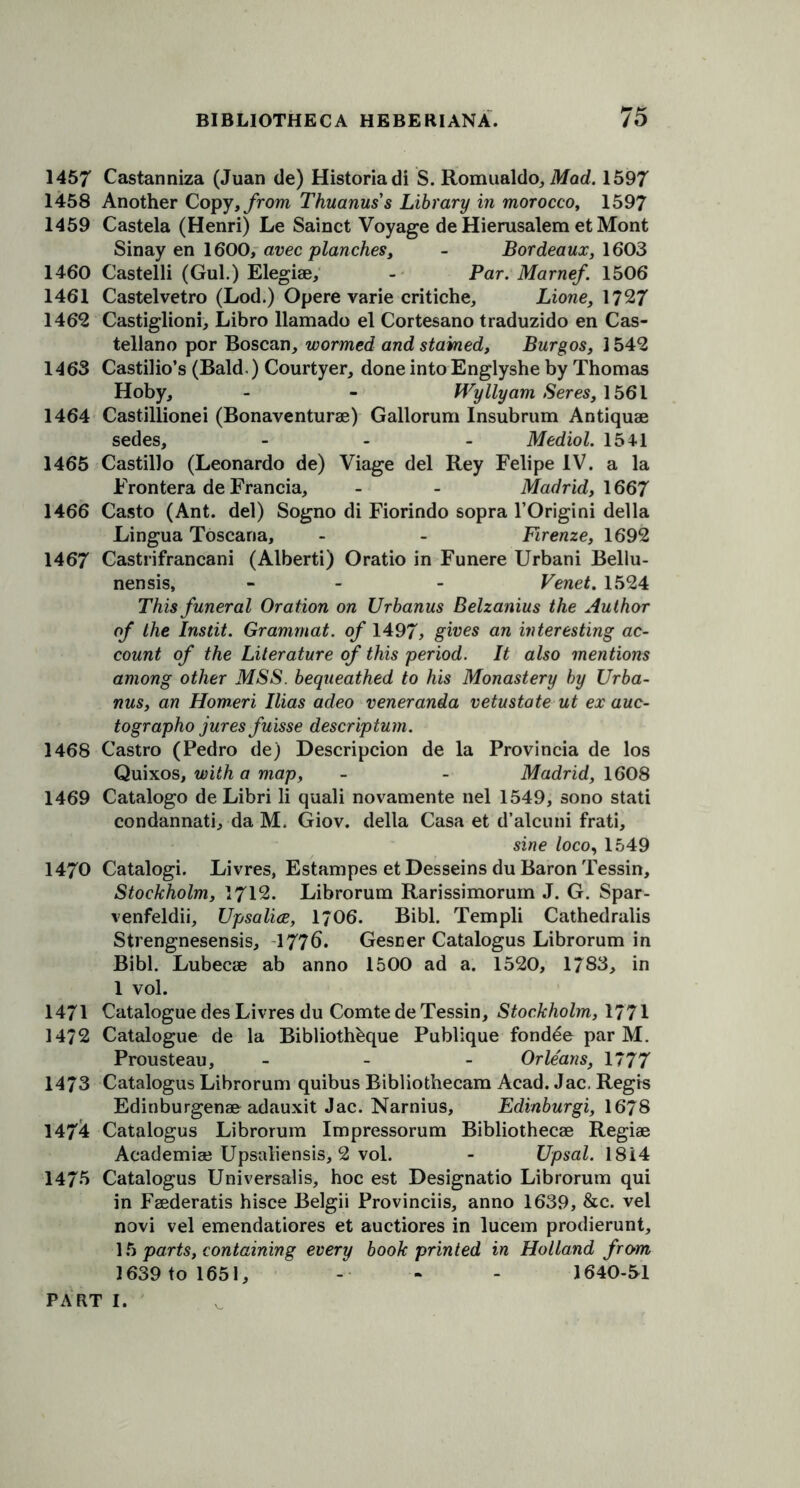 1457 Castanniza (Juan de) Historiadi S. Romualdo, Mod. 1597 1458 Another Copy, from Thuanuss Library in morocco, 1597 1459 Castela (Henri) Le Sainct Voyage de Hierusalem et Mont Sinay en 1600, avec planches, - Bordeaux, 1603 1460 Castelli (Gul.) Elegise, - Par. Marnef. 1506 1461 Castelvetro (Lod.) Opere varie critiche, Lione, 1727 1462 Castiglioni, Libro llamado el Cortesano traduzido en Cas- tellano por Boscan, wormed and stained, Burgos, 1542 1463 Castilio’s (Bald.) Courtyer, done into Englyshe by Thomas Hoby, - - Wyllyam Seres, 1561 1464 Castillionei (Bonaventurae) Gallorum Insubrum Antiquae sedes, - - - Mediol. 1541 1465 Castillo (Leonardo de) Viage del Rey Felipe IV. a la Frontera de Francia, - - Madrid, 1667 1466 Casto (Ant. del) Sogno di Fiorindo sopra l’Origini della Lingua Toscana, - - Firenze, 1692 1467 Castrifrancani (Alberti) Oratio in Funere Urbani Bellu- nensis, - - Venet. 1524 This funeral Oration on Urbanus Belzanius the Author of the Instit. Grammat. of 1497, gives an interesting ac- count of the Literature of this period. It also mentions among other MSS. bequeathed to his Monastery by Urba- nus, an Homeri Ilias adeo veneranda vetustate ut ex auc- tographo jures fuisse descriptum. 1468 Castro (Pedro de) Description de la Provincia de los Quixos, with a map, - - Madrid, 1608 1469 Catalogo de Libri li quali novamente nel 1549, sono stati condannati, da M. Giov. della Casa et d’alcuni frati, sine loco, 1549 1470 Catalogi. Livres, Estampes et Desseins du Baron Tessin, Stockholm, 1712. Librorum Rarissimorum J. G. Spar- venfeldii, Upsalice, 1/06. Bibl. Templi Cathedralis Strengnesensis, 1776. Gesner Catalogus Librorum in Bibl. Lubecae ab anno 1500 ad a. 1520, 1783, in 1 vol. 1471 Catalogue des Livres du Comte de Tessin, Stockholm, 1771 1472 Catalogue de la Bibliothbque Publique fondle par M. Prousteau, - Orleans, 1777 1473 Catalogus Librorum quibus Bibliothecam Acad. Jac. Regis Edinburgenae adauxit Jac. Narnius, Edinburgi, 1678 1474 Catalogus Librorum Impressorum Bibliothecae Regiae Academiae Upsaliensis, 2 vol. - Upsal. 1814 1475 Catalogus Universalis, hoc est Designatio Librorum qui in Faederatis hisce Belgii Provinciis, anno 1639, &c. vel novi vel emendatiores et auctiores in lucem prodierunt, 15 parts, containing every book printed in Holland from 1639 to 1651, - - - 1640-51