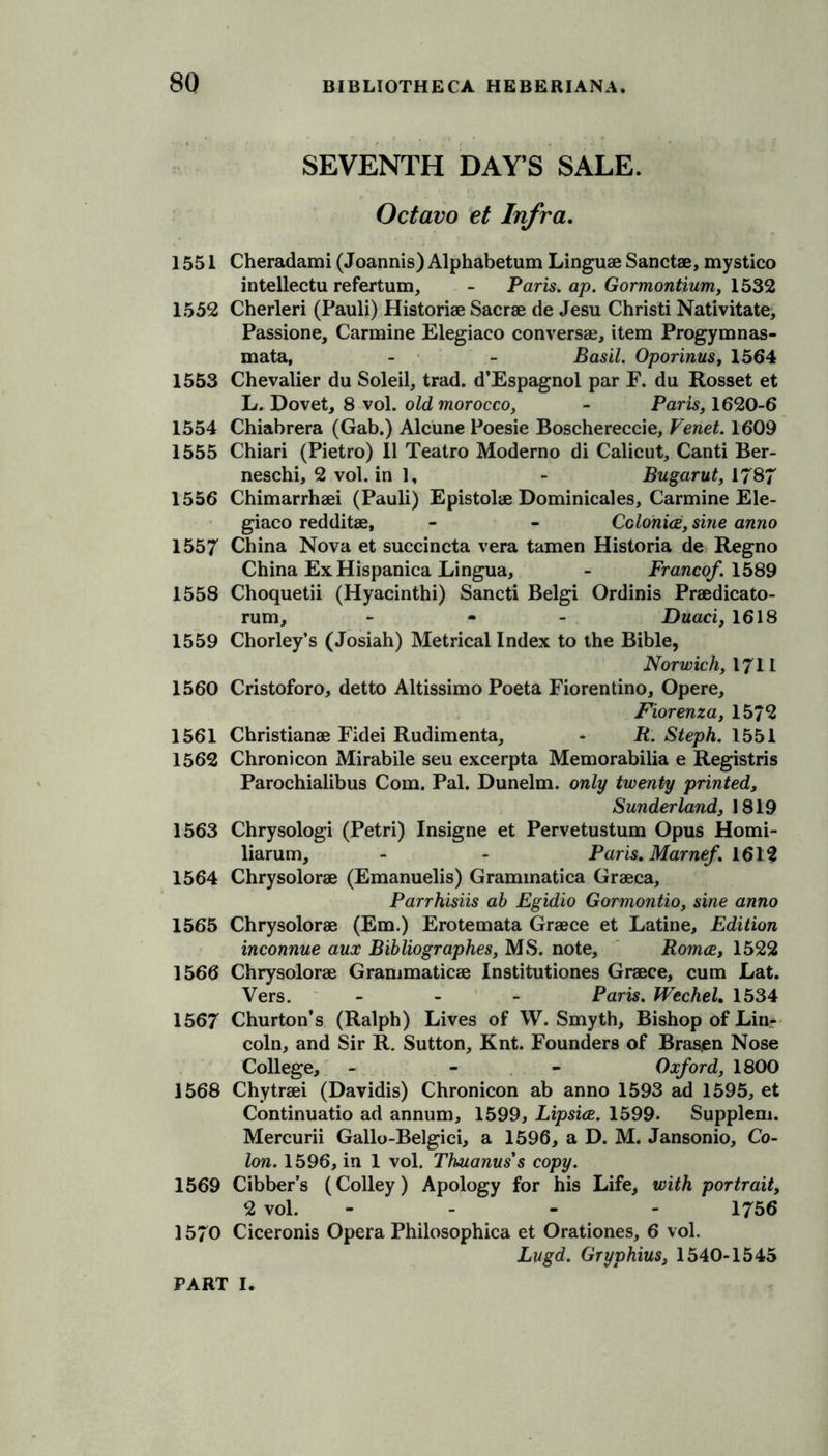 SEVENTH DAY’S SALE. Octavo et Infra. 1551 Cheradami (Joannis) Alphabetum Linguae Sanctae, mystico intellects refertum, - Paris, ap. Gormontium, 1532 1552 Cherleri (Pauli) Historiae Sacrae de Jesu Christi Nativitate, Passione, Carmine Elegiaco conversae, item Progymnas- mata, - - Basil. Oporinus, 1564 1553 Chevalier du Soleil, trad. d'Espagnol par F. du Rosset et L. Dovet, 8 vol. old morocco, - Paris, 1620-6 1554 Chiabrera (Gab.) Alcune Poesie Boschereccie, Venet. 1609 1555 Chiari (Pietro) II Teatro Moderno di Calicut, Canti Ber- neschi, 2 vol. in 1, - Bugarut, 1787 1556 Chimarrhaei (Pauli) Epistolae Dominicales, Carmine Ele- giaco redditae, - - Colonies, sine anno 1557 China Nova et succincta vera tamen Historia de Regno China Ex Hispanica Lingua, - Franco/. 1589 1558 Choquetii (Hyacinthi) Sancti Belgi Ordinis Praedicato- rum, - - - Duaci, 1618 1559 Chorley’s (Josiah) Metrical Index to the Bible, Norwich, 1711 1560 Cristoforo, detto Altissimo Poeta Fiorentino, Opere, Fiorenza, 1572 1561 Christianae Fidei Rudimenta, - R. Steph. 1551 1562 Chronicon Mirabile seu excerpta Memorabilia e Registris Parochialibus Com. Pal. Dunelm. only twenty printed, Sunderland, 1819 1563 Chrysologi (Petri) Insigne et Pervetustum Opus Homi- liarum, - - Paris. Marne/. 1612 1564 Chrysolorae (Emanuelis) Grammatica Graeca, Parrhisiis ab Egidio Gormontio, sine anno 1565 Chrysolorae (Em.) Erotemata Graece et Latine, Edition inconnue aux Bibliographes, MS. note, Roma, 1522 1566 Chrysolorae Grammaticae Institutiones Graece, cum Lat. Vers. - - - Paris. Wechel. 1534 1567 Churton’s (Ralph) Lives of W. Smyth, Bishop of Lin- coln, and Sir R. Sutton, Knt. Founders of Bras,en Nose College, - - - Ox/ord, 1800 1568 Chytraei (Davidis) Chronicon ab anno 1593 ad 1595, et Continuatio ad annum, 1599, Lipsia. 1599. Supplem. Mercurii Gallo-Belgici, a 1596, a D. M. Jansonio, Co- lon. 1596, in 1 vol. Thuanus s copy. 1569 Cibber’s (Colley) Apology for his Life, with portrait, 2 vol. - - - 1756 1570 Ciceronis Opera Philosophica et Orationes, 6 vol. Lugd. Gryphius, 1540-1545