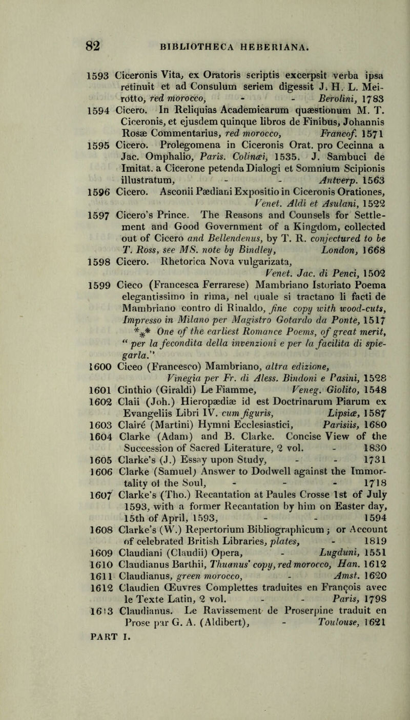 1593 Ciceronis Vita, ex Oratoris scriptis excerpsit verba ipsa retinuit et ad Consulum seriem digessit J. H. L. Mei- rotto, red morocco, - - Berolini, 1783 1594 Cicero. In Reliquias Academicarum quaestionum M. T. Ciceronis, et ejusdem quinque libros de Finibus, Johannis Rosae Commentarius, red morocco. Franco/. 1571 1595 Cicero. Prolegomena in Ciceronis Orat. pro Cecinna a Jac. Omphalio, Paris. Colincei, 1535. J. Sambuci de Imitat. a Cicerone petenda Dialogi et Somnium Scipionis illu9tratum, - - Antverp. 1563 1596 Cicero. Asconii Paediani Expositio in Ciceronis Orationes, Venet. Aldi et Asulani, 1522 1597 Cicero’s Prince. The Reasons and Counsels for Settle- ment and Good Government of a Kingdom, collected out of Cicero and Bellendenus, by T. R. conjectured to be T. Ross, see MS. note by Bindley, London, 1668 1598 Cicero. Rhetorica Nova vulgarizata, Venet. Jac. di Pend, 1502 1599 Cieco (Francesca Ferrarese) Mambriano Isturiato Poema elegantissimo in rima, nel quale si tractano li facti de Mambriano contro di Rinaldo, fine copy with wood-cuts, Impresso in Milano per Magistro Gotardo da Ponte, 1517 One of the earliest Romance Poems, of great merit, “ per la fecondita della invenzioni e per la facilita di spie- garla.” 1600 Ciceo (Francesco) Mambriano, altra edizione, Vinegia per Fr. di Aless. Bindoni e Pasini, 1528 1601 Cinthio (Giraldi) LeFiamme, Veneg. Giolito, 1548 1602 Claii (Joh.) Hieropaediae id est Doctrinarum Piarum ex Evangeliis Libri IV.-cwm figuris, Lipsice, 1587 1603 Clair6 (Martini) Hymni Ecclesiastici, Parisiis, 16S0 1604 Clarke (Adam) and B. Clarke. Concise View of the Succession of Sacred Literature, 2 vol. - 1830 1605 Clarke’s (J.) Essay upon Study, - - 1731 1606 Clarke (Samuel; Answer to Dodwell against the Immor- tality ol the Soul, - - - 1718 1607 Clarke’s (Tho.) Recantation at Paules Crosse 1st of July 1593, with a former Recantation by him on Easter day, 15th of April, 1593, - - 1594 1608 Clarke’s (W.) Repertorium Bibliographicum ; or Account of celebrated British Libraries, plates, - 1819 1609 Claudiani (Claudii) Opera, - Lugduni, 1551 1610 Claudianus Barthii, Thuanus' copy, red morocco, Han. 1612 1611 Claudianus, green morocco, - Amst. 162,0 1612 Claudien CEuvres Complettes traduites en Francois avec le Texte Latin, 2 vol. - - Paris, 179S 16! 3 Claudianus. Le Ravissement de Proserpine traduit en Prose par G. A. (Aldibert), - Toulouse, 1621
