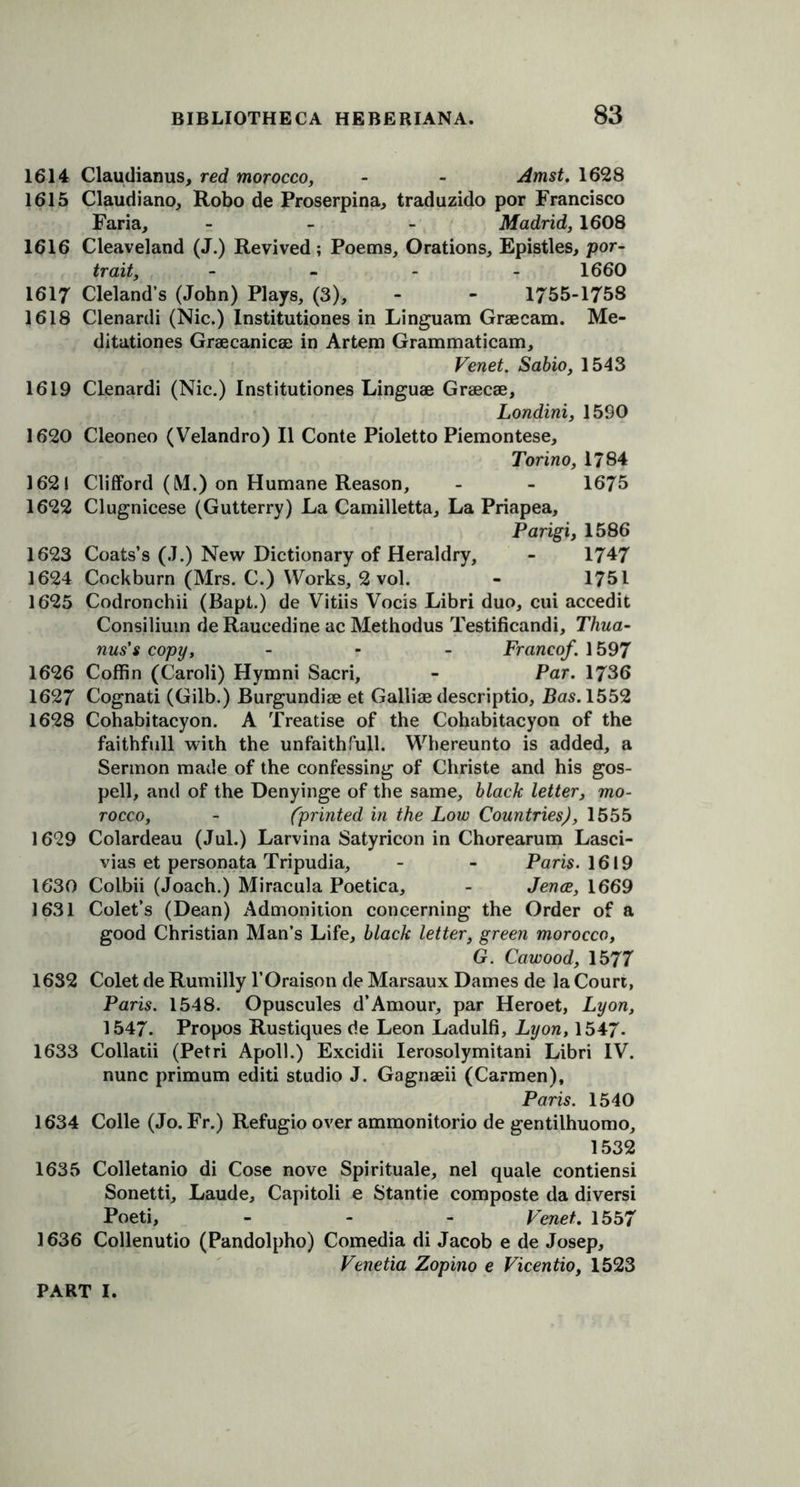 1614 Claudianus, red morocco, - - Amst. 1628 1615 Claudiano, Robo de Proserpina, traduzido por Francisco Faria, - Madrid, 1608 1616 Cleaveland (J.) Revived ; Poems, Orations, Epistles, por- trait, .... 1660 1617 Cleland’s (John) Plays, (3), - - 1755-1758 1618 Clenardi (Nic.) Institutiones in Linguam Graecam. Me- ditationes Graecanicae in Artem Grammaticam, Venet. Sabio, 1543 1619 Clenardi (Nic.) Institutiones Linguae Graecae, Londini, 1590 1620 Cleoneo (Velandro) II Conte Pioletto Piemontese, Torino, 1784 1621 Clifford (LV1.) on Humane Reason, - - 1675 1622 Clugnicese (Gutterry) La Camilletta, La Priapea, Parigi, 1586 1623 Coats’s (J.) New Dictionary of Heraldry, - 1747 1624 Cockburn (Mrs. C.) Works, 2 vol. - 1751 1625 Codronchii (Bapt.) de Vitiis Vocis Libri duo, cui accedit Consilium deRaucedine ac Methodus Testificandi, Thua- nus's copy, - Franco/. 1597 1626 Coffin (Caroli) Hymni Sacri, - Par. 1736 1627 Cognati (Gilb.) Burgundiae et Galliae descriptio, Bas. 1552 1628 Cohabitacyon. A Treatise of the Cohabitacyon of the faithfull with the unfaith full. Whereunto is added, a Sermon made of the confessing of Christe and his gos- pell, and of the Denyinge of the same, black letter, mo- rocco, - (printed in the Low Countries), 1555 1629 Colardeau (Jul.) Larvina Satyricon in Chorearum Lasci- vias et personata Tripudia, - - Paris. 1619 1630 Colbii (Joach.) Miracula Poetica, - Jence, 1669 1631 Colet’s (Dean) Admonition concerning the Order of a good Christian Man’s Life, black letter, green morocco, G. Cawood, 1577 1632 Colet de Rumilly l’Oraison de Marsaux Dames de la Court, Paris. 1548. Opuscules d’Amour, par Heroet, Lyon, 1547. Propos Rustiques de Leon Ladulfi, Lyon, 1547. 1633 Collatii (Petri Apoll.) Excidii Ierosolymitani Libri IV. nunc primum editi studio J. Gagnaeii (Carmen), Paris. 1540 1634 Colle (Jo. Fr.) Refugio over ammonitorio de gentilhuomo, 1532 1635 Colletanio di Cose nove Spirituale, nel quale contiensi Sonetti, Laude, Capitoli e Stantie composte da diversi Poeti, - - - Venet. 1557 1636 Collenutio (Pandolpho) Comedia di Jacob e de Josep, Venetia Zopino e Vicentio, 1523