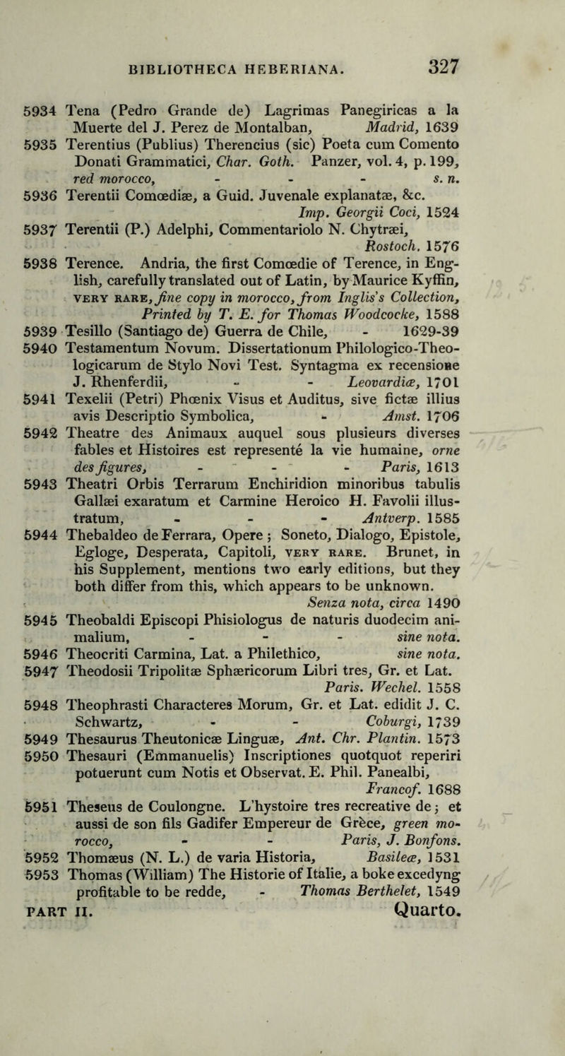 5934 Tena (Pedro Grande de) Lagrimas Panegiricas a la Muerte del J. Perez de Montalban, Madrid, 1639 5935 Terentius (Publius) Therencius (sic) Poeta cum Comento Donati Grammatici, Char. Goth. Panzer, vol. 4, p. 199, red morocco, - - - s.n. 5936 Terentii Comoediae, a Guid. Juvenale explanatae, &c. Imp. Georgii Coci, 1524 5937 Terentii (P.) Adelphi, Commentariolo N. Chytraei, Rostoch. 1576 5938 Terence. Andria, the first Comoedie of Terence, in Eng- lish, carefully translated out of Latin, by Maurice Kyffin, very rare /fine copy in morocco, from Inglis's Collection, Printed by T. E. for Thomas Woodcocke, 1588 5939 Tesillo (Santiago de) Guerra de Chile, - 1629-39 5940 Testamentum Novum. Dissertationum Philologico-Theo- logicarum de Stylo Novi Test. Syntagma ex recensioae J. Rhenferdii, - - Leovardice, 1701 5941 Texelii (Petri) Phoenix Visus et Auditus, sive fictae illius avis Descriptio Symbolica, - Amst. 1706 5942 Theatre des Animaux auquel sous plu9ieurs diverses fables et Histoires est represente la vie humaine, orne des figures, - - - Paris, 1613 5943 Theatri Orbis Terrarum Enchiridion minoribus tabulis Gallaei exaratum et Carmine Heroico H. Favolii illus- tratum, - Antverp. 1585 5944 Thebaldeo de Ferrara, Opere ; Soneto, Dialogo, Epistole, Egloge, Desperata, Capitoli, very rare. Brunet, in his Supplement, mentions two early editions, but they both differ from this, which appears to be unknown. Senza nota, circa 1490 5945 Theobaldi Episcopi Phisiologus de naturis duodecim ani- malium, - sine nota. 5946 Theocriti Carmina, Lat. a Philethico, sine nota. 5947 Theodosii Tripolitae Sphaericorum Libri tres, Gr. et Lat. Paris. Wechel. 1558 5948 Theophrasti Characteres Morum, Gr. et Lat. edidit J. C. Schwartz, - - Coburgi, 1739 5949 Thesaurus Theutonicae Linguae, Ant. Chr. Plantin. 1573 5950 Thesauri (Emmanuelis) Inscriptiones quotquot reperiri potuerunt cum Notis et Observat. E. Phil. Panealbi, Francof. 1688 5951 Theseus de Coulongne. L’hystoire tres recreative de 5 et aussi de son fils Gadifer Empereur de Grbce, green mo- rocco, - - Paris, J. Bonfons. 5952 Thomaeus (N. L.) de varia Historia, Basilece, 1531 5953 Thomas (William) The Historic of Italie, a boke excedyng profitable to be redde, - Thomas Berthelet, 1549