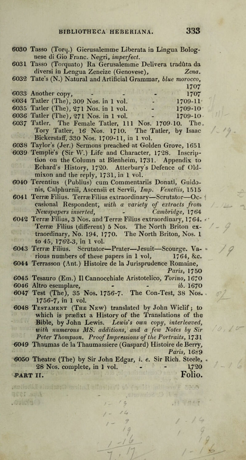 6030 Tasso (Torq.) Gierusalemme Liberata in Lingua Bolog- nese di Gio Franc. Negri, imperfect. 6031 Tasso (Torquato) Ra Gerusalemme Delivera trad&ta da diversi in Lengua Zeneize (Genovese), Zena. 6039. Tate’s (N.) Natural and Artificial Grammar, blue morocco, 1707 6033 Another copy, - 1707 6034 Tatler (The), 309 Nos. in 1 vol. - 1709-11 6035 Tatler (The), 971 Nos. in 1 vol. - 1709-10 6036 Tatler (The), 971 Nos. in 1 vol. - 1709-10 6037 Tatler. The Female Tatler, 111 Nos. 1709-10. The. Tory Tatler, 16 Nos. 1710. The Tatler, by Isaac Bickerstaff, 330 Nos. 1/09-11, in 1 vol. 6038 Taylor’s (Jer.) Sermons preached at Golden Grove, 1651 6039 Temple’s (Sir W.) Life and Character, 1798. Inscrip- tion on the Column at Blenheim, 1731. Appendix to Echard’s History, 1790. Atterbury’s Defence of Old- mixon and the reply, 1731, in 1 vol. 6040 Terentius (Publius) cum Commentariis Donati, Guido- nis, Calphurnii, Ascensii et Servii, Imp. Venetiis, 1515 6041 Terrae Filius. TerraeFilius extraordinary—Scrutator—Oc- casional Respondent, with a variety of extracts from Newspapers inserted, - Cambridge, 1764 6049 Terrae Filius, 3 Nos. and Terrae Filius extraordinary, 1764. Terrae Filius (different) 5 Nos. The North Briton ex- traordinary, No. 194, 1770. The North Briton, Nos. 1 to 45, 1769-3, in 1 vol. 6043 Terrae Filius. Scrutator—Prater—Jesuit—Scourge. Va- rious numbers of these papers in 1 vol, 1*64, &c. 6044 Terrasson (Ant.) Histoire de la Jurisprudence Romaine, Paris, 1750 6045 Tesauro (Em.) II Cannocchiale Aristotelico, Torino, 1670 6046 Altro esemplare, - - ib. 1670 6047 Test (The), 35 Nos. 1756-7* The Con-Test, 38 Nos. 1756-7, in 1 vol. 6048 Testament (The New) translated by John Wiclif $ to which is praefixt a History of the Translations of the Bible, by John Lewis. Lewis's own copy, interleaved, with numerous MS. additions, and a few Notes by Sir Peter Thompson. Proof Impressions of the Portraits, 1731 6049 Thaumas de laThaumassiere (Gaspard) Histoire deBerry, Paris, 1689 6050 Theatre (The) by Sir John Edgar, i. e. Sir Rich. Steele, 28 Nos. complete, in 1 vol. - - 1*720