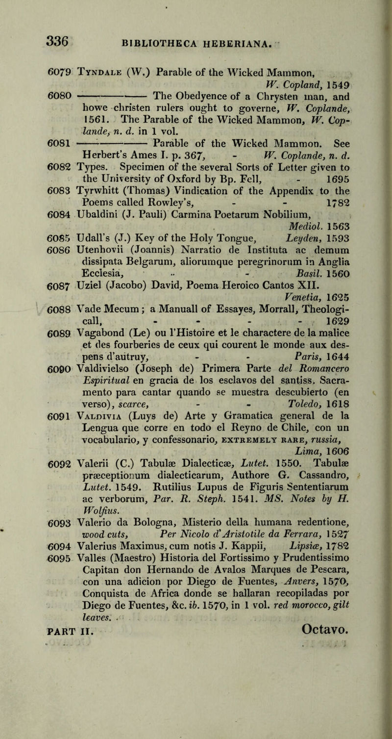 6079 Tyndale (W.) Parable of the Wicked Mammon, W. Copland, 1549 6080 The Obedyence of a Chrysten man, and howe christen rulers ought to governe, W. Coplande, 1561. The Parable of the Wicked Mammon, W. Cop- lande, n. d. in 1 vol. 6081 —— Parable of the Wicked Mammon. See Herbert’s Ames I. p. 367, - W. Coplande, n. d. 6082 Types. Specimen of the several Sorts of Letter given to the University of Oxford by Bp. Fell, - 1695 6083 Tyrwhitt (Thomas) Vindication of the Appendix to the Poems called Rowley’s, - - 1*82 6084 Ubaldini (J. Pauli) Carmina Poetarum Nobilium, Mediol. 1563 6085 Udall’s (J.) Key of the Holy Tongue, Leyden, 1593 6086 Utenhovii (Joannis) Narratio de Instituta ac demum dissipata Belgarum, aliorumque peregrinorum in Anglia Ecclesia, .. - Basil. 1560 6087 Uziel (Jacobo) David, Poema Heroico Cantos XII. Venetia, 1625 6088 Vade Mecum ; a Manuall of Essayes, Morrall, Theologi- call, - 1629 6089 Vagabond (Le) ou l’Histoire et le charactere de la malice et des fourberies de ceux qui courent le monde aux des- pens d’autruy, - - Paris, 1644 6090 Valdivielso (Joseph de) Primera Parte del Romaneero Espiritual en gracia de los esclavos del santiss. Sacra- mento para cantar quando se muestra descubierto (en verso), scarce, - - Toledo, 1618 6091 Valdivia (Luys de) Arte y Gramatica general de la Lengua que corre en todo el Reyno de Chile, con un vocabulario, y confessonario, extremely rare, russia, Lima, 1606 6092 Valerii (C.) Tabulae Dialecticae, Lutet. 1550. Tabulae praeceptionum dialecticarum, Authore G. Cassandro, Lutet. 1549. Rutilius Lupus de Figuris Sententiarum ac verborum. Par. R. Steph. 1541. MS. Notes by H. Woljius. 6093 Valerio da Bologna, Misterio della humana redentione, wood cuts, Per Nicolo d' Aristotile da Ferrara, 1527 6094 Valerius Maximus, cum notis J. Kappii, Lipsice, 1782 6095 Valles (Maestro) Historia del Fortissimo y Prudentissimo Capitan don Hernando de Avalos Marques de Pescara, con una adicion por Diego de Fuentes, Anvers, 1570, Conquista de Africa donde se hallaran recopiladas por Diego de Fuentes, &amp;c. ib. 1570, in 1 vol. red morocco, gilt leaves. . PART II. Octavo.