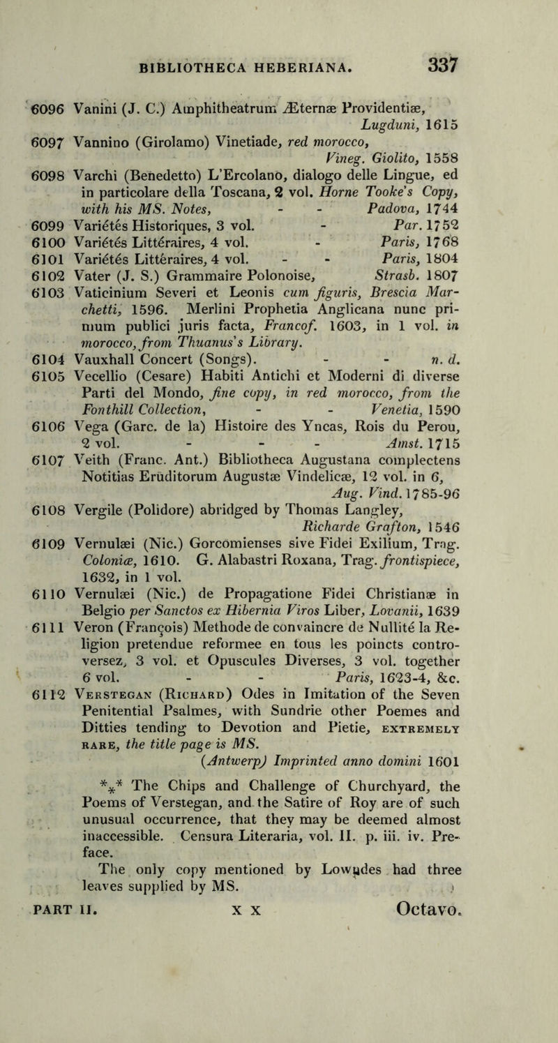 6096 Vanini (J. C.) Amphitheatrum iEternse Providentise, Lugduni, 1615 6097 Vannino (Girolamo) Vinetiade, red morocco, Vineg. Giolito, 1558 6098 Varchi (Benedetto) L’Ercolano, dialogo delle Lingue, ed in particolare della Toscana, 2 vol. Horne Tooke's Copy, with his MS. Notes, - - Padova, 1744 6099 Variates Historiques, 3 vol. - Par. 1/52 6100 Varies Litt^raires, 4 vol. - Paris, 1768 6101 Variet6s Litt6raires, 4 vol. - - Paris, 1804 6102 Vater (J. S.) Grammaire Polonoise, Strasb. 1807 6103 Vaticinium Severi et Leonis cum figuris, Brescia Mar- chetti, 1596. Merlini Prophetia Anglicana nunc pri- mum publici juris facta, Francef. 1603, in 1 vol. in morocco, from Thuanuss Library. 6104 Vauxhall Concert (Songs). - - n. d. 6105 Vecellio (Cesare) Habiti Antichi et Moderni di diverse Parti del Mondo, fine copy, in red morocco, from the Fonthill Collection, - - Venetia, 1590 6106 Vega (Garc. de la) Histoire des Yncas, Rois du Perou, 2 vol. - - - Amst. 1715 6107 Veith (Franc. Ant.) Bibliotheca Augustana complectens Notitias Eruditorum Augustae Vindelicae, 12 vol. in 6, Aug. Find. 1785-96 6108 Vergile (Polidore) abridged by Thomas Langley, Richarde Grafton, 1546 6109 Vernulaei (Nic.) Gorcomienses sive Fidei Exilium, Trng. Colonice, 1610. G. Alabastri Roxana, Trag. frontispiece, 1632, in 1 vol. 6110 Vernulaei (Nic.) de Propagatione Fidei Christianae in Belgio per Sanctos ex Hibernia Viros Liber, Lovanii, 1639 6111 Veron (Francois) Methode de convaincre de Nullite la Re- ligion pretendue reformee en tons les poincts contro- versez, 3 vol. et Opuscules Diverses, 3 vol. together 6 vol. - - Paris, 1623-4, &c. 6112 Verstegan (Richard) Odes in Imitation of the Seven Penitential Psalmes, with Sundrie other Poemes and Ditties tending to Devotion and Pietie, extremely rare, the title page is MS. (Antwerp) Imprinted anno domini 1601 *** The Chips and Challenge of Churchyard, the Poems of Verstegan, and the Satire of Roy are of such unusual occurrence, that they may be deemed almost inaccessible. Censura Literaria, vol. II. p. iii. iv. Pre- face. The only copy mentioned by Lowndes had three leaves supplied by MS. \