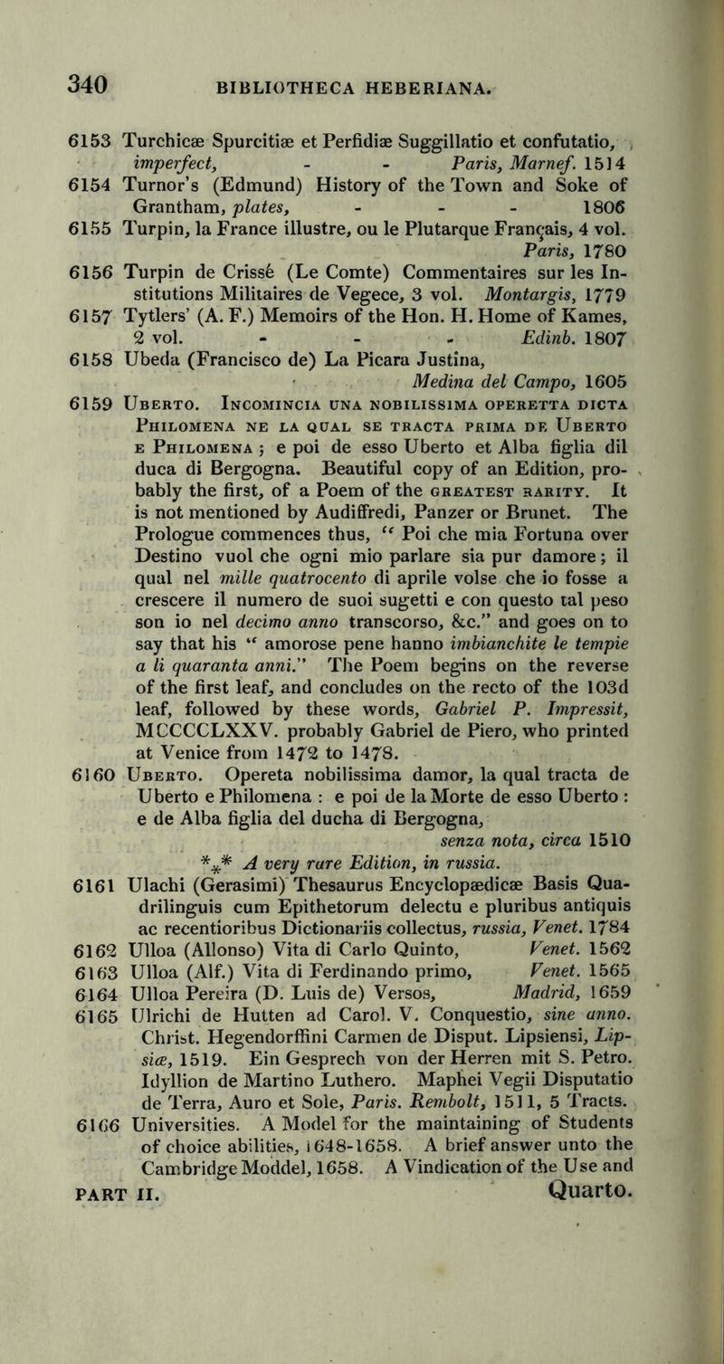 6153 Turchicae Spurcitiae etPerfidiae Suggillatio et confutatio, imperfect, - - Paris, Marnef. 1514 6154 Tumor’s (Edmund) History of the Town and Soke of Grantham, plates, - - 1806 6155 Turpin, la France illustre, ou le Plutarque Fran^ais, 4 vol. Paris, 1780 6156 Turpin de Crissb (Le Comte) Commentaires sur les In- stitutions Militaires de Vegece, 3 vol. Montargis, 1779 6157 Tytlers’ (A. F.) Memoirs of the Hon. H. Home of Karnes, 2 vol. - Edinb. 1807 6158 Ubeda (Francisco de) La Picara Justina, Medina del Campo, 1605 6159 Uberto. Incomincia una nobilissima operetta dicta Philomena ne la qual se tracta prima de Uberto e Philomena ; e poi de esso Uberto et Alba figlia dil duca di Bergogna. Beautiful copy of an Edition, pro- bably the first, of a Poem of the greatest rarity. It is not mentioned by Audiffredi, Panzer or Brunet. The Prologue commences thus, ic Poi che mia Fortuna over Destino vuol che ogni mio parlare sia pur damore; il qual nel mille quatrocento di aprile volse che io fosse a crescere il numero de suoi sugetti e con questo tal peso son io nel decimo anno transcorso, &amp;c.” and goes on to say that his “ amorose pene hanno imbianchite le tempie a li quaranta anni.” The Poem begins on the reverse of the first leaf, and concludes on the recto of the 103d leaf, followed by these words, Gabriel P. Impressit, MCCCCLXXV. probably Gabriel de Piero, who printed at Venice from 1472 to 1478. 6160 Uberto. Opereta nobilissima dam or, la qual tracta de Uberto e Philomena : e poi de la Morte de esso Uberto : e de Alba figlia del ducha di Bergogna, senza nota, circa 1510 *** A very rare Edition, in russia. 6161 Ulachi (Gerasimi) Thesaurus Encyclopaedicae Basis Qua- drilinguis cum Epithetorum delectu e pluribus antiquis ac recentioribus Dictionariis collectus, russia, Venet. 1784 6162 Ulloa (Allonso) Vita di Carlo Quinto, Venet. 1562 6163 Ulloa (Alf.) Vita di Ferdinando primo, Venet. 1565 6164 Ulloa Pereira (D. Luis de) Versos, Madrid, 1659 6165 Ulrichi de Hutten ad Carol. V. Conquestio, sine anno. Christ. Hegendorffini Carmen de Disput. Lipsiensi, Lip- sice, 1519. Ein Gesprech von der Herren mit S. Petro. Idyllion de Martino Luthero. Maphei Vegii Disputatio de Terra, Auro et Sole, Paris. Rembolt, 1511, 5 Tracts. 6166 Universities. A Model for the maintaining of Students of choice abilities, 1648-1658. A brief answer unto the Cambridge Moddel, 1658. A Vindication of the Use and