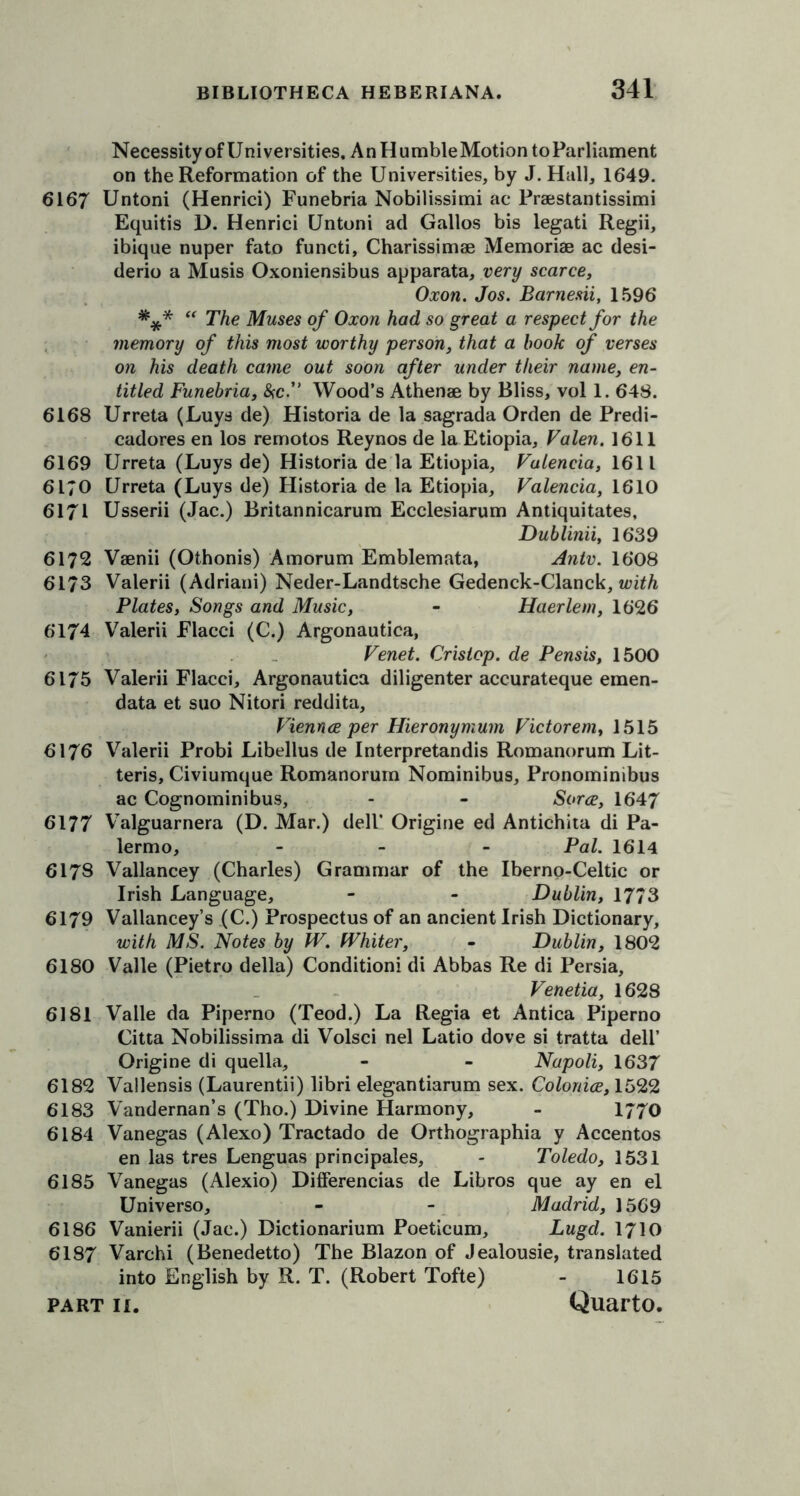 Necessity of Universities. AnHumbleMotiontoParliament on the Reformation of the Universities, by J. Hall, 1649. 6167 Untoni (Henrici) Funebria Nobilissimi ac Praestantissimi Equitis D. Henrici Untoni ad Gallos bis legati Regii, ibique nuper fato functi, Charissimae Memoriae ac desi- derio a Musis Oxoniensibus apparata, very scarce, Oxon. Jos. Barnesii, 1596 *** “ The Muses of Oxon had so great a respect for the memory of this most worthy person, that a hook of verses on his death came out soon after under their name, en- titled Funebria, &c.” Wood’s Athenae by Bliss, vol 1. 648. 6168 Urreta (Luys de) Historia de la sagrada Orden de Predi- cadores en los remotos Reynos de la Etiopia, Valen. 1611 6169 Urreta (Luys de) Historia de la Etiopia, Valencia, 1611 6170 Urreta (Luys de) Historia de la Etiopia, Valencia, 1610 6171 Usserii (Jac.) Britannicarum Ecclesiarum Antiquitates, Dublinii, 1639 6172 Vaenii (Othonis) Amorum Emblemata, Antv. 1608 6173 Valerii (Adriani) Neder-Landtsche Gedenck-Clanck, with Plates, Songs and Music, - Haerlem, 1626 6174 Valerii Flacci (C.) Argonautica, Venet. Cristop. de Pensis, 1500 6175 Valerii Flacci, Argonautica diligenter accurateque emen- data et suo Nitori reddita, Viennce per Hieronymum Victorem, 1515 6176 Valerii Probi Libellus de Interpretandis Romanorum Lit- teris, Civiumque Romanorum Nominibus, Pronominibus ac Cognominibus, - - Sorce, 1647 6177 Valguarnera (D. Mar.) dell’ Origine ed Antichita di Pa- lermo, - Pal. 1614 6178 Vallancey (Charles) Grammar of the Iberno-Celtic or Irish Language, - - Dublin, 1773 6179 Vallancey’s (C.) Prospectus of an ancient Irish Dictionary, with MS. Notes by W. Whiter, - Dublin, 1802 6180 Valle (Pietro della) Conditioni di Abbas Re di Persia, Venetia, 1628 6181 Valle da Piperno (Teod.) La Regia et Antica Piperno Citta Nobilissima di Volsci nel Latio dove si tratta dell’ Origine di quella, - - Napoli, 1637 6182 Vallensis (Laurentii) libri elegantiarum sex. Colonice, 1522 6183 Vandernan’s (Tho.) Divine Harmony, - 1770 6184 Vanegas (Alexo) Tractado de Orthographia y Accentos en las tres Lenguas principals, - Toledo, 1531 6185 Vanegas (Alexio) Differencias de Libros que ay en el Universo, - - Madrid, 1569 6186 Vanierii (Jac.) Dictionarium Poeticum, Lugd. 1710 6187 Varchi (Benedetto) The Blazon of Jealousie, translated into English by R. T. (Robert Tofte) - 1615