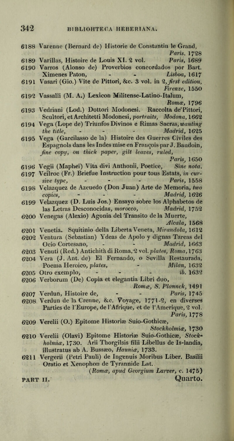 6188 Varenne (Bernard de) Historie de Constantin le Grand, Paris. 1728 6189 Varillas, Histoire de Louis XI. 2 vol. Paris, 1689 6190 Varros (Alonso de) Proverbios coneordados por Bart. Ximenes Paton, - - Lisboa, 1617 6191 Vasari (Gio.) Vite de Pittori, &c. 3 vol. in 2, first edition, Firenze, 1550 6192 Vassalli (M. A.) Lexicon Militense-Latino-Italum, Romce, 1796 6193 Vedriani (Lod.) Dottori Modonesi. Raccolta de’Pittori, Scultori, et Architetti Modonesi, portraits, Modona, 1662 6194 Vega (Lope de) Triunfos Divinos e Rimas Sacras, wanting the title, - - - Madrid, 1625 6195 Vega (Garcilasso de la) Histoire des Guerres Civiles des Espagnols dans les Indes mise en Francois par J. Baudoin, fine copy, on thick paper, gilt leaves, ruled, Paris, 1650 6190 Vegii (Maphei) Vita divi Anthonii, Poetice, Sine nota. 6197 Veilroc (Fr.) Briefue Instruction pour tous Estats, in cur- sive type, - - Paris, 1558 6198 Velazquez de Azeuedo (Don Juan) Arte de Memoria, two copies, - - Madrid1626 6199 Velazquez (D. Luis Jos.) Ensayo sobre los Alphabetos de las Letras Desconocidas, morocco, Madrid, 1752 6200 Venegas (Alexio) Agonia del Transito dela Muerte, Alcala, 1568 6201 Venetia. Squitinio della Liberta Veneta, Mirandola, 1612 6202 Ventura (Sebastian) Ydeas de Apolo y dignas Tareas del Ocio Cortesano, - - Madrid, 1663 6203 Venuti (Red.) Antichith. di Roma,2 vol .plates, Roma, 1763 6204 Vera (J. Ant. de) El Fernando, o Sevilla Restaurada, Poema Heroico, plates, - Milan, 1632 6205 Otro exemplo> - - ib. 1632 6206 Verborum (De) Copia et elegantia Libri duo, Romce, S. Plannck, 1491 6207 Verdun, Histoire de, - - Paris, 1745 6208 Verdun de la Crenne, &c. Voyage, 1771-2, en diverses Parties de l’Europe, de l’Afrique, et de l’Amerique, 2 vol. Paris, 1778 6209 Verelii (O.) Epitome Historiae Suio-Gothicae, Stockholmice, 1730 6210 Verelii (Olavi) Epitome Historiae Suio-Gothicae, Stock* holmice, 1730. Arii Thorgilsis filii Libellus de Is-landia, illustratus ab A. Bussaeo, Haunice, 1733. 6211 Vergerii (Petri Pauli) de Ingenuis Moribus Liber. Basilii Oratio et Xenophon de Tyrannide Lat. (Romce, apud Georgium Larver, c. 1475)