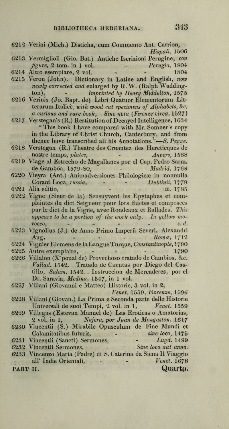 6212 Verini (Mich.) Disticha, cum Commento Ant. Carrion, Hispali, 1506 6213 Vermiglioli (Gio. Bat.) Antiche Iscrizioni Perugine, con Jigure, 2 tom. in 1 vol. - Perugia, 1804* 6214 Altro esemplare, 2 vol. - - 1804 6215 Veron (John). Dictionary in Latine and English, now newly corrected and enlarged by R. W. (Ralph Wadding- ton), - Imprinted by Henry Middelton, 1575 6216 Verinis (Jo. Bapt. de) Libri Quatuor Elementorum Lit- terarum Italich, with wood cut specimens of Alphabets, &c. a curious and rare book, Sine nota {Firenze circa, 1527) 6217 Verstegan’s (R.) Restitution of Decayed Intelligence, 1634 “ This book I have compared with Mr. Somner’s copy in the Library of Christ Church, Canterbury, and from thence have transcribed all his Annotations.”—S, Pegge. 6218 Verstegan (R.) Theatre des Cruautez des Hereticques de nostre temps, plates, - Anvers, 1588 6219 Viage al Estrecho deMagallanes por el Cap. Pedro Sarm. de Gambda, 1579-80, - Madrid, 1768 6220 Vieyra (Ant.) Animadversiones Philologicae in nonnulla Corani Loca, russia, - - Dublinii, 1779 6221 Alia editio, - - ib. 1785 6222 Vigne (Sieur de la) Sensuyvent les Epytaphes et com- plaintes du diet Seigneur pour lors faictes et composees par le diet de la Vigne, avec Rondeaux et Ballades. This appears to be a portion of the work only. In yellow mo- rocco, - - « - s. d. 6223 Vignolius (J.) de Anno Primo Imperii Severi, Alexandri Aug. - - - Romce, 1712 6224 ViguierElemens de laLangueTurque, Constantinople, 1790 6225 Autre exemplaire, - - - 1790 6226 Villalon (X'poual de) Provechoso tratado de Cambios, &c. Vallad. 1542, Tratado de Cuentas por Diego del Cas- tillo, Salam. 1542. Instruccion de Mercaderes, por el Dr. Saravia, Medina, 1547, in 1 vol. 6227 Villani (Giovanni e Matteo) Histone, 3 vol. in 2, Venet. 1559, Fiorenze, 1596 6228 Villani (Giovan.) La Prima e Seconda parte delle Historie Universali de suoi Tempi, 2 vol. in 1, Venet. 1559 6229 Villegas (Estevan Manuel de) Las Eroticas o Amatorias, 2 vol. in 1, Najera, por Juan de Mongaston, 1617 6230 Vincentii (S.) Mirabile Opusculum de Fine Mundi et Calamitatibus futuris, - sine loco, 1475 6231 Vincentii (Sancti) Sermones, - Lugd. 1499 6232 Vincentii Sermones, - Sine loco aut anno. 6233 Vincenzo Maria (Padre) di S. Caterina da Siena II Viaggio all’ Indie Orientali, - - Venet. 1678