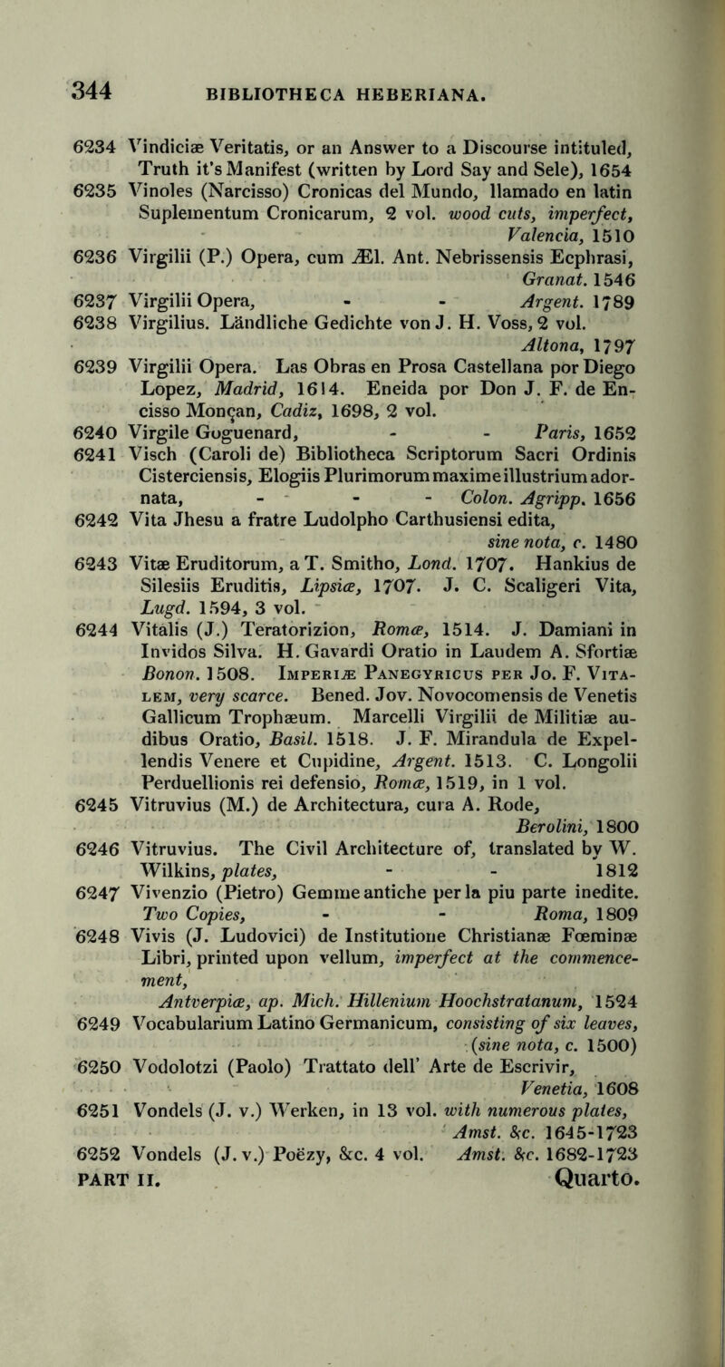 6234 Vindiciae Veritatis, or an Answer to a Discourse intituled, Truth it’s Manifest (written by Lord Say and Sele), 1654 6235 Vinoles (Narcisso) Cronicas del Mundo, llamado en latin Suplementum Cronicarum, 2 vol. wood cuts, imperfect, Valencia, 1510 6236 Virgilii (P.) Opera, cum iEl. Ant. Nebrissensis Ecphrasi, Granat. 1546 6237 Virgilii Opera, - - Argent. \?89 6238 Virgilius. Landliche Gedichte von J. H. Voss, 2 vol. Altona, 1/97 6239 Virgilii Opera. Las Obras en Prosa Castellana por Diego Lopez, Madrid, 1614. Eneida por Don J. F. de En- cisso Mon^an, Cadiz, 1698, 2 vol. 6240 Virgile Goguenard, - - Paris, 1652 6241 Visch (Caroli de) Bibliotheca Scriptorum Sacri Ordinis Cisterciensis, Elogiis Plurimorummaximeillustriumador- nata, - - Colon. Agripp. 1656 6242 Vita Jhesu a fratre Ludolpho Carthusiensi edita, sine nota, c. 1480 6243 Vitae Eruditorum, aT. Smitho, Lond. 1707. Hankius de Silesiis Eruditis, Lipsice, 1707- J. C. Scaligeri Vita, Lugd. 1594, 3 vol. 6244 Vitalis (J.) Teratorizion, Roma, 1514. J. Damiani in Invidos Silva. H. Gavardi Oratio in Laudem A. Sfortiae Bonon. 1508. Imperils Panegyricus per Jo. F. Vita- lem, very scarce. Bened. Jov. Novocomensis de Venetis Gallicum Trophaeum. Marcelli Virgilii de Militiae au- dibus Oratio, Basil. 1518. J. F. Mirandula de Expel- lendis Venere et Cupidine, Argent. 1513. C. Longolii Perduellionis rei defensio, Roma, 1519, in 1 vol. 6245 Vitruvius (M.) de Architectura, cura A. Rode, Berolini, 1800 6246 Vitruvius. The Civil Architecture of, translated by W. Wilkins, plates, - - 1812 6247 Vivenzio (Pietro) Gemmeantiche per la piu parte inedite. Two Copies, - - Roma, 1809 6248 Vivis (J. Ludovici) de Institutione Christianae Foeminae Libri, printed upon vellum, imperfect at the commence- ment, Antverpia, ap. Mich. Hillenium Hoochstratanum, 1524 6249 Vocabularium Latino Germanicum, consisting of six leaves, (sine nota, c. 1500) 6250 Vodolotzi (Paolo) Trattato dell’ Arte de Escrivir, Venetia, 1608 6251 Vondels (J. v.) Werken, in 13 vol. with numerous plates, Amst. 5fc. 1645-1723 6252 Vondels (J. v.) Poezy, &c. 4 vol. Amst. be. 1682-1723