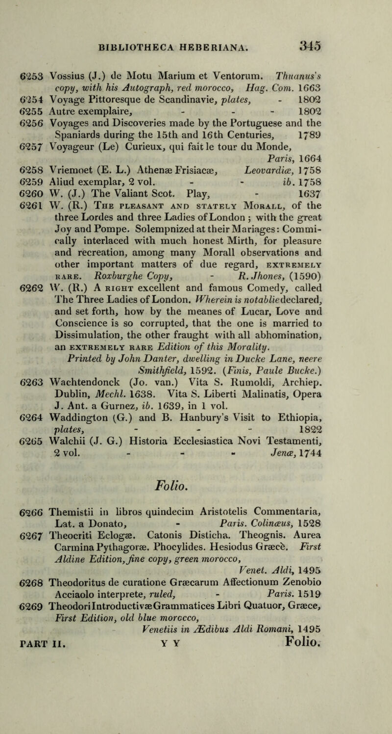 6253 Vossius (J.) de Motu Marium et Ventorum. Thuanuss copy, with his Autograph, red morocco, Hag. Com. 1663 6254 Voyage Pittoresque de Scandinavie, plates, - 1802 6255 Autre exemplaire, - - 1802 6256 Voyages and Discoveries made by the Portuguese and the Spaniards during the 15th and 16th Centuries, 1789 625/ Voyageur (Le) Curieux, qui faitle tour du Monde, Paris, 1664 6258 Vriemoet (E. L.) Athenae Frisiacae, Leovardice, 1758 6259 Aliud exemplar, 2 vol. - - ib. 1758 6260 W. (J.) The Valiant Scot. Play, - 1637 6261 W. (R.) The pleasant and stately Morall, of the three Lordes and three Ladies of London ; with the great Joy and Pompe. Solempnized at their Manages: Commi- cally interlaced with much honest Mirth, for pleasure and recreation, among many Morall observations and other important matters of due regard, extremely rare. Roxburghe Copy, - R.Jhones, (1590) 6262 W. (R.) A right excellent and famous Comedy, called The Three Ladies of London. Wherein is notablie declared, and set forth, how by the meanes of Lucar, Love and Conscience is so corrupted, that the one is married to Dissimulation, the other fraught with all abhomination, an extremely rare Edition of this Morality. Printed by John Danter, dwelling in Ducke Lane, neere Smithfeld, 1592. {Finis, Paule Bucke.) 6263 Wachtendonck (Jo. van.) Vita S. Rumoldi, Archiep. Dublin, Mechl. 1638. Vita S. Liberti Malinatis, Opera J. Ant. a Gurnez, ib. 1639, in 1 vol. 6264 Waddington (G.) and B. Hanbury’s Visit to Ethiopia, plates, - - 1822 6265 Walchii (J. G.) Historia Ecclesiastica Novi Testamenti, 2 vol. - Jena, 1744 Folio. 6266 Themistii in libros quindecim Aristotelis Commentaria, Lat. a Donato, - Paris. Colinaus, 1528 6267 Theocriti Eclogas. Catonis Disticha. Theognis. Aurea Carmina Pythagorae. Phocylides. Hesiodus Graeeb. First Aldine Edition, fine copy, green morocco, Venet. Aldi, 1495 6268 Theodoritus de curatione Graecarum Affectionum Zenobio Acciaolo interprete, ruled, - Pans. 1519 6269 TheodorilntroductivaeGrammatices Libri Quatuor, Graece, First Edition, old blue morocco, Venetiis in JEdibus Aldi Romani, 1495 Y Y Folio.