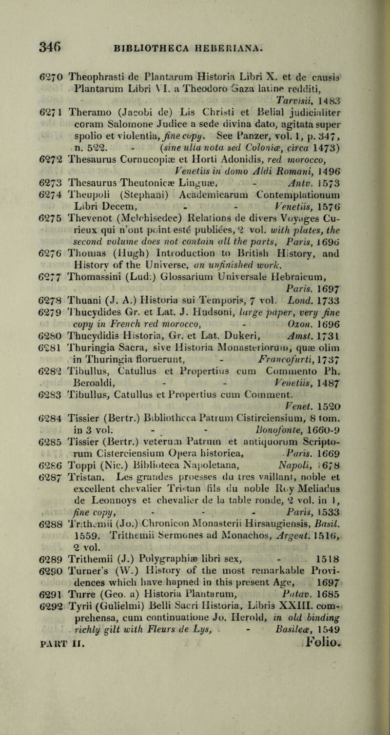 6270 Theophrasti de Plantarum Historia Libri X. et de causis Plantarum Libri VI. a Theodoro Gaza laiine redditi, Tarvisii, 1483 62/1 Theramo (Jacobi de) Lis Christi et Belial judicialiter coram Salornone Judice a sede divina dato, agitata super spolio et \io\enii<x, fine copy. See Panzer, vol. 1, p. 347, n. 522. - (sine ulia nota sed Colonies, circa 1473) 6272 Thesaurus Cornucopiae et Horti Adonidis, red morocco, Venetiis in domo Aldi Romani, 1496 6273 Thesaurus Theutonicae Linguae, - Antv. 1573 6274 Theupoli (Stephani) Academicarum Contemplationum Libri Decern, - - Venetiis, 1576 6275 Thevenot (Me)chisedec) Relations de divers Voyages Cu- rieux qui n’ont point este publiees, 2 vol. with plates, the second volume does not contain all the parts, Paris, 1696 6276 Thomas (Hugh) Introduction to British History, and History of the Universe, an unfinished work. 6277 Thomassini (Lud.) Glossarium Universale Hebraicum, Paris. 1697 6278 Thuani (J. A.) Historia sui Temporis, 7 vol. Lond. 1733 6279 Thucydides Gr. et Lat. J. Hudsoni, large paper, very fine copy in French red morocco, - Oxon. 1696 62SO Thucydidis Historia, Gr. et Lat. Dukeri, Amst. 1731 6281 Thuringia Sacra, sive Historia Monasteriorum, quae olim in Thuringia floruerunt, - Francofurti, 1737 6282 Tibullus, Catullus et Propertius cum Commento Ph. Beroaldi, - - Venetiis, 1487 6283 Tibullus, Catullus et Propertius cum Comment. Venet. 1520 6284 Tissier (Bertr.) Bibliotheca Patrum Cistirciensium, 8 tom. in 3 vol. - - Bonofonte, 1660-9 6285 Tissier (Bertr.) veteruai Patrum et antiquorum Scripto- rum Cisterciensium Opera historiea, Paris. 1669 6286 Toppi (Nic.) Biblioteca Napoletana, Napoli, ,678 6287 Tristan. Les grandes proesses du tres vaillant, noble et excellent chevalier Tristan fils du noble Roy Meliadus de Leonnoys et chevalier de la table ronde, 2 vol. in 1, fine copy, - - - Paris, 1533 6288 Trithemii (Jo.) Chronic-on Monasterii Hirsaugiensis, Basil. 1559. Trithemii Sermones ad Monachos, Argent. 1516, 2 vol. 6289 Trithemii (J.) Polygraphiae libri sex, - 1518 6290 Turner’s (W.) History of the most remarkable Provi- dences which have hapned in this present Age, 1697 6291 Turre (Geo. a) Historia Plantarum, Patav. 1685 6292 Tyrii (Gulielmi) Belli Sacri Historia, Libris XXIII. com- prehensa, cum continuatione Jo. Herold, in old binding richly gilt with Fleurs de Lys, - Basileee, 1549