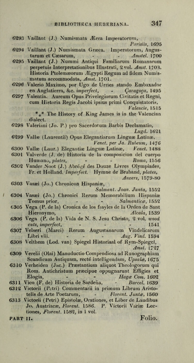 6293 Vaillant (J.) Numismata AErea Imperatorum, Parisiis, 1695 6294 Vaillant (J.) Numismata Graeca. lmperatorum, Augus- tarum et Caesarum, - - Arnstel. 1700 6295 Vaillant (J.) Nummi Antiqui Familiarum Romanarum perpetuis Interpretationibus Illustrati, 2 vol. Amst. 1703. Historia Ptolemaeorum Aigypti Regum ail fiilem Numis- matum accommodata, Amst. 1/01. 6296 Valerio Maximo, por Ugo de Urries stando Embaxador en Anglatierra, &c. imperfect, - Qaragoca, 1495 6297 Valentia. Aureum Opus Privelegiorum Civitatis et Regni, cum Historia Regis Jacobi ipsius primi Conquistatoris, Valencie, 1515 *** The History of King James is in the Valencian dialect. 6298 Valeriani (Jo. P.) pro Sacerdotum Barbis Declamatio, Lugd. 1621 6299 Vail* (Laurentii) Opus Elegantiarum Linguae Latin®, Venet. per Ja. Ruheum, 1476 6300 Vail® (Laur.) Eleganti® Linguae Latin®, Venet. 1488 6301 Valverde (J. de) Historia de la composicion del cuerpo Humano, plates, - - Roma, 1556 6302 Vander Noot (J.) Abreg£ des Douze Livres Olympiades, Fr. et Holland. Imperfect. Hymne de Braband, plates, Anvers, 1579-80 6303 Vas®i (Jo.) Chronicon Hispani®, Salmant. Joan. Junta, 1552 I 6304 Vas®i (Jo.) Chronici Rerum Memorabilium Hispani® Tomus prior, - - Salmanticce, 1552 6305 Vega (P. de la) Cronica de los frayles de la Orden de Sant Hieronymo, - - Alcala, 1539 6306 Vega (P. de la) Vida de N. S. Jesu Christo, 2 vol. wood cuts, imperfect, - 1541 6307 Velseri (Marci) Rerum Augustanarum Vindelicarum Libri viii. - - Aug. Find. 1594 6308 Veithem (Lod. van) Spiegel Historiaal of Rym-Spiegcl, Amst. 1727 6309 Verelii (Olai) Manuductio Compendiosa ad Runographiam Scandicam Antiquam, rect6 intelligendam, Upsala, 1675 6310 Verheiden (Jac.) Pr®stantium aliquot Theologorum qui Rom. Antichristum pr®cipue oppugnarunt Effigies et Elogia, - - Hagce Com. 1602 6311 Vico (F. de) Historia de Sardena, - Barcel. 1639 6312 Victorii (Petri) Commentarii in primum Librum Aristo- telis de Arte Poetarum, - Florent. Junta, 1560 6313 Victorii (Petri) Epistol®, Orationes, et Liber de Laudibus Jo. Austriac®, Florent. 1586. P. Victorii Vari® Lee- tiones, Florent. 1582, in 1 vol.