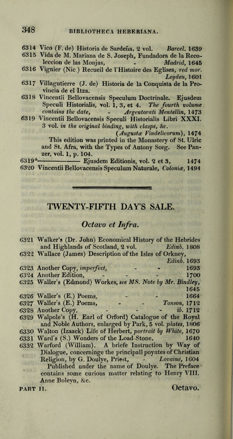 6314 Vico (F. de) Historia de Sardena, 2 vol. Barcel. 1639 6315 Vida de M. Mariana de S. Joseph, Fundadora de la Reco- leccion de las Monjas, - Madrid, 1645 6316 Vignier (Nic ) Recueil de I’Histoire des Eglises, red mor. Leyden, 1601 6317 Villagutierre (J. de) Historia de la Conquista de la Pro- vincia de el Itza. 6318 Vincentii Bellovacensis Speculum Doctrinale. Ejusdem Speculi Historialis, vol. 1, 3, et 4. The fourth volume contains the date, - Argentorati Mentellin, 1473 6319 Vincentii Bellovacensis Speculi Historialis Libri XXXI. 3 vol. in the original binding, with clasps, &c. {Augustes Vindelicorum), 1474 This edition was printed in the Monastery of St. Uiric and St. Afra, with the Types of Antony Sorg. See Pan- zer, vol. I, p. 104. 6319*- Ejusdem Editionis, vol. 2 et 3, 1474 6320 Vincentii Bellovacensis Speculum Naturale, Colonies, 1494 TWENTY-FIFTH DAY’S SALE. Octavo et Infra. 6321 Walker’s (Dr. John) Economical History of the Hebrides and Highlands of Scotland, 2 vol. Edinb. 1808 6322 Wallace (James) Description of the Isles of Orkney, Edinb. 1693 6323 Another Copy, imperfect, - - 1693 6324 Another Edition, - - 1700 6325 Waller’s (Edmond) Workes, see MS. Note by Mr. Bindley, 1645 6326 Waller’s (E.) Poems, - - 1664 6327 Waller’s (E.) Poems, - - Tonson, 1712 6328 Another Copy, - ib. 1712 6329 Walpole’s (H. Earl of Orford) Catalogue of the Royal and Noble Authors, enlarged by Park, 5 vol. plates, 1806 6330 Walton (Izaack) Life of Herbert, portrait by White, 1670 6331 Ward’s (S.) Wonders of the Load-Stone, 1640 6332 Warford (William). A briefe Instruction by Way of Dialogue, concerninge the principall poyntes of Christian Religion, by G. Doulye, Priest, - Lovaine, 1604 Published under the name of Doulye. The Preface contains some curious matter relating to Henry VIII. Anne Bolevn, &c. Octavo.