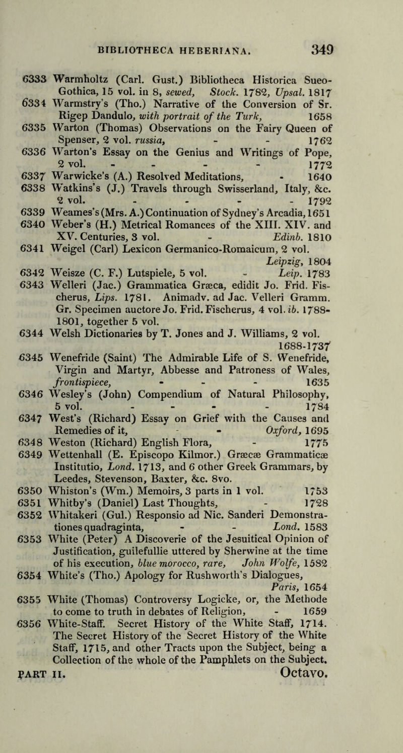 6333 Warmholtz (Carl. Gust.) Bibliotheca Historica Sueo- Gothica, 15 vol. in 8, sewed, Stock. 178%, Upsal. 1817 6334 Warmstry’s (Tho.) Narrative of the Conversion of Sr. Rigep Dandulo, with portrait of the Turk, 1658 6335 Warton (Thomas) Observations on the Fairy Queen of Spenser, 2 vol. russia, - - 1762 6336 Warton’s Essay on the Genius and Writings of Pope, 2 vol. - - - 1772 6337 Warwicke’s (A.) Resolved Meditations, - 1640 6338 Watkins’s (J.) Travels through Swisserland, Italy, &amp;c. 2 vol. - 1792 6339 Weames’s (Mrs. A.) Continuation of Sydney’s Arcadia, 1651 6340 Weber’s (H.) Metrical Romances of the XIII. XIV. and XV. Centuries, 3 vol. - Edinb. 1810 6341 Weigel (Carl) Lexicon Germanico-Romaicum, 2 vol. Leipzig, 1804 6342 Weisze (C. F.) Lutspiele, 5 vol. - Leip. 1783 6343 Welleri (Jac.) Grammatica Graeca, edidit Jo. Frid. Fis- cherus, Lips. 1781. Animadv. ad Jac. Velleri Gramm. Gr. Specimen auctore Jo. Frid.Fischerus, 4 vol.i6. 1788- 1801, together 5 vol. 6344 Welsh Dictionaries by T. Jones and J. Williams, 2 vol. 1688-1737 6345 Wenefride (Saint) The Admirable Life of S. Wenefride, Virgin and Martyr, Abbesse and Patroness of Wales, frontispiece, - - - 1635 6346 Wesley’s (John) Compendium of Natural Philosophy, 5 vol. ... . 1784 6347 West’s (Richard) Essay on Grief with the Causes and Remedies of it, - Oxford, 1695 6348 Weston (Richard) English Flora, - 1775 6349 Wettenhall (E. Episcopo Kilmor.) Graecae Grammaticae Institutio, Lond. 1713, and 6 other Greek Grammars, by Leedes, Stevenson, Baxter, &amp;c. 8vo. 6350 Whiston’s (Wm.) Memoirs, 3 parts in 1 vol. 1753 6351 Whitby’s (Daniel) Last Thoughts, - 1728 6352 Whitakeri (Gul.) Responsio ad Nic. Sanderi Demonstra- tiones quadraginta, - - Lond. 1583 6353 White (Peter) A Discoverie of the Jesuitical Opinion of Justification, guilefullie uttered by Sherwine at the time of his execution, blue morocco, rare, John Wolfe, 1582 6354 White’s (Tho.) Apology for Rushworth’s Dialogues, Paris, 1654 6355 White (Thomas) Controversy Logicke, or, the Methode to come to truth in debates of Religion, - 1659 6356 White-Staff. Secret History of the White Staff, 1714. The Secret History of the Secret History of the White Staff, 1715, and other Tracts upon the Subject, being a Collection of the whole of the Pamphlets on the Subject.