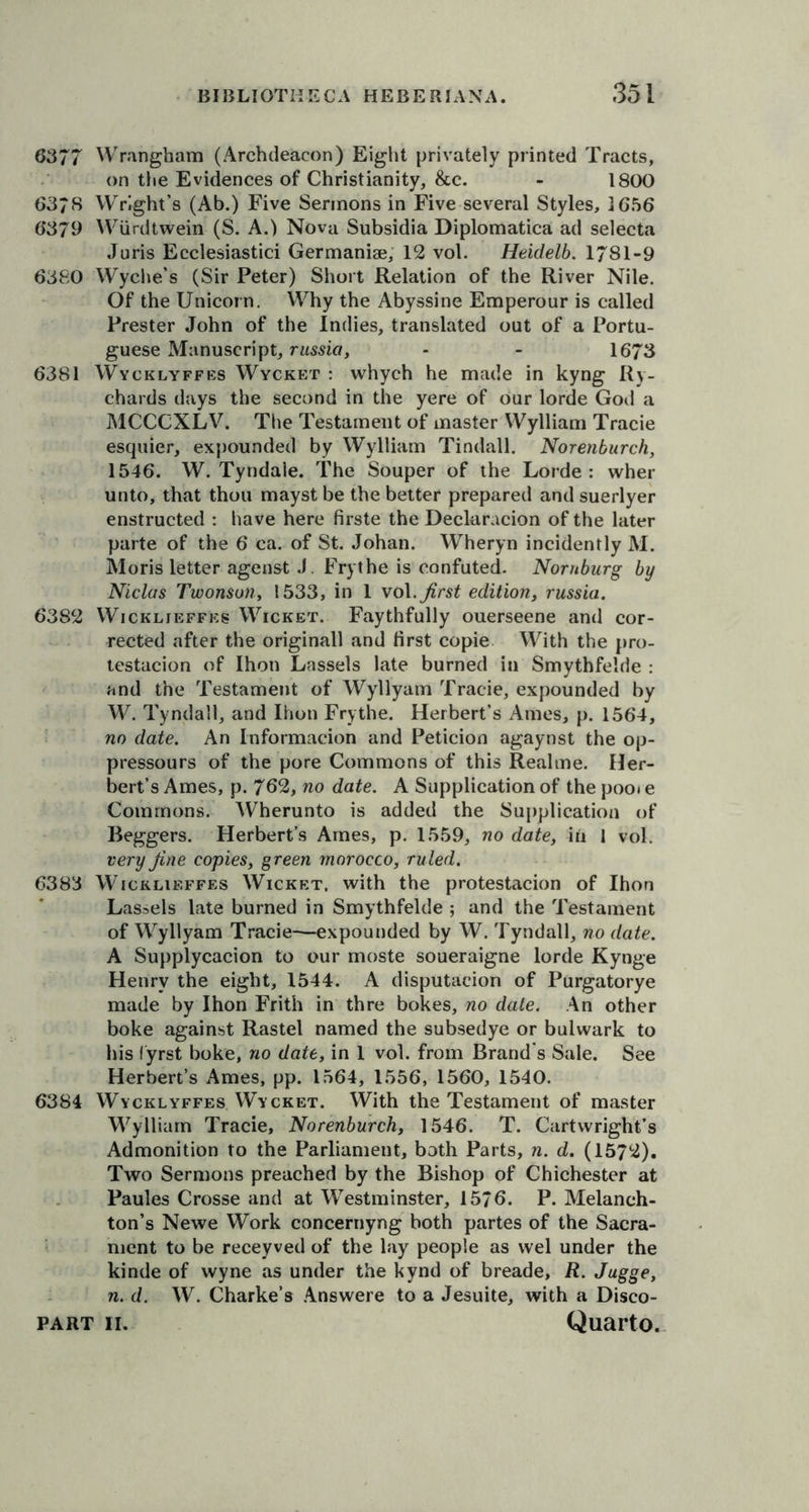 6377 Wrangham (Archdeacon) Eight privately printed Tracts, on the Evidences of Christianity, &amp;c. - 1800 637S Wright’s (Ab.) Five Sermons in Five several Styles, 1656 6379 Wiirdtwein (S. A.) Nova Subsidia Diplomatica ad selecta Juris Ecclesiastici Germanise, 12 vol. Heidelb. 1781-9 6380 Wyche’s (Sir Peter) Short Relation of the River Nile. Of the Unicorn. Why the Abyssine Emperour is called Prester John of the Indies, translated out of a Portu- guese Manuscript, russia, - - 1673 6381 Wycklyffes Wycket : whych he made in kyng Ry- chards days the second in the yere of our lorde God a MCCCXLV. The Testament of master Wylliam Tracie esquier, expounded by Wylliam Tindall. Norenburch, 1546. W. Tyndale. The Souper of the Lorde: wher unto, that thou mayst be the better prepared and suerlyer enstructed : have here firste the Declaration of the later parte of the 6 ca. of St. Johan. Wheryn incidently M. Moris letter agenst J. Frythe is confuted. Nornburg by Niclas Twonson, 1533, in 1 vo\. first edition, russia. 6382 Wickljeffes Wicket. Faythfully ouerseene and cor- rected after the originall and first copie With the pro- testacion of Ihon Lassels late burned in Smythfeide : and the Testament of Wyllyam Tracie, expounded by W. Tyndall, and Ihon Frythe. Herbert’s Ames, p. 1564, no date. An Informacion and Peticion agaynst the op- pressours of the pore Commons of this Realme. Her- bert’s Ames, p. 762, no date. A Supplication of the poo< e Commons. Wherunto is added the Supplication of Beggers. Herbert’s Ames, p. 1559, no date, in 1 vol. very fine copies, green morocco, ruled. 6383 Wicklieffes Wicket, with the protestacion of Ihon Lassels late burned in Smythfeide ; and the Testament of Wyllyam Tracie-—expounded by W. Tyndall, no date. A Supplycacion to our moste soueraigne lorde Kynge Henry the eight, 1544. A disputacion of Purgatorye made by Ihon Frith in thre bokes, no dale. An other boke against Rastel named the subsedye or bulwark to his lyrst boke, no date, in 1 vol. from Brand s Sale. See Herbert’s Ames, pp. 1564, 1556, 1560, 1540. 6384 Wycklyffes Wycket. With the Testament of master Wylliam Tracie, Norenburch, 1546. T. Cartwright’s Admonition to the Parliament, both Parts, n. d. (1572). Two Sermons preached by the Bishop of Chichester at Paules Crosse and at Westminster, 1576. P. Melanch- ton’s Newe Work concernyng both partes of the Sacra- ment to be receyved of the lay people as wel under the kinde of wyne as under the kynd of breade, R. Jugge, n. d. W. Charke’s Answere to a Jesuite, with a Disco-