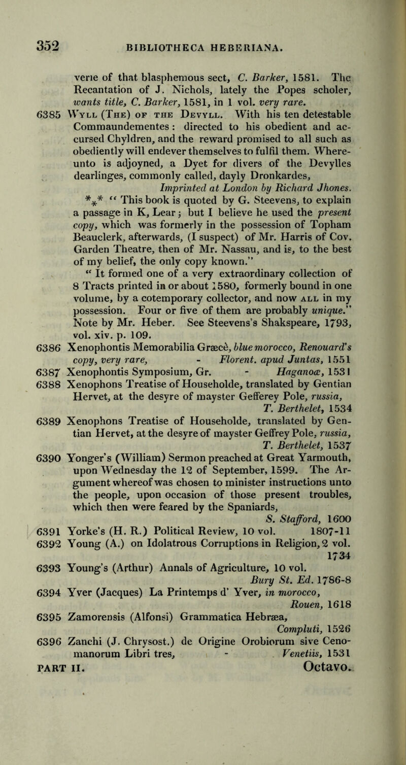 vene of that blasphemous sect, C. Barker, 1581. The Recantation of J. Nichols, lately the Popes scholer, wants title, C. Barker, 1581, in 1 vol. very rare. 6385 VVyll (The) of the Devyll. With his ten detestable Commaundementes: directed to his obedient and ac- cursed Chyldren, and the reward promised to all such as obediently will endever themselves to fulfil them. Where- unto is adjoyned, a Dyet for divers of the Devylles dearlinges, commonly called, dayly Dronkardes, Imprinted at London by Richard J hones. *** “ This book is quoted by G. Steevens, to explain a passage in K, Lear but I believe he used the present copy, which was formerly in the possession of Topham Beauclerk, afterwards, (I suspect) of Mr. Harris of Cov. Garden Theatre, then of Mr. Nassau, and is, to the best of my belief, the only copy known.” “ It formed one of a very extraordinary collection of 8 Tracts printed in or about 1580, formerly bound in one volume, by a cotemporary collector, and now all in my possession. Four or five of them are probably unique. Note by Mr. Heber. See Steevens’s Shakspeare, 1793, vol. xiv. p. 109. 6386* Xenophontis Memorabilia Graec£, blue morocco, Renouard's copy, very rare, - Florent. apud Juntas, 1551 6387 Xenophontis Symposium, Gr. ‘ Haganoa, 1531 6388 Xenophons Treatise of Householde, translated by Gentian Hervet, at the desyre of mayster Gefferey Pole, russia, T. Berthelet, 1534 6389 Xenophons Treatise of Householde, translated by Gen- tian Hervet, at the desyre of mayster Geffrey Pole, russia, T. Berthelet, 1537 6390 Yonger’s (William) Sermon preached at Great Yarmouth, upon Wednesday the 12 of September, 1599. The Ar- gument whereof was chosen to minister instructions unto the people, upon occasion of those present troubles, which then were feared by the Spaniards, S. Stafford, 1600 6391 Yorke’s (H. R.) Political Review, 10 vol. 1807-11 6392 Young (A.) on Idolatrous Corruptions in Religion, 2 vol. 1734 6393 Young’s (Arthur) Annals of Agriculture, 10 vol. Bury St. Ed. 17S6-8 6394 Yver (Jacques) La Printemps d’ Yver, in morocco, Rouen, 1618 6395 Zamorensis (Alfonsi) Grammatica Hebrsea, Compluti, 1526 6396 Zanchi (J. Chrysost.) de Origine Orobiorum sive Ceno- manorum Libri tres, - Venetiis, 1531