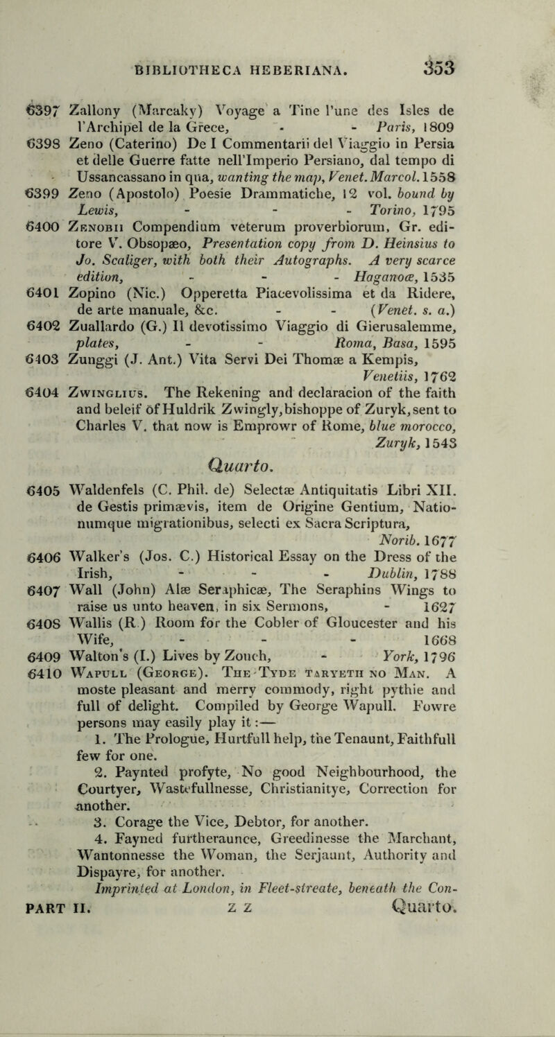 €397 Zallony (Marcaky) Voyage a Tine l’une ties Isles de l’Arehipel de la Grece, - - Paris, 1809 6398 Zeno (Caterino) De I Commentarii de! Viaggio in Persia et delle Guerre fatte nellTmperio Persiano, dal tempo di Ussancassano in qua, wanting the map, Venet.Marcol. 1558 6399 Zeno (Apostolo) Poesie Drammatiche, 12 vol. hound by Lewis, - - Torino, 1795 6400 Zbnobii Compendium veterum proverbiorum, Gr. edi- tore V. Obsopaeo, Presentation copy from D. Heinsius to Jo. Scaliger, with both their Autographs. A very scarce edition, - Haganoce, 1535 6401 Zopino (Nic.) Opperetta Piacevolissima et da Ridere, de arte manuale, &c. - - (Tenet, s. a.) 6402 Zuallardo (G.) II devotissimo Viaggio di Gierusalemme, plates, - - Roma, Basa, 1595 6403 Zunggi (J. Ant.) Vita Servi Dei Thomae a Kempis, Venetiis, 1762 6404 Zwinglius. The Rekening and declaracion of the faith and beleif of Huldrik Zwingly, bishoppe of Zuryk,sent to Charles V. that now is Emprowr of Rome, blue morocco, Zuryk, 1543 Quarto. 6405 Waldenfels (C. Phil, de) Selectse Antiquitatis Libri XII. de Gestis primaevis, item de Origine Gentium, Natio- numque migrationibus, selecti ex Sacra Scriptura, Norib. 1677 6406 Walker’s (Jos. C.) Historical Essay on the Dress of the Irish, - - Dublin, 1788 6407 Wall (John) Alee Seraphicae, The Seraphins Wings to raise us unto heaven, in six Sermons, - 1627 6408 Wallis (R ) Room for the Cobler of Gloucester and his Wife, - - - 1668 6409 Walton’s (I.) Lives by Zouch, - For A:, 1/96 6410 Wapull (George). The Tyde taryeth no Man. A moste pleasant and merry commody, right pythie and full of delight. Compiled by George Wapull. Fowre persons may easily play it:— 1. The Prologue, Hurtfull help, the Tenaunt, Faithfull few for one. 2. Paynted profyte. No good Neighbourhood, the Courtyer, Wastefullnesse, Christianitye, Correction for another. 3. Corage the Vice, Debtor, for another. 4. Fayned furtheraunce, Greedinesse the Marcliant, Wantonnesse the Woman, the Serjaunt, Authority and Dispayre, for another. Imprinted at London, in Fleet - sireate, beneath the Con-