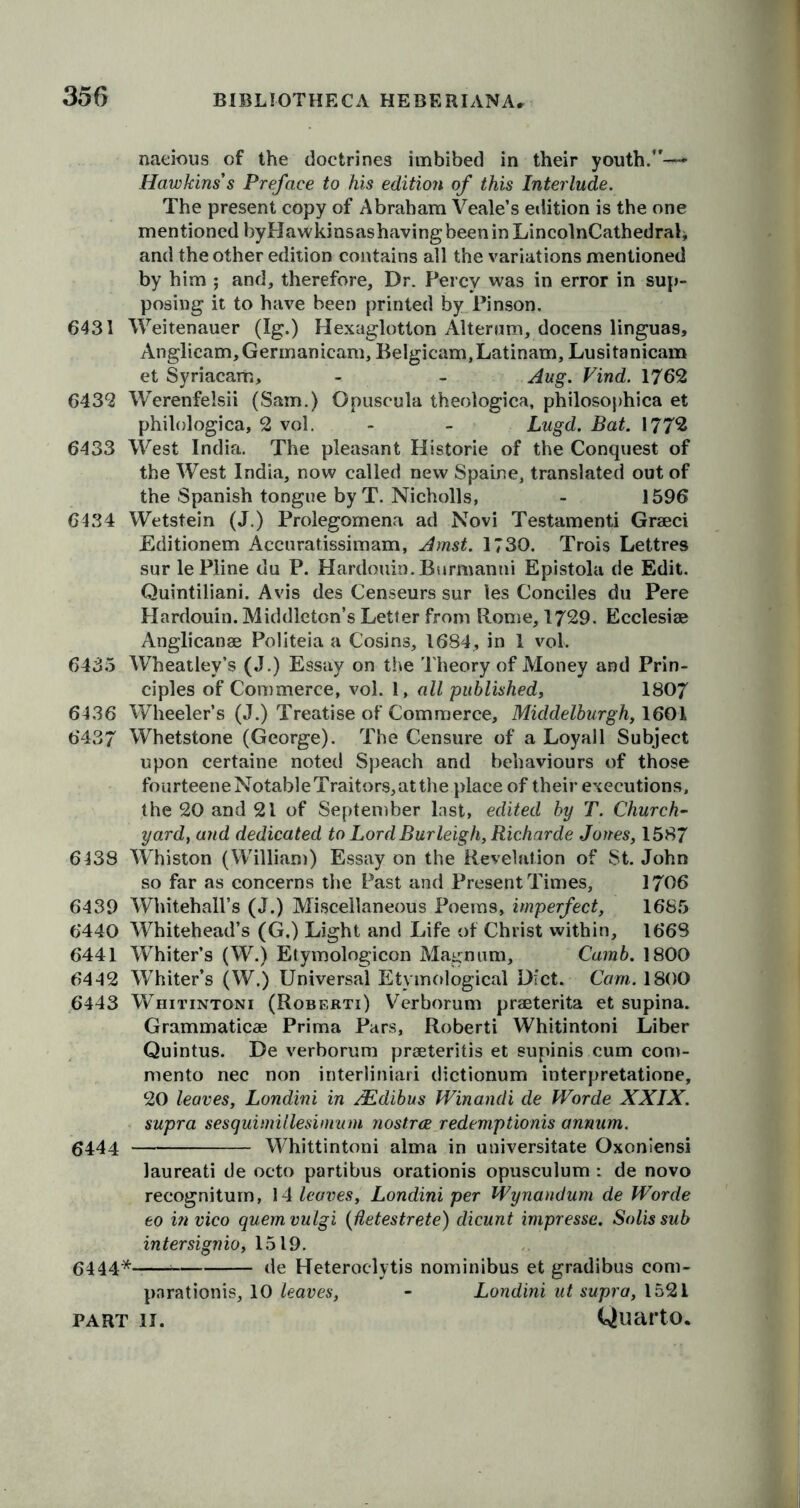 naeious of the doctrines imbibed in their youth.*'— Hawkins's Preface to his edition of this Interlude. The present copy of Abraham Veale’s edition is the one mentioned byPIawkinsashavingbeeninLincolnCathedral* and the other edition contains all the variations mentioned by him ; and, therefore. Dr. Percy was in error in sup- posing it to have been printed by Pinson. 6431 Weitenauer (Ig.) Hexaglotton Alterum, docens linguas, Anglicam,Germanicam, Belgicam,Latinam, Lusitanicam et Syriacam, - - Aug. Vind. 1762 6432 Werenfelsii (Sam.) Opuscula theologica, philosophica et philologica, 2 vol. - - Lugd. Bat. 1772 6433 West India. The pleasant Historic of the Conquest of the West India, now called new Spaine, translated out of the Spanish tongue by T. Nicholls, - 1596 6434 Wetstein (J.) Prolegomena ad Novi Testamenti Graeci Editionem Accuratissimam, Amst. 1730. Trois Lettres sur lePline du P. Hardouin.Burmanni Epistola de Edit. Quintiliani. Avis des Censeurs sur les Conciles du Pere Hardouin. Middleton’s Letter from Rome, 1729. Ecclesiae Anglican® Politeia a Cosins, 1684, in 1 vol. 6435 Wheatley’s (J.) Essay on the Theory of Money and Prin- ciples of Commerce, vol. 1, all published, 1807 6436 Wheeler’s (J.) Treatise of Commerce, Middelburgh, 1601 6437 Whetstone (George). The Censure of a Loyall Subject upon certaine noted Speach and behaviours of those fourteeneNotableTraitors,atthe place of their executions, the 20 and 21 of September last, edited by T. Church- yard, and dedicated to Lord Burleigh, Richarde Jones, 1587 6438 Whiston (William) Essay on the Revelation of St. John so far as concerns the Past and Present Times, 1706 6439 Whitehall’s (J.) Miscellaneous Poems, imperfect, 1685 6440 Whitehead’s (G.) Light and Life of Christ within, 1668 6441 Whiter’s (W.) Etymologicon Magnum, Camb. 1800 6442 Whiter’s (W.) Universal Etymological Diet. Cam. 1800 6443 Whitintoni (Robf.rti) Verborum prseterita et supina. Grammaticae Prima Pars, Roberti Whitintoni Liber Quintus. De verborum praeteritis et supinis cum com- mento nec non interliniari dictionum interpretatione, 20 leaves, Londini in AEdibus Winandi de fVorde XXIX. supra sesquimillesimum nostree redemptionis annum. 6444 Whittintoni alma in universitate Oxoniensi laureati de octo partibus orationis opusculum : de novo recogniturn, 14 leaves, Londini per Wynandum de Worde eo in vico quern vulgi (Uetestrete) dicunt impresse. Solis sub inter signio, 1519. 6444* de Heteroclytis nominibus et gradibus com- pnrationis, 10 leaves, - Londini ut supra, 1521