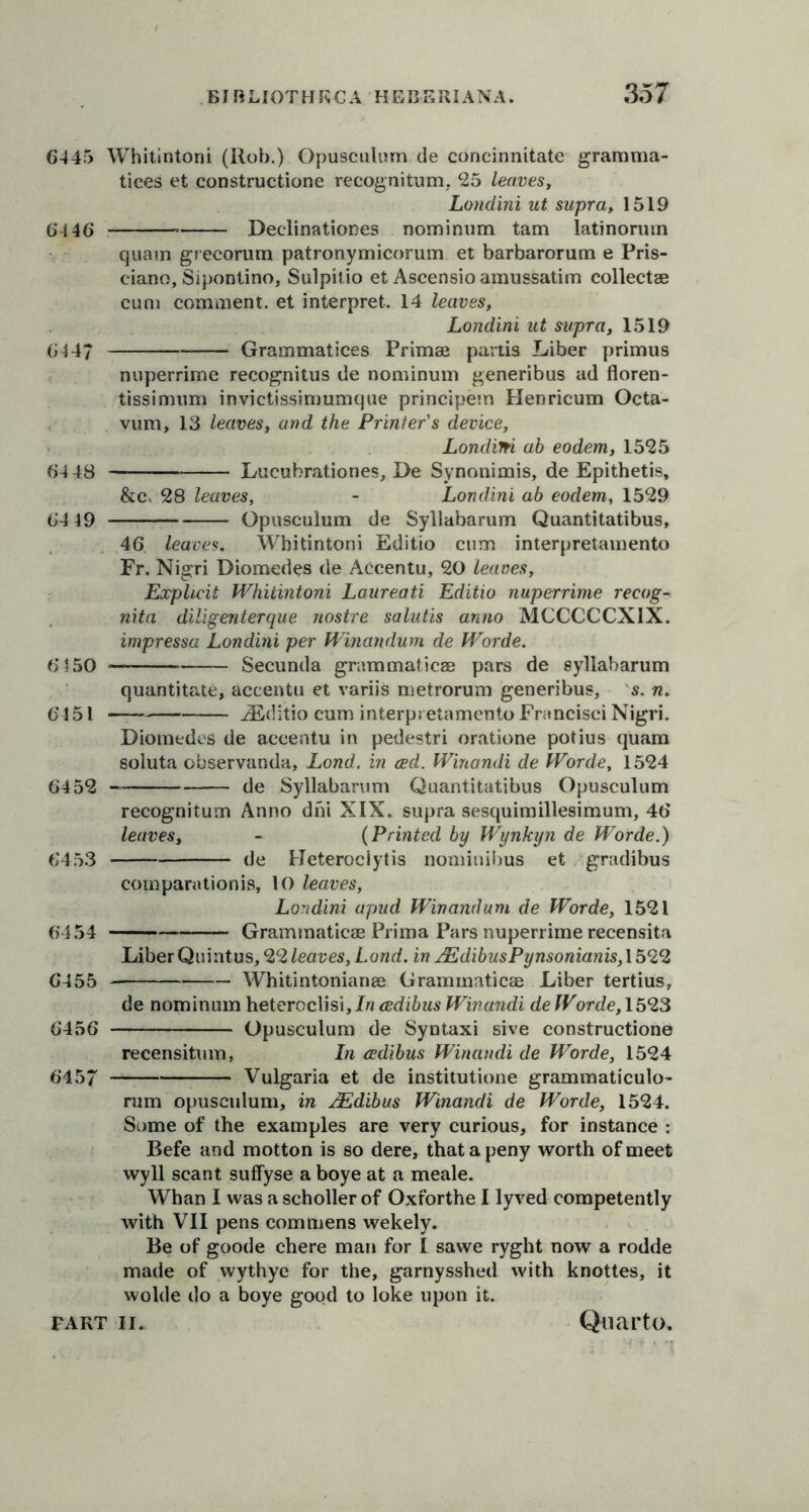 6445 Whitintoni (Rob.) Opusculum de concinnitate gramma- tices et constructione recognitum, 25 leaves, Londini ut supra, 1519 64 46* * Declinationes nominum tam latinorum quam grecorum patronymicorum et barbarorum e Pris- ciano, Sipontino, Sulpkio et Ascensioamussatim collectse cum comment, et interpret. 14 leaves, Londini ut supra, 1519 6447 Grammatices Primae partis Liber primus nuperrime recognitus de nominum generibus ad floren- tissimum invictissimumque principem Henricum Octa- vum, 13 leaves, and the Printer's device, Londini ab eodem, 1525 64 48 Lucubrationes, De Synonimis, de Epithetis, &c> 28 leaves, - Londini ab eodem, 1529 64 49 Opusculum de Syllabarum Quantitatibus, 46 leaves. Whitintoni Editio cum interpretamento Fr. Nigri Diomedes de Accentu, 20 leaves. Explicit Whitintoni Laureati Editio nuperrime recog- nita diligenterque nostre salutis anno MCCCCCXIX. impressa Londini per Winandum de Worde. 6150 — Secunda grammaticae pars de syllabarum quantitate, accentu et variis metrorum generibus, s. n. 6451 iEditio cum interpretamento Francisci Nigri. Diomedes de accentu in pedestri oratione potius quam soluta observanda, Lond. in ced. Winandi de Worde, 1524 6452 de Syllabarum Quantitatibus Opusculum recognitum Anno dm XIX. supra sesquimillesimum, 46 leaves, - (Printed by Wynkyn de Worde.) 6453 de Heterociytis nominibus et gradibus comparationis, 10 leaves, Londini apud Winandum de Worde, 1521 6454 — Grammaticae Prima Pars nuperrime recensita Liber Quintus, 22 leaves, Lond. in JEdibusPynsonianis, 1522 6455 Whitintonianae Grammaticae Liber tertius, de nominum heteroclisi, In cedibus Winandi de Worde, 1523 6456 Opusculum de Syntaxi sive constructione recensitum, In cedibus Winandi de Worde, 1524 6457 Vulgaria et de institutione grammaticulo- rum opusculum, in AZdibus Winandi de Worde, 1524. Some of the examples are very curious, for instance : Befe and motton is so dere, that a peny worth of meet wyll scant suffyse a boye at a meale. Whan I was a scholler of Oxforthe I lyved competently with VII pens commens wekely. Be of goode chere man for I sawe ryght now a rodde made of wythye for the, garnysshed with knottes, it wolde do a boye good to loke upon it.