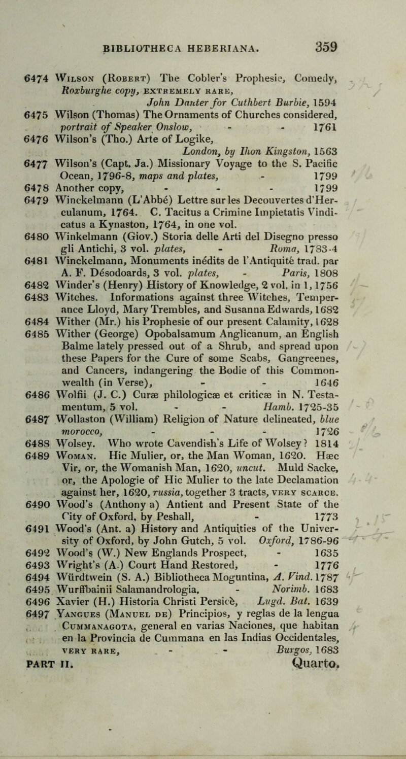 6474 Wilson (Robert) The Cobler’s Prophesie, Comedy, Roxburghe copy, extremely rare, John Dnnter for Cuthbert Burbie, 1594 6475 Wilson (Thomas) The Ornaments of Churches considered, portrait of Speaker Onslow, - - 1761 6476 Wilson’s (Tho.) Arte of Logike, London, by Ikon Kingston, 1563 6477 Wilson’s (Capt. Ja.) Missionary Voyage to the S. Pacific Ocean, 1796-8, maps and plates, - 1799 64/8 Another copy, - - - 1/99 6479 Winckelmann (L’Abbe) Lettre sur les Decouvertes d’Her- culanum, 1764. C. Tacitus a Crimine Iinpietatis Vindi- cate a Kynaston, 1764, in one vol. 6480 Winkelmann (Giov.) Storia delle Arti del Disegno presso gli Antichi, 3 vol. plates, - Roma, 1783-4 6481 Winckelmann, Monuments inedits de l’Antiquitb trad, par A. F. Desodoards, 3 vol. plates, - Paris, 1808 6482 Winder’s (Henry) History of Knowledge, 2 vol. in 1,1756 6483 Witches. Informations against three Witches, Temper- ance Lloyd, Mary Trembles, and Susanna Edwards, 1682 6484 Wither (Mr.) his Prophesie of our present Calamity, 1628 6485 Wither (George) Opobalsamum Anglicanum, an English Balme lately pressed out of a Shrub, and spread upon these Papers for the Cure of some Scabs, Gangreenes, and Cancers, indangering the Bodie of this Common- wealth (in Verse), - - 1646 6486 Wolfii (J. C.) Curae philologicae et criticae in N. Testa- mentum, 5 vol. - - Hamb. 1725-35 6487 Wollaston (William) Religion of Nature delineated, blue morocco, - 1726 6488 Wolsey. Who wrote Cavendish’s Life of Wolsey? 1814 6489 Woman. Hie Mulier, or, the Man Woman, 1620. Haec Vir, or, the Womanish Man, 1620, uncut. Muld Sacke, or, the Apologie of Hie Mulier to the late Declamation against her, 1620, russia, together 3 tracts, very scarce. 6490 Wood’s (Anthony a) Antient and Present State of the City of Oxford, by Peshall, - 1773 6491 Wood’s (Ant. a) History and Antiquities of the Univer- sity of Oxford, by John Gutch, 5 vol. Oxford, 1786-96 6492 Wood’s (W.) New Englands Prospect, - 1635 6493 Wright’s (A.) Court Hand Restored, - 1776 6494 Wurdtwein (S. A.) Bibliotheca Moguntina, A. Kind. 1787 6495 Wurffbainii Salamandrologia, - Norimb. 1683 6496 Xavier (H.) Historia Christi Persicb, Lugd. Bat. 1639 6497 Yangues (Manuel de) Principios, y reglas de la lengua Cummanagota, general en varias Naciones, que habitan en la Provincia de Cummana en las Indias Occidentals, very rare, - - Burgos, 1683