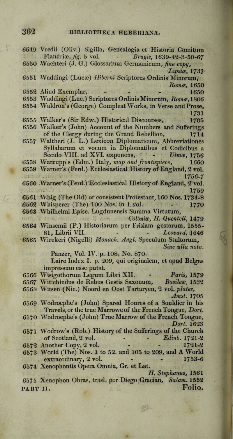 6549 Vredii (Oliv.) Sigilla, Genealogia et Hist'oria Comitum Flandriai, 5 vol. Brugis, 1639-42-3-50-67 6550 Wachteri (.T. G.) Glossarium Germanicum^ne copy, Lipsice, 1737 6551 Waddingi (Lucae) Hiberni Scriptores Ordinis Minorum, Romce, 1650 6552 Aliud Exemplar, - - 1650 6553 Waddingi (Luc.) Scriptores Ordinis Minorum, Romce, 1806 6554 Waldron’s (George) Compleat Works, in Verse and Prose, 1731 6555 Walker’s (Sir Edw.) Historical Discourses, 1705 6556 Walker’s (John) Account of the Numbers and Sufferings of the Clergy during the Grand Rebellion, 1714 6557 Waltheri (J. L.) Lexicon Diplomaticum, Abbreviationes Syllabarum et vocum in Diplomatibus et Codicibus a Seculo VIII. ad XVI. exponens, - Ulmce, 1756 6558 Warcupp’s (Edm.) Italy, map and frontispiece, 1660 6559 Warner’s (Ferd.) Ecclesiastical History of England, 2 vol. 1756-7 6560 Warner’s (Ferd.) Ecclesiastical History of England, 2 vol. 1759 6561 Whig (The Old) or consistent Protestant, 160 Nos. 1734-8 6562 Whisperer (The) 100 Nos. in 1 vol. - 1770 6563 Whilhelmi Episc. Lugdunensis Summa Virtutum, Col'onite, H. Quentell, 1479 6564 Winsemii (P.) Historiarum per Frisiam gestarum, 1555- 81, Librii VII. - - Leovard. 1646 6565 Wirekeri (Nigelli) Monach. Angl. Speculum Stultorum, Sine ulla nota. Panzer, Vol. IV. p. 108, No. 870. Laire Index I. p. 209, qui originalem, et apud Belgas impressum esse putat. 6566 Wisigothorum Legum Libri XII. - Paris, 1579 6567 Witichindus de Rebus Gestis Saxonum, Basilece, 1532 6568 Witsen (Nic.) Noord en Oost Tartaryen, 2 vol. plates, Amst. 1705 6569 Wodroephe’s (John) Spared Houres of a Souldier in his Travels, or the true Marroweof the French Tongue, Dort. 6570 Wodroephe’s (John) True Marrow of the French Tongue, Dort. 1623 6571 Wodrow’s (Rob.) History of the Sufferings of the Church of Scotland, 2 vol. - - Edinb. 1721-2 6572 Another Copy, 2 vol. - - 1721-2 6573 World (The) Nos. 1 to 52. and 105 to 209, and A World extraordinary, 2 vol. - - 1753-6 6574 Xenophontis Opera Omnia, Gr. et Lat. H. Stephanus, 1561 6575 Xenophon Obras, trasl, por Diego Gracian, Salam. 1552 PART II. Folio.