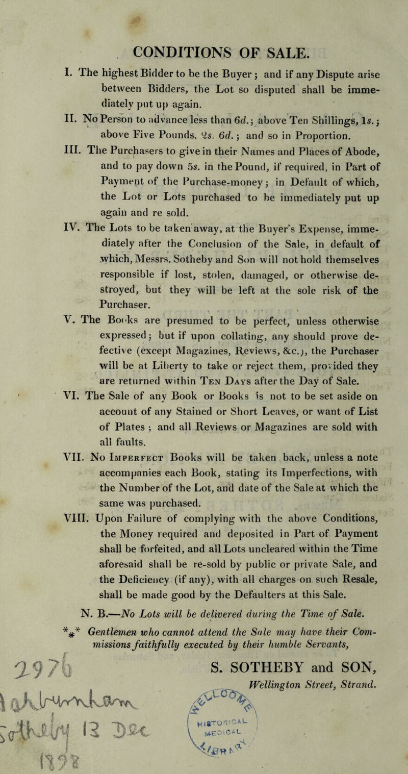 I. The highest Bidder to be the Buyer; and if any Dispute arise between Bidders, the Lot so disputed shall be imme- diately put up again. II. No Person to advance less than 6d.; above Ten Shillings, Is.; above Five Pounds, l2s. 6d. j and so in Proportion. III. The Purchasers to give in their Names and Places of Abode, and to pay down 5s. in the Pound, if required, in Part of Payment of the Purchase-money; in Default of which, the Lot or Lots purchased to be immediately put up again and re sold. IV. The Lots to be taken away, at the Buyer’s Expense, imme- diately after the Conclusion of the Sale, in default of which, Messrs. Sotheby and Son will not hold themselves responsible if lost, stolen, damaged, or otherwise de- stroyed, but they will be left at the sole risk of the Purchaser. V. The Books are presumed to be perfect, unless otherwise expressed; but if upon collating, any should prove de- fective (except Magazines, Reviews, &amp;c.;, the Purchaser will be at Liberty to take or reject them, provided they are returned within Ten Days after the Day of Sale. VI. The Sale of any Book or Books is not to be set aside on account of any Stained or Short Leaves, or want of List of Plates ; and all Reviews or Magazines are sold with all faults. VII. No Imperfect Books will be taken back, unless a note accompanies each Book, stating its Imperfections, with the Number of the Lot, and date of the Sale at which the same was purchased. VIII. Upon Failure of complying with the above Conditions, the Money required and deposited in Part of Payment shall be forfeited, and all Lots uncleared within the Time aforesaid shall be re-sold by public or private Sale, and the Deficiency (if any), with all charges on. such Resale, shall be made good by the Defaulters at this Sale. N. B.—No Lots will be delivered during the Time of Sale. *#* Gentlemen who cannot attend the Sale may have their Com- missions faithfully executed by their humble Servants, S. SOTHEBY and SON, Wellington Street, Strand.