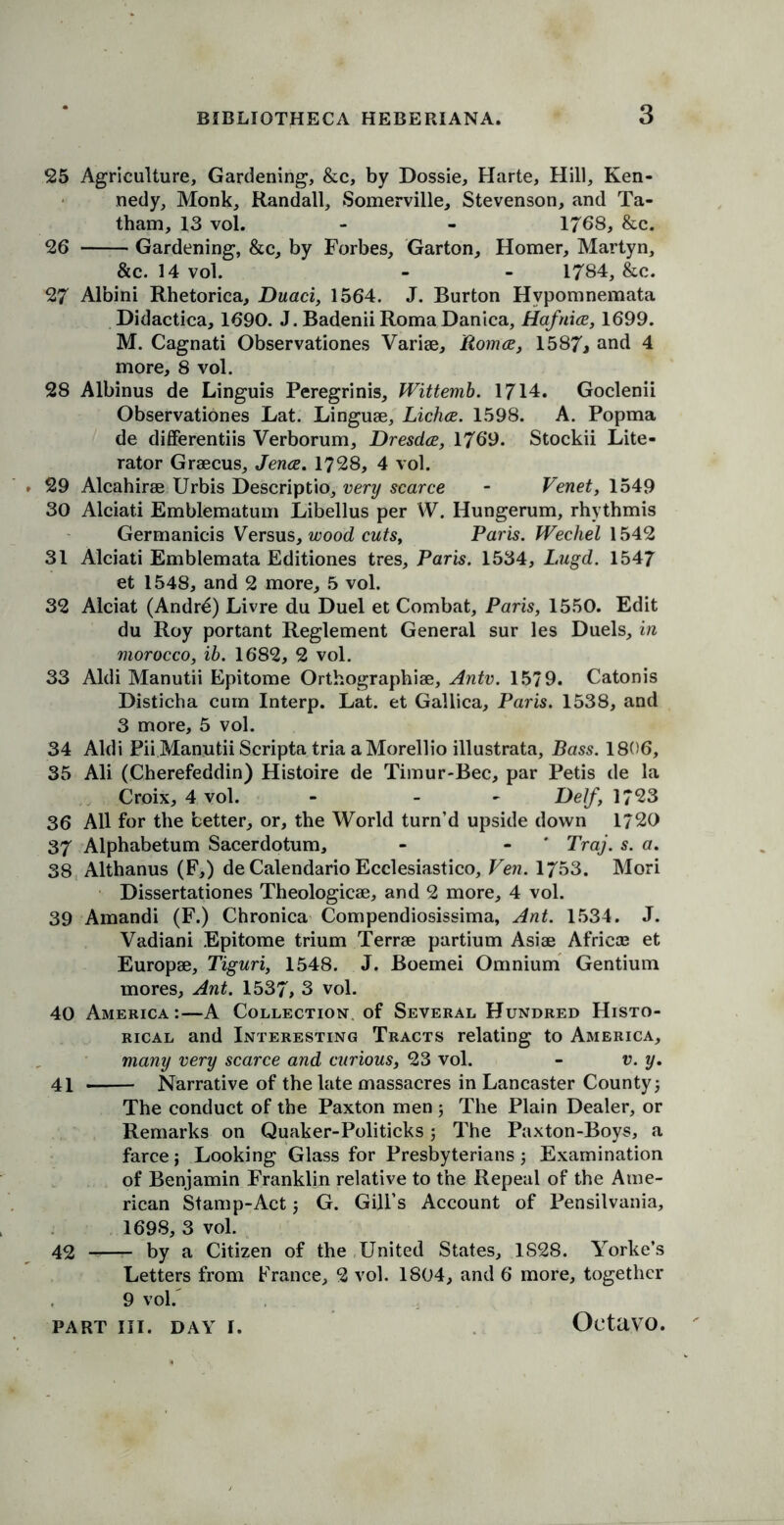 25 Agriculture, Gardening, &c, by Dossie, Harte, Hill, Ken- nedy, Monk, Randall, Somerville, Stevenson, and Ta- tham, 13 vol. - - 1768, &c. 26 Gardening, &c, by Forbes, Garton, Homer, Martyn, &c. 14 vol. - - 1784, &c. 27 Albini Rhetorica, Duaci, 1564. J. Burton Hvpomnemata Didactica, 1690. J. BadeniiRomaDanica, Hafnia, 1699. M. Cagnati Observationes Variae, Roma, 1587j and 4 more, 8 vol. 28 Albinus de Linguis Peregrinis, Wittemb. 1714. Goclenii Observationes Lat. Linguae, Licha. 1598. A. Popma de differentiis Verborum, Dresda, 1769. Stockii Lite- rator Graecus, Jena. 1728, 4 vol. 29 Alcahirae Urbis Descriptio, very scarce - Venet, 1549 30 Alciati Emblematum Libellus per W. Hungerum, rhythmis Germanicis Versus, wood cuts, Paris. Wechel 1542 31 Alciati Emblemata Editiones tres, Paris. 1534, Lugd. 1547 et 1548, and 2 more, 5 vol. 32 Alciat (Andr£) Livre du Duel et Combat, Paris, 1550. Edit du Roy portant Reglement General sur les Duels, in morocco, ib. 1682, 2 vol. 33 Aldi Manutii Epitome Orthographiae, Antv. 1579. Catonis Disticha cum Interp. Lat. et Gallica, Paris. 1538, and 3 more, 5 vol. 34 Aldi Pii Manutii Scripta tria a Morellio illustrata, Bass. 1806, 35 Ali (Cherefeddin) Histoire de Timur-Bec, par Petis de la Croix, 4 vol. - - De//*, 1723 36 All for the better, or, the World turn’d upside down 1720 37 Alphabetum Sacerdotum, - - * Traj. s. a. 38 Althanus (F,) de Calendario Ecclesiastico, Ven. 1753. Mori Dissertationes Theologicae, and 2 more, 4 vol. 39 Amandi (F.) Chronica Compendiosissima, Ant. 1534. J. Vadiani Epitome trium Terrae partium Asiae Africa; et Europae, Tiguri, 1548. J. Boemei Omnium Gentium mores. Ant. 1537, 3 vol. 40 America:—A Collection of Several Hundred Histo- rical and Interesting Tracts relating to America, many very scarce and curious, 23 vol. - v. y. 41 Narrative of the late massacres in Lancaster County 5 The conduct of the Paxton men ; The Plain Dealer, or Remarks on Quaker-Politicks3 The Paxton-Boys, a farce j Looking Glass for Presbyterians j Examination of Benjamin Franklin relative to the Repeal of the Ame- rican Stamp-Act; G. Gill’s Account of Pensilvania, 1698, 3 vol. 42 by a Citizen of the United States, 1828. Yorke’s Letters from France, 2 vol. 1804, and 6 more, together 9 vol.