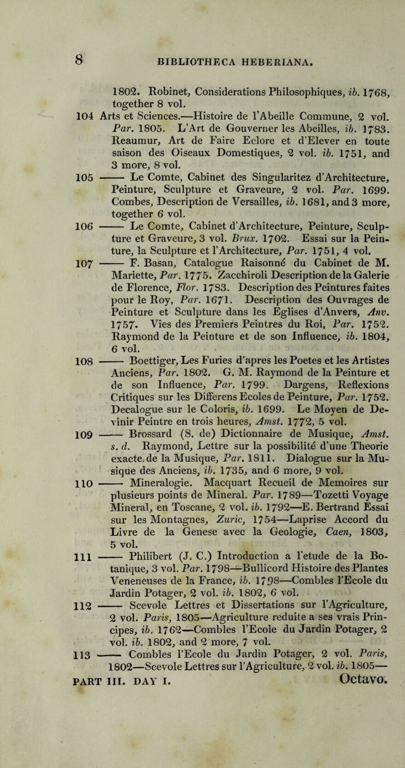 1802. Robinet, Considerations Philosophiques, ib. 1768, together 8 vol. 104 Arts et Sciences.—Histoire de l’Abeille Commune, 2 vol. Par. 1805. L’Art de Gouverner les Abeilles, ib. 1783. Reaumur, Art de Faire Eclore et d’Elever en toute saison des Oiseaux Domestiques, 2 vol. ib. 1751, and 3 more, 8 vol. 105 Le Comte, Cabinet des Singularitez d’Arehitecture, Peinture, Sculpture et Graveure, 2 vol. Par. 1699. Combes, Description de Versailles, ib. 1681, and 3 more, together 6 vol. 106 Le Comte, Cabinet d’Architecture, Peinture, Sculp- ture et Graveure, 3 vol. Brux. 1702. Essai sur la Pein- ture, la Sculpture et 1’Architecture, Par. 1751, 4 vol. 107 F. Basan, Catalogue Raisonne du Cabinet de M. Mariette, Par. 1775. Zacchiroli Description de la Galerie de Florence, Flor. 17S3. Description des Peintures faites pour le Roy, Par. 1671. Description des Ouvrages de Peinture et Sculpture dans les Eglises d’Anvers, Anv. 1757* Vies des Premiers Peintres du Roi, Par. 1752. Raymond de la Peinture et de son Influence, ib. 1804, 6 vol. 108 Boettiger, Les Furies d’apres les Poetes et les Artistes Anciens, Par. 1802. G. M. Raymond de la Peinture et de son Influence, Par. 1799. Dargens, Reflexions Critiques sur les Differens Ecoles de Peinture, Par. 1752. Decalogue sur le Colons, ib. 1699. Le Moyen de De- vinir Peintre en trois heures, Amst. 1772, 5 vol. 109 Brossard (S. de) Dictionnaire de Musique, Amst. s. d. Raymond, Lettre sur la possibility d’une Theorie exacte,de la Musique, Par. 1811. Dialogue sur la Mu- sique des Anciens, ib. 1735, and 6 more, 9 vol. 110 Mineralogie. Macquart Recueil de Memoires sur plusieurs points de Mineral. Par. 1789—Tozetti Voyage Mineral, en Toscane, 2 vol. ib. 1792—E. Bertrand Essai sur les Montagnes, Zuric, 1754—Laprise Accord du Livre de la Genese avec la Geologie, Caen, 1803, 5 vol. HI Philibert (J. C.) Introduction a l’etude de la Bo- tanique, 3 vol. Par. 1798—Bullicord Histoire des Plantes Veneneuses de la France, ib. 1798—Combles l’Ecole du Jardin Potager, 2 vol. ib. 1802, 6 vol. 112 Scevole Lettres et Dissertations sur 1’Agriculture, 2 vol. Paris, 1805—Agriculture reduite a ses vrais Prin- cipes, ib. 1762—Combles l’Ecole du Jardin Potager, 2 vol. ib. 1802, and 2 more, 7 vol. 113 Combles l’Ecole du Jardin Potager, 2 vol. Paris, 1802—Scevole Lettres sur 1’Agriculture, 2 vol. ib. 1805—