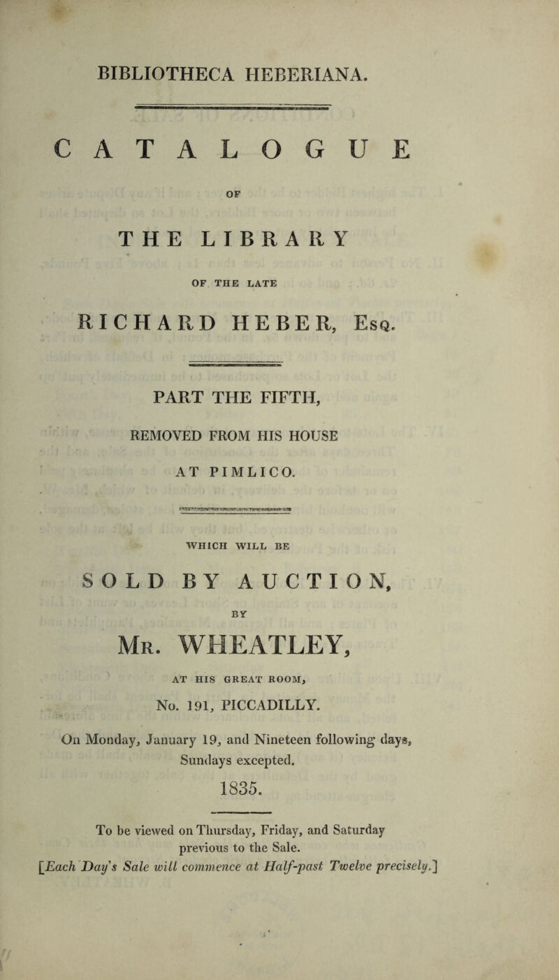 CATALOGUE OF THE LIBRARY OF THE LATE RICHARD HEBER, Esq. PART THE FIFTH, REMOVED FROM HIS HOUSE AT PIMLICO. WHICH WILL BE SOLD BY AUCTION, BY Mr. WHEATLEY, AT HIS GREAT ROOM, No. 191, PICCADILLY. On Monday, January 19, and Nineteen following days, Sundays excepted. 1835. To be viewed on Thursday, Friday, and Saturday previous to the Sale. [Each Day's Sale will commence at Half-past Twelve precisely.'}