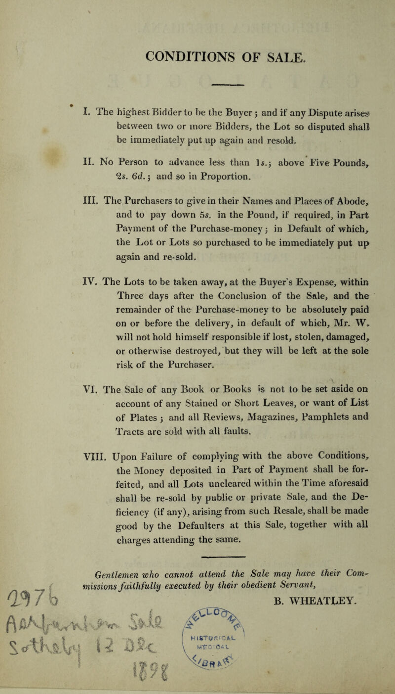 CONDITIONS OF SALE. I. The highest Bidder to be the Buyer; and if any Dispute arises between two or more Bidders, the Lot so disputed shall be immediately put up again and resold. II. No Person to advance less than D.j above Five Pounds, Vs. 6d.j and so in Proportion. HI. The Purchasers to give in their Names and Places of Abode, and to pay down 5s. in the Pound, if required, in Part Payment of the Purchase-money; in Default of which, the Lot or Lots so purchased to be immediately put up again and re-sold. IV. The Lots to be taken away, at the Buyer’s Expense, within Three days after the Conclusion of the Sale, and the remainder of the Purchase-money to be absolutely paid on or before the delivery, in default of which, Mr. W. will not hold himself responsible if lost, stolen, damaged, or otherwise destroyed, but they will be left at the sole risk of the Purchaser. \ VI. The Sale of any Book or Books is not to be set aside on account of any Stained or Short Leaves, or want of List of Plates 5 and all Reviews, Magazines, Pamphlets and Tracts are sold with all faults. VIII. Upon Failure of complying with the above Conditions, the Money deposited in Part of Payment shall be for- feited, and all Lots uncleared within the Time aforesaid shall be re-sold by public or private Sale, and the De- ficiency (if any), arising from such Resale, shall be made good by the Defaulters at this Sale, together with all charges attending the same. 03 7 k f\ S. crtKsAfq f Gentlemen who cannot attend the Sale may have their Com- missions faithfully executed by their obedient Servant, ■U S-'C & A B. WHEATLEY.