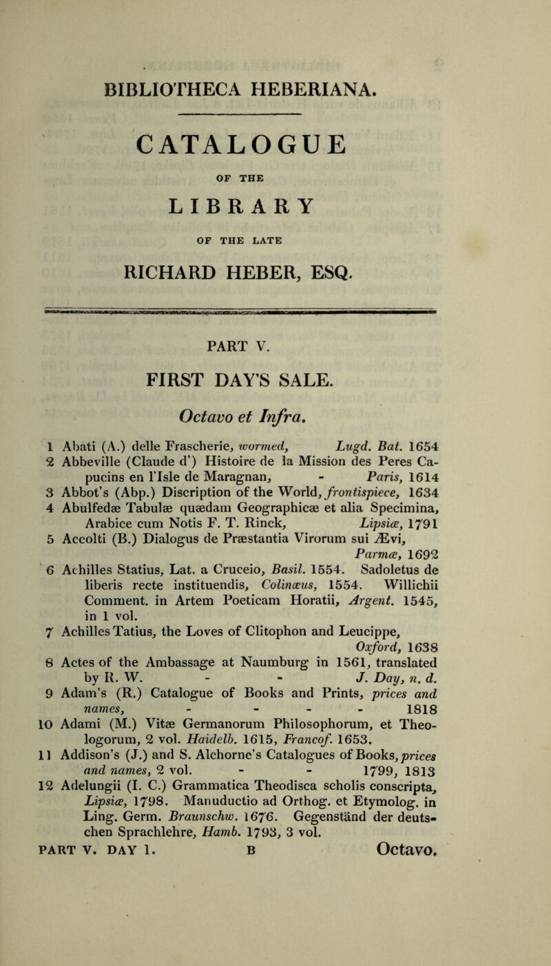 CATALOGUE OF THE LIBRARY OF THE LATE RICHARD HEBER, ESQ. PART V. FIRST DAY’S SALE. Octavo et Infra. 1 Abati (A.) delle Frascherie, wormed, Lugd. Bat. 1654 2 Abbeville (Claude d’) Histoire de la Mission des Peres Ca- pucins en ITsle de Maragnan, - Paris, 1614 3 Abbot’s (Abp.) Discription of the World, fromtispiece, 1634 4 Abulfedae Tabulae quaedam Geographicae et alia Specimina, Arabice cum Notis F. T. Rinck, Lipsice, 1791 5 Accolti (B.) Dialogus de Praestantia Virorum sui Mv\, Parmce, 1692 6 Achilles Statius, Lat. a Cruceio, Basil. 1554. Sadoletus de liberis recte instituendis, Colinceus, 1554. Willichii Comment, in Artem Poeticam Horatii, Argent. 1545, in 1 vol. 7 Achilles Tatius, the Loves of Clitophon and Leucippe, Oxford, 1638 8 Actes of the Ambassage at Naumburg in 1561, translated by R. W. J. Day, n. d. 9 Adam’s (R.) Catalogue of Books and Prints, prices and names, - - 1818 10 Adami (M.) Vitae Germanorum Philosophorum, et Theo- logorum, 2 vol. Haidelb. 1615, Franco/. 1653. 11 Addison’s (J.) and S. Alchorne’s Catalogues of Books, prices and names, 2 vol. - - 1799, 1813 12 Adelungii (I. C.) Grammatica Theodisca scholis conscripta, Lipsice, 1798. Manuductio ad Orthog. et Etymolog. in Ling. Germ. Braunschw. 1676. Gegenstand der deuts- chen Sprachlehre, Harnb. 1793, 3 vol.