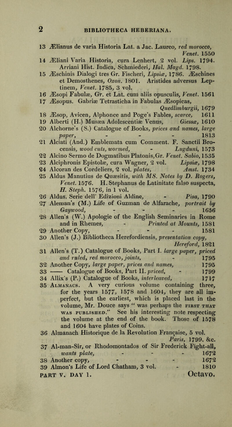 13 iElianus de varia Historia Lat. a Jac. Laureo, red morocco, Venet. 1550 14 iEliani Varia Historia, cura Lenhert, 2 vol. Lips. 1794. Arriani Hist. Indica, Schmiederi, Hal. Magd. 179S. 15 ./Eschinis Dialogi tres Gr. Fischeri, Lipsice, 1786. iEschines et Demosthenes, Oxon. 1801. Aristides ad versus Lep- tinem, Venet. 1785, 3 vol. 16 iEsopi Fabulae, Gr. et Lat. cum aliis opusculis, Venet. 1561 17 iEsopus. Gabriae Tetrasticha in Fabulas ^Esopicas, Quedlimburgii, 1679 18 iEsop, Avicen, Alphonce and Poge’s Fables, scarce, 1611 19 Alberti (H.) Mussea Adolescentiae Venus, Giessce, 1610 20 Alchorne’s (S.) Catalogue of Books, prices and names, large paper, - - - 1813 21 Alciati (And.) Emblemata cum Comment. F. Sanctii Bro- censis, wood cuts, wormed, - Lugduni, 1573 22 Alcino Sermo de DogmatibusPlatonis,Gr. Venet. Sabio, 1535 23 Alciphronis Epistolae, cura Wagner, 2 vol. Lipsice, 1798 24 Alcoran des Cordeliers, 2 vol. plates, Amst. 1734 25 Aldus Manutius de Quaesitis, with MS. Notes by D. Rogers, Venet. 1576. H. Stephanus de Latinitate falso suspecta, H. Steph. 1576, in 1 vol. 26 Aldus. Serie dell’ Edizioni Aldine, - Pisa, 1790 27 Aleman’s (M.) Life of Guzman de Alfarache, portrait by Gay wood, - - - 1656 28 Allen’s (W.) Apologie of the English Seminaries in Rome and in Rhemes, - Printed at Mounts, 1581 29 Another Copy, - - - 1581 30 Allen’s (J.) Bibliotheca Herefordiensis, presentation copy, Hereford, 1821 31 Allen’s (T.) Catalogue of Books, Part I. large paper, priced and ruled, red morocco, joints, - 1795 32 Another Copy, large paper, prices and names, 1/ 95 33 Catalogue of Books, Part II. priced, - 1799 34 Allix’s (P.) Catalogue of Books, interleaved, 1717 35 Almanacs. A very curious volume containing three, for the years 1577, 1578 and 1604, they are all im- perfect, but the earliest, which is placed last in the volume, Mr. Douce says “ was perhaps the first that was published.” See his interesting note respecting the volume at the end of the book. Those of 1578 and 1604 have plates of Coins. 36 Almanach Historique de la Revolution Fran^aise, 5 vol. Paris, 1799, &c. 37 Al-man-Sir, or Rhodomontados of Sir Frederick Fight-all, ivants plate, - 1672 38 Another copy, - - 1672 39 Almon’s Life of Lord Chatham, 3 vol. - 1810