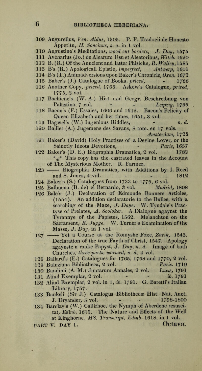 109 Augurellus, Ven. Aldus, 1505. P. F. Tradocii de Honesto Appetitu, H. Soncinus, s. a. in 1 vol. 110 Augustine’s Meditations, wood cut borders, J. Day, 1575 111 Avenarius (Jo.) de Alearum Usuet Aleatorihus, Witeb. 1620 112 B. (R.) Of the Auncient and latter Phisicke, R. fValley, 1585 113 B’s (R.) Apologicall Epistle, imperfect, Antwerp, 1601 114 B’s (T.) Animadversions upon Baker’s Chronicle, Oxon. 1672 115 Baber’s (J.) Catalogue of Books, priced, - 1766 116 Another Copy, priced, 1766. Askew’s Catalogue, priced, 1775, 2 vol. 117 Bachiene’s (W. A.) Hist, und Geogr. Beschreibung von Palastina, 7 vol. - - Leipzig, 1766 118 Bacon’s (F.) Essaies, 1606 and 1612. Bacon’s Felicity of Queen Elizabeth and her times, 1651, 3 vol. 119 Bagwel’s (W.) Ingenious Riddles, - n. d. 120 Baillet (A.) Jugemens des Savans, 8 tom. en 17 vols. Amsterdam, 1725 121 Baker’s (David) Holy Practises of a Devine Lover, or the Sainctly Ideots Devotions, - Paris, 1657 122 Baker’s (D. E.) Biographia Dramatica, 2 vol. 1782 This copy has the castrated leaves in the Account of The Mysterious Mother. R. Farmer. 123 Biographia Dramatica, with Additions by I. Reed and S. Jones, 4 vol. - - 1812 124 Baker’s (S.) Catalogues from 1733 to 1776, 6 vol. 125 Balbuena (B. de) el Bernardo, 3 vol. Madrid, 1808 126 Bale’s (J.) Declaration of Edmonde Bonners Articles, (1554). An addition declaratorie to the Bulles, with a searching of the Maze, J. Daye. W. Tyndale’s Prac- tyse of Prelates, A. Scoloker. A Dialogue agaynst the Tyrannye of the Papistes, 1562. Melanchton on the Sacrament, R. Jugge. W. Turner’s Examination of the Masse, J. Day, in 1 vol. 127 Yet a Course at the Romyshe Foxe, Zurik, 1543. Declaration of the true Fayth of Christ, 1547. Apology agaynste a ranke Papyst, J. Day, n. d. Image of both Churches, three parts, wormed, n. d. 4 vol. 128 Ballard’s (E.) Catalogues for 1765, 1768 and 1770, 2 vol. 129 Baluziana Bibliotheca, 2 vol. - Paris. 1719 130 Bandinii (A. M.) Juntarum Annales, 2 vol. Lucce, 1791 131 Aliud Exemplar, 2 vol. - - ib. 1791 132 Aliud Exemplar, 2 vol. in 1, ib. 1791. G. Baretti’s Italian Library, 1757. 133 Banksii (Sir J.) Catalogus Bibliothecae Hist. Nat. Auct. J. Dryander, 5 vol. - - 1/98-1800 134 Barclay’s (W.) Callirhoe, the Nymph of Aberdene resusci- tat, Edinb. 1615. The Nature and Effects of the Well at Kinghorne, MS. Transcript, Edinb. 1618, in 1 vol.