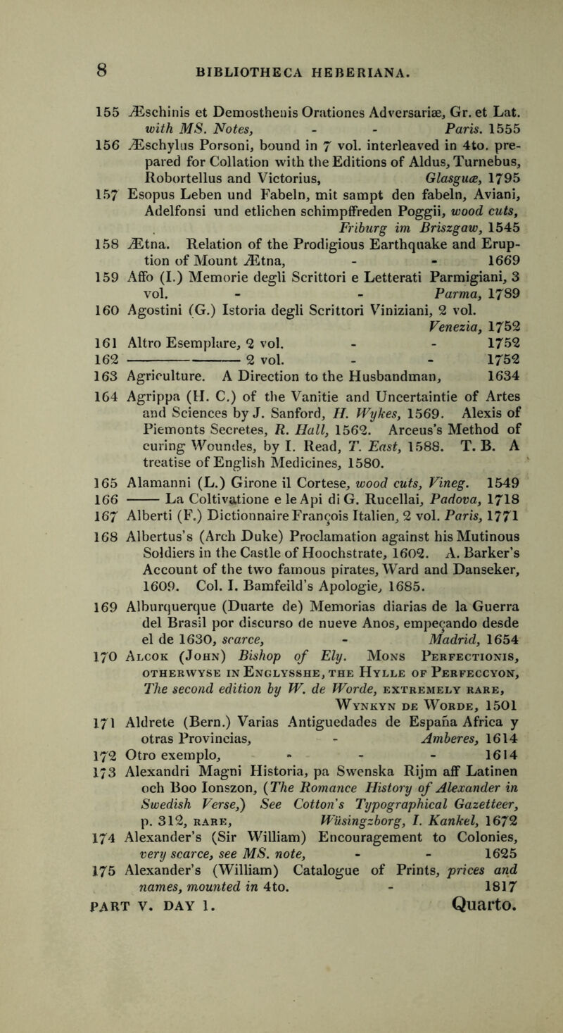 155 /Eschinis et Demosthenis Orationes Adversariae, Gr. et Lat. with MS. Notes, - - Paris. 1555 156 yEschylus Porsoni, bound in 7 vol. interleaved in 4to. pre- pared for Collation with the Editions of Aldus, Turnebus, Robortellus and Victorius, Glasguce, 1795 157 Esopus Leben und Fabeln, mit sampt den fabeln, Aviani, Adelfonsi und etlichen schimpffreden Poggii, wood cuts, Friburg im Briszgaw, 1545 158 ./Etna. Relation of the Prodigious Earthquake and Erup- tion of Mount iEtna, - - 1669 159 AfFo (I.) Memorie degli Scrittori e Letterati Parmigiani, 3 vol. - - Parma, 1789 160 Agostini (G.) Istoria degli Scrittori Viniziani, 2 vol. Venezia, 1752 161 Altro Esemplare, 2 vol. - - 1752 162 2 vol. - - 1752 163 Agriculture. A Direction to the Husbandman, 1634 164 Agrippa (H. C.) of the Vanitie and Uncertaintie of Artes and Sciences by J. Sanford, H. Wykes, 1569. Alexis of Piemonts Secretes, R. Hall, 1562. Arceus’s Method of curing Woundes, by I. Read, T. East, 1588. T. B. A treatise of English Medicines, 1580. 165 Alamanni (L.) Girone il Cortese, wood cuts, Vineg. 1549 166 La Coltivatione e le Api di G. Rucellai, Padova, 1718 167 Alberti (F.) Dictionnaire Francois Italien, 2 vol. Paris, 1771 168 Albertus’s (Arch Duke) Proclamation against his Mutinous Soldiers in the Castle of Hoochstrate, 1602. A. Barker’s Account of the two famous pirates. Ward and Danseker, 1609. Col. I. Bamfeild’s Apologie, 1685. 169 Alburquerque (Duarte de) Memorias diarias de la Guerra del Brasil por discurso de nueve Anos, empe^ando desde el de 1630, scarce, - Madrid, 1654 170 Alcok (John) Bishop of Ely. Mons Perfectionis, OTHERWYSE IN EnGLYSSHE, THE HyLLE OF PERFECCYON, The second edition by W. de Worde, extremely rare, Wynkyn de Worde, 1501 171 Aldrete (Bern.) Varias Antiguedades de Espana Africa y otras Provincias, - Amberes, 1614 172 Otro exemplo, » - - 1614 173 Alexandri Magni Historia, pa Swenska Rijm aff Latinen och Boo lonszon, {The Romance History of Alexander in Swedish Verse,) See Cotton s Typographical Gazetteer, p. 312, rare, Wusingzborg, I. Kankel, 1672 174 Alexander’s (Sir William) Encouragement to Colonies, very scarce, see MS. note, - - 1625 175 Alexander’s (William) Catalogue of Prints, prices and names, mounted in 4to. - 1817