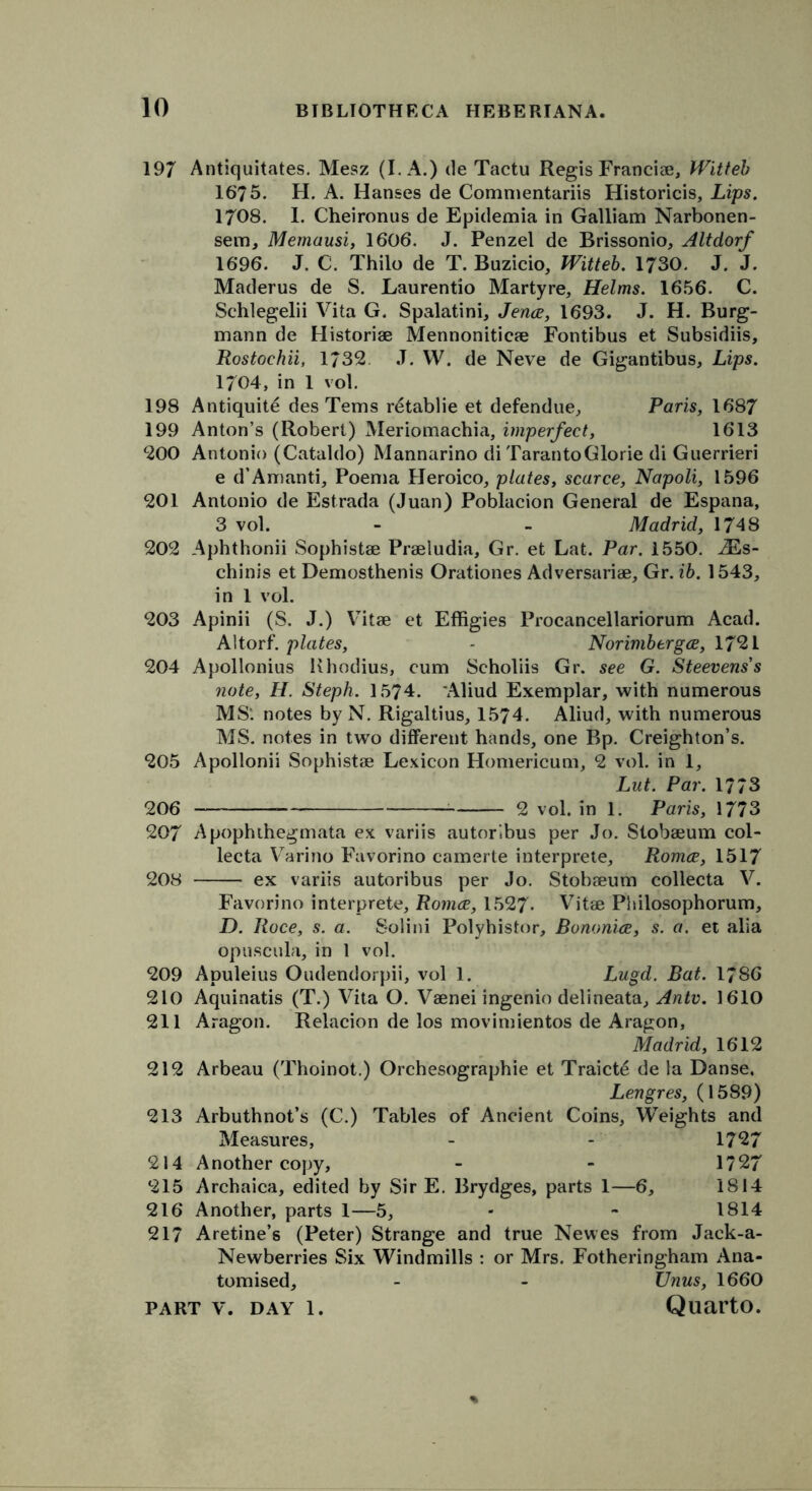 197 Antiquitates. Mesz (I. A.) de Tactu Regis Franciae, Witteb 1675. H. A. Hanses de Commentariis Historicis, Lips. 1708. 1. Cheironus de Epidemia in Galliam Narbonen- sem, Memausi, 1606. J. Penzel de Brissonio, Altdorf 1696. J. C. Thilo de T. Buzicio, Witteb. 1730. J. J. Maderus de S. Laurentio Martyre, Helms. 1656. C. Schlegelii Vita G. Spalatini, Jence, 1693. J. H. Burg- mann de Historiae Mennoniticae Fontibus et Subsidiis, Rostochii, 1732 J. W. de Neve de Gigantibus, Lips. 1704, in 1 vol. 198 Antiquite des Tems retablie et defendue, Paris, 1687 199 Anton’s (Robert) Meriomachia, imperfect, 1613 200 Antonio (Cataldo) Mannarino di TarantoGlorie di Guerrieri e d’Amanti, Poema Heroico, plates, scarce, Napoli, 1596 201 Antonio de Estrada (Juan) Poblacion General de Espana, 3 vol. - - Madrid, 1748 202 Aphthonii Sophistae Praeludia, Gr. et Lat. Par. 1550. iEs- chinis et Demosthenis Orationes Adversariae, Gr. ib. 1543, in 1 vol. 203 Apinii (S. J.) Vitae et Effigies Procancellariorum Acad. Altorf. plates, - Norimbergce, 1721 204 Apollonius Rhodius, cum Scholiis Gr. see G. Steevens's note, H. Steph. 1574. Aliud Exemplar, with numerous MS', notes by N. Rigaltius, 1574. Aliud, with numerous MS. notes in two different hands, one Bp. Creighton’s. 205 Apollonii Sophistae Lexicon Homericum, 2 vol. in 1, Lut. Par. 1773 206 — 2 vol. in 1. Paris, 1773 207 Apophthegmata ex variis autoribus per Jo. Stobaeum col- lecta Varino Favorino camerte interprete, Romce, 1517 208 ex variis autoribus per Jo. Stobaeum collecta V. Favorino interprete, Romce, 1527. Vitae Philosophorum, D. Race, s. a. Solini Polyhistor, Bononice, s. a. et alia opuscula, in 1 vol. 209 Apuleius Oudendorpii, vol 1. Lugd. Bat. 1786 210 Aquinatis (T.) Vita O. Vaenei ingenio delineata, Antv. 1610 211 Aragon. Relacion de los movimientos de Aragon, Madrid, 1612 212 Arbeau (Thoinot.) Orchesographie et Traict6 de la Danse. Lengres, (1589) 213 Arbuthnot’s (C.) Tables of Ancient Coins, Weights and Measures, - - 1727 214 Another copy, - - 1727 215 Archaica, edited by Sir E. Brydges, parts 1—6, 1814 216 Another, parts 1—5, - - 1814 217 Aretine’s (Peter) Strange and true Newes from Jack-a- Newberries Six Windmills : or Mrs. Fotheringham Ana- tomised, - - XJnus, 1660